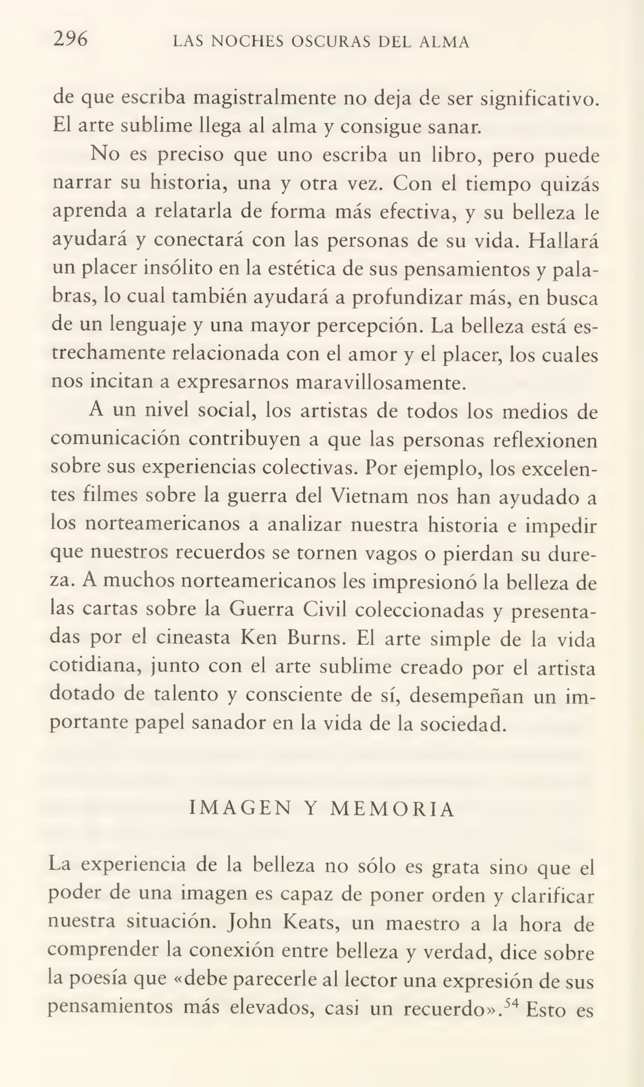 296 LAS NOCHES OSCURAS DEL ALMA
de que escriba magistralmente no deja de ser significativo.
El arte sublime llega al alma y consigue sanar.
No es preciso que uno escriba un libro, pero puede
narrar su historia, una y otra vez. Con el tiempo quizás
aprenda a relatarla de forma más efectiva, y su belleza le
ayudará y conectará con las personas de su vida. Hallará
un placer insólito en la estética de sus pensamientos y palabras, lo cual también ayudará a profundizar más, en busca
de un lenguaje y una mayor percepción. La belleza está es¬
trechamente relacionada con el amor y el placer, los cuales
nos incitan a expresarnos maravillosamente.
A un nivel social, los artistas de todos los medios de
comunicación contribuyen a que las personas reflexionen
sobre sus experiencias colectivas. Por ejemplo, los excelen¬
tes filmes sobre la guerra del Vietnam nos han ayudado a
los norteamericanos a analizar nuestra historia e impedir
que nuestros recuerdos se tornen vagos o pierdan su dure¬
za. A muchos norteamericanos les impresionó la belleza de
las cartas sobre la Guerra Civil coleccionadas y presenta¬
das por el cineasta Ken Burns. El arte simple de la vida
cotidiana, junto con el arte sublime creado por el artista
dotado de talento y consciente de sí, desempeñan un im¬
portante papel sanador en la vida de la sociedad.
IMAGEN Y MEMORIA
La experiencia de la belleza no sólo es grata sino que el
poder de una imagen es capaz de poner orden y clarificar
nuestra situación. John Keats, un maestro a la hora de
comprender la conexión entre belleza y verdad, dice sobre
la poesía que «debe parecerle al lector una expresión de sus
pensamientos más elevados, casi un recuerdo».54 Esto es