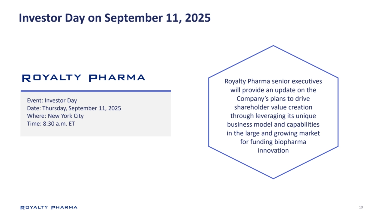 19
Investor Day on September 11, 2025
Royalty Pharma senior executives 
will provide an update on the 
Company’s plans to drive 
shareholder value creation 
through leveraging its unique 
business model and capabilities 
in the large and growing market 
for funding biopharma 
innovation
Event: Investor Day
Date: Thursday, September 11, 2025
Where: New York City
Time: 8:30 a.m. ET
