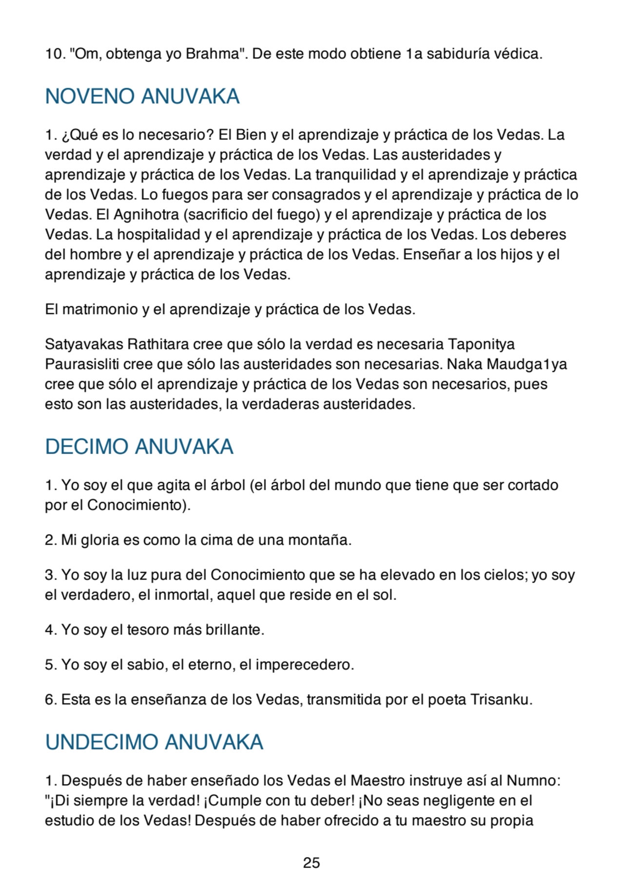 10. "Om, obtenga yo Brahma". De este modo obtiene 1a sabiduría védica.
NOVENO ANUVAKA
1. ¿Qué es lo necesario? El Bien y el aprendizaje y práctica de los Vedas. La
verdad y el aprendizaje y práctica de los Vedas. Las austeridades y
aprendizaje y práctica de los Vedas. La tranquilidad y el aprendizaje y práctica
de los Vedas. Lo fuegos para ser consagrados y el aprendizaje y práctica de lo
Vedas. El Agnihotra (sacrificio del fuego) y el aprendizaje y práctica de los
Vedas. La hospitalidad y el aprendizaje y práctica de los Vedas. Los deberes
del hombre y el aprendizaje y práctica de los Vedas. Enseñar a los hijos y el
aprendizaje y práctica de los Vedas.
El matrimonio y el aprendizaje y práctica de los Vedas.
Satyavakas Rathitara cree que sólo la verdad es necesaria Taponitya
Paurasisliti cree que sólo las austeridades son necesarias. Naka Maudga1ya
cree que sólo el aprendizaje y práctica de los Vedas son necesarios, pues
esto son las austeridades, la verdaderas austeridades.
DECIMO ANUVAKA
1. Yo soy el que agita el árbol (el árbol del mundo que tiene que ser cortado
por el Conocimiento).
2. Mi gloria es como la cima de una montaña.
3. Yo soy la luz pura del Conocimiento que se ha elevado en los cielos; yo soy
el verdadero, el inmortal, aquel que reside en el sol.
4. Yo soy el tesoro más brillante.
5. Yo soy el sabio, el eterno, el imperecedero.
6. Esta es la enseñanza de los Vedas, transmitida por el poeta Trisanku.
UNDECIMO ANUVAKA
1. Después de haber enseñado los Vedas el Maestro instruye así al Numno:
"¡Di siempre la verdad! ¡Cumple con tu deber! ¡No seas negligente en el
estudio de los Vedas! Después de haber ofrecido a tu maestro su propia
25