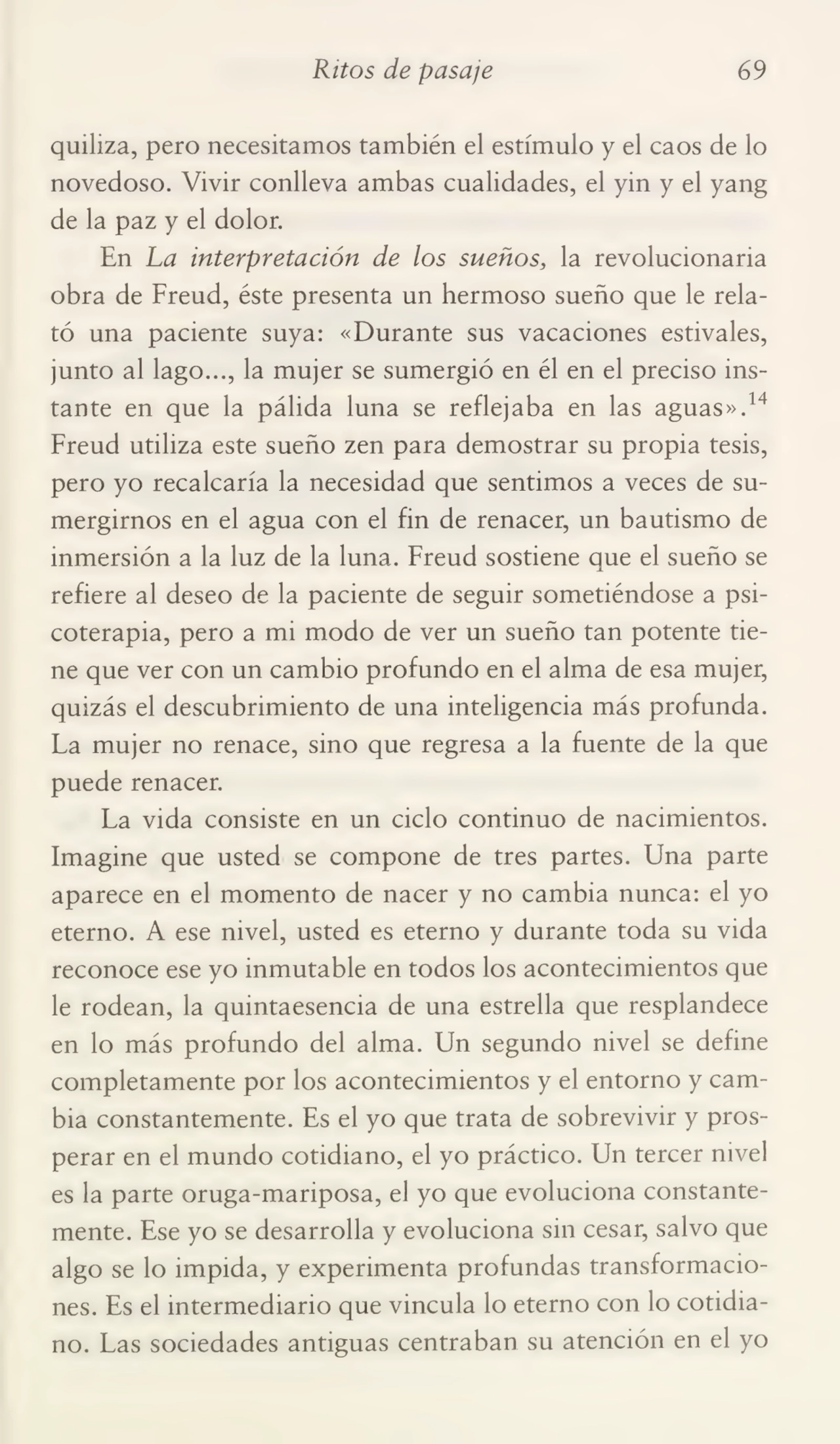 Ritos de pasaje 69
quiliza, pero necesitamos también el estímulo y el caos de lo
novedoso. Vivir conlleva ambas cualidades, el yin y el yang
de la paz y el dolor.
En La interpretación de los sueños, la revolucionaria
obra de Freud, éste presenta un hermoso sueño que le rela¬
tó una paciente suya: «Durante sus vacaciones estivales,
junto al lago..., la mujer se sumergió en él en el preciso ins¬
tante en que la pálida luna se reflejaba en las aguas».14
Freud utiliza este sueño zen para demostrar su propia tesis,
pero yo recalcaría la necesidad que sentimos a veces de su¬
mergirnos en el agua con el fin de renacer, un bautismo de
inmersión a la luz de la luna. Freud sostiene que el sueño se
refiere al deseo de la paciente de seguir sometiéndose a psi¬
coterapia, pero a mi modo de ver un sueño tan potente tie¬
ne que ver con un cambio profundo en el alma de esa mujer,
quizás el descubrimiento de una inteligencia más profunda.
Fa mujer no renace, sino que regresa a la fuente de la que
puede renacer.
Fa vida consiste en un ciclo continuo de nacimientos.
Imagine que usted se compone de tres partes. Una parte
aparece en el momento de nacer y no cambia nunca: el yo
eterno. A ese nivel, usted es eterno y durante toda su vida
reconoce ese yo inmutable en todos los acontecimientos que
le rodean, la quintaesencia de una estrella que resplandece
en lo más profundo del alma. Un segundo nivel se define
completamente por los acontecimientos y el entorno y cam¬
bia constantemente. Es el yo que trata de sobrevivir y pros¬
perar en el mundo cotidiano, el yo práctico. Un tercer nivel
es la parte oruga-mariposa, el yo que evoluciona constante¬
mente. Ese yo se desarrolla y evoluciona sin cesar, salvo que
algo se lo impida, y experimenta profundas transformacio¬
nes. Es el intermediario que vincula lo eterno con lo cotidia¬
no. Fas sociedades antiguas centraban su atención en el yo