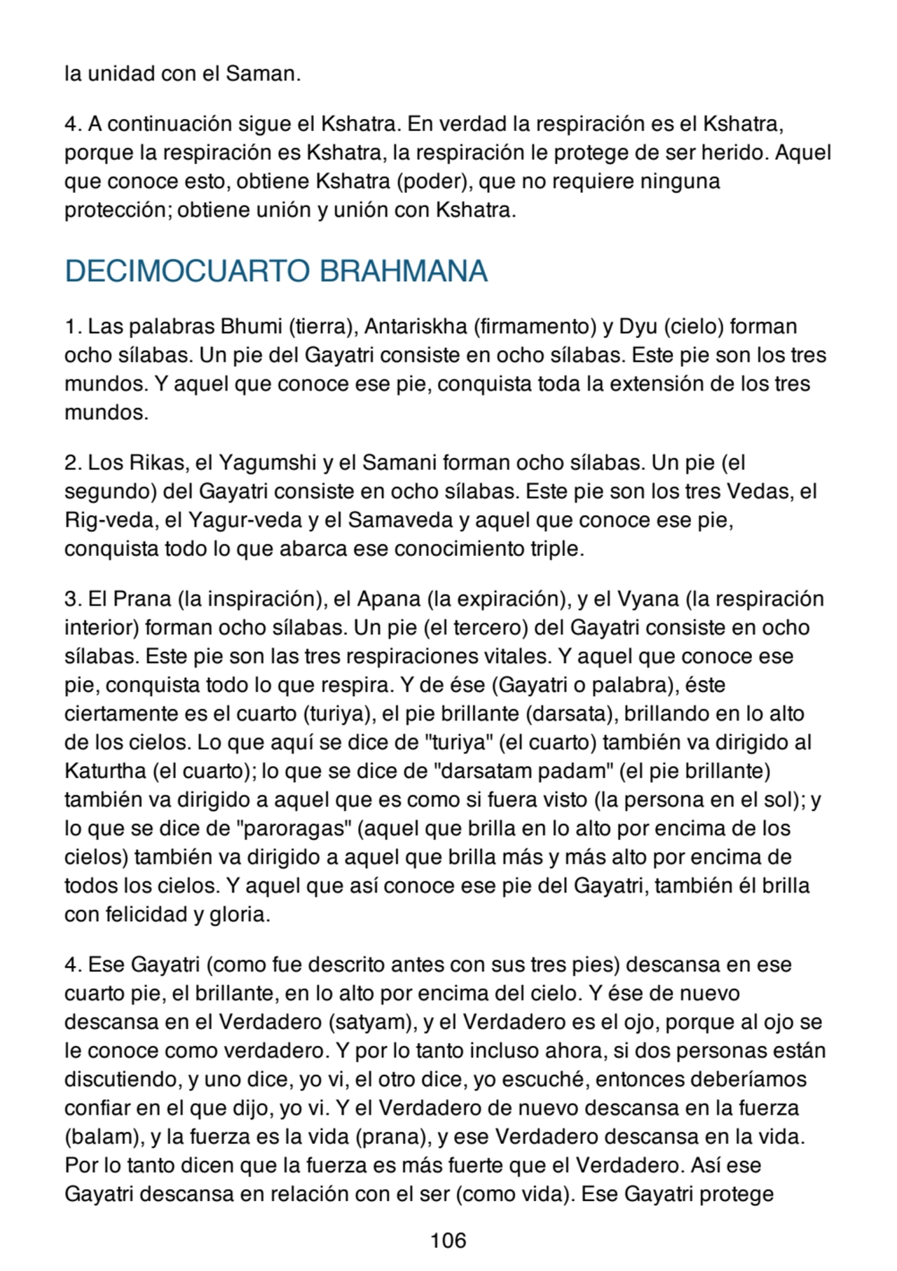 la unidad con el Saman.
4. A continuación sigue el Kshatra. En verdad la respiración es el Kshatra,
porque la respiración es Kshatra, la respiración le protege de ser herido. Aquel
que conoce esto, obtiene Kshatra (poder), que no requiere ninguna
protección; obtiene unión y unión con Kshatra.
DECIMOCUARTO BRAHMANA
1. Las palabras Bhumi (tierra), Antariskha (firmamento) y Dyu (cielo) forman
ocho sílabas. Un pie del Gayatri consiste en ocho sílabas. Este pie son los tres
mundos. Y aquel que conoce ese pie, conquista toda la extensión de los tres
mundos.
2. Los Rikas, el Yagumshi y el Samani forman ocho sílabas. Un pie (el
segundo) del Gayatri consiste en ocho sílabas. Este pie son los tres Vedas, el
Rig-veda, el Yagur-veda y el Samaveda y aquel que conoce ese pie,
conquista todo lo que abarca ese conocimiento triple.
3. El Prana (la inspiración), el Apana (la expiración), y el Vyana (la respiración
interior) forman ocho sílabas. Un pie (el tercero) del Gayatri consiste en ocho
sílabas. Este pie son las tres respiraciones vitales. Y aquel que conoce ese
pie, conquista todo lo que respira. Y de ése (Gayatri o palabra), éste
ciertamente es el cuarto (turiya), el pie brillante (darsata), brillando en lo alto
de los cielos. Lo que aquí se dice de "turiya" (el cuarto) también va dirigido al
Katurtha (el cuarto); lo que se dice de "darsatam padam" (el pie brillante)
también va dirigido a aquel que es como si fuera visto (la persona en el sol); y
lo que se dice de "paroragas" (aquel que brilla en lo alto por encima de los
cielos) también va dirigido a aquel que brilla más y más alto por encima de
todos los cielos. Y aquel que así conoce ese pie del Gayatri, también él brilla
con felicidad y gloria.
4. Ese Gayatri (como fue descrito antes con sus tres pies) descansa en ese
cuarto pie, el brillante, en lo alto por encima del cielo. Y ése de nuevo
descansa en el Verdadero (satyam), y el Verdadero es el ojo, porque al ojo se
le conoce como verdadero. Y por lo tanto incluso ahora, si dos personas están
discutiendo, y uno dice, yo vi, el otro dice, yo escuché, entonces deberíamos
confiar en el que dijo, yo vi. Y el Verdadero de nuevo descansa en la fuerza
(balam), y la fuerza es la vida (prana), y ese Verdadero descansa en la vida.
Por lo tanto dicen que la fuerza es más fuerte que el Verdadero. Así ese
Gayatri descansa en relación con el ser (como vida). Ese Gayatri protege
106