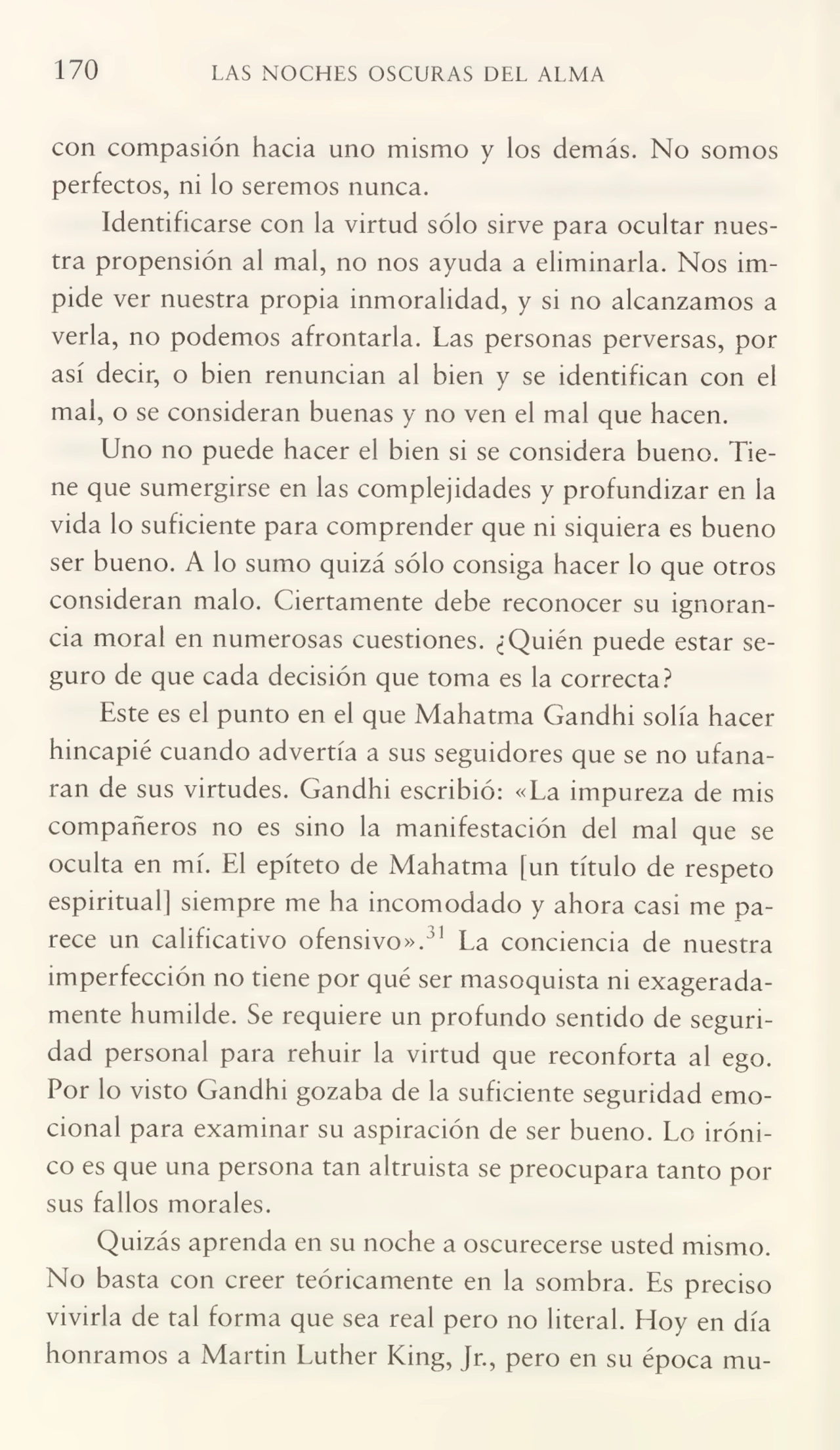 170 LAS NOCHES OSCURAS DEL ALMA
con compasión hacia uno mismo y los demás. No somos
perfectos, ni lo seremos nunca.
Identificarse con la virtud sólo sirve para ocultar nues¬
tra propensión al mal, no nos ayuda a eliminarla. Nos im¬
pide ver nuestra propia inmoralidad, y si no alcanzamos a
verla, no podemos afrontarla. Las personas perversas, por
así decir, o bien renuncian al bien y se identifican con el
mal, o se consideran buenas y no ven el mal que hacen.
Uno no puede hacer el bien si se considera bueno. Tie¬
ne que sumergirse en las complejidades y profundizar en la
vida lo suficiente para comprender que ni siquiera es bueno
ser bueno. A lo sumo quizá sólo consiga hacer lo que otros
consideran malo. Ciertamente debe reconocer su ignoran¬
cia moral en numerosas cuestiones. ¿Quién puede estar se¬
guro de que cada decisión que toma es la correcta?
Este es el punto en el que Mahatma Gandhi solía hacer
hincapié cuando advertía a sus seguidores que se no ufana¬
ran de sus virtudes. Gandhi escribió: «La impureza de mis
compañeros no es sino la manifestación del mal que se
oculta en mí. El epíteto de Mahatma [un título de respeto
espiritual] siempre me ha incomodado y ahora casi me pa¬
rece un calificativo ofensivo».31 La conciencia de nuestra
imperfección no tiene por qué ser masoquista ni exagerada¬
mente humilde. Se requiere un profundo sentido de seguri¬
dad personal para rehuir la virtud que reconforta al ego.
Por lo visto Gandhi gozaba de la suficiente seguridad emo¬
cional para examinar su aspiración de ser bueno. Lo iróni¬
co es que una persona tan altruista se preocupara tanto por
sus fallos morales.
Quizás aprenda en su noche a oscurecerse usted mismo.
No basta con creer teóricamente en la sombra. Es preciso
vivirla de tal forma que sea real pero no literal. Hoy en día
honramos a Martin Luther King, Jr., pero en su época mu-