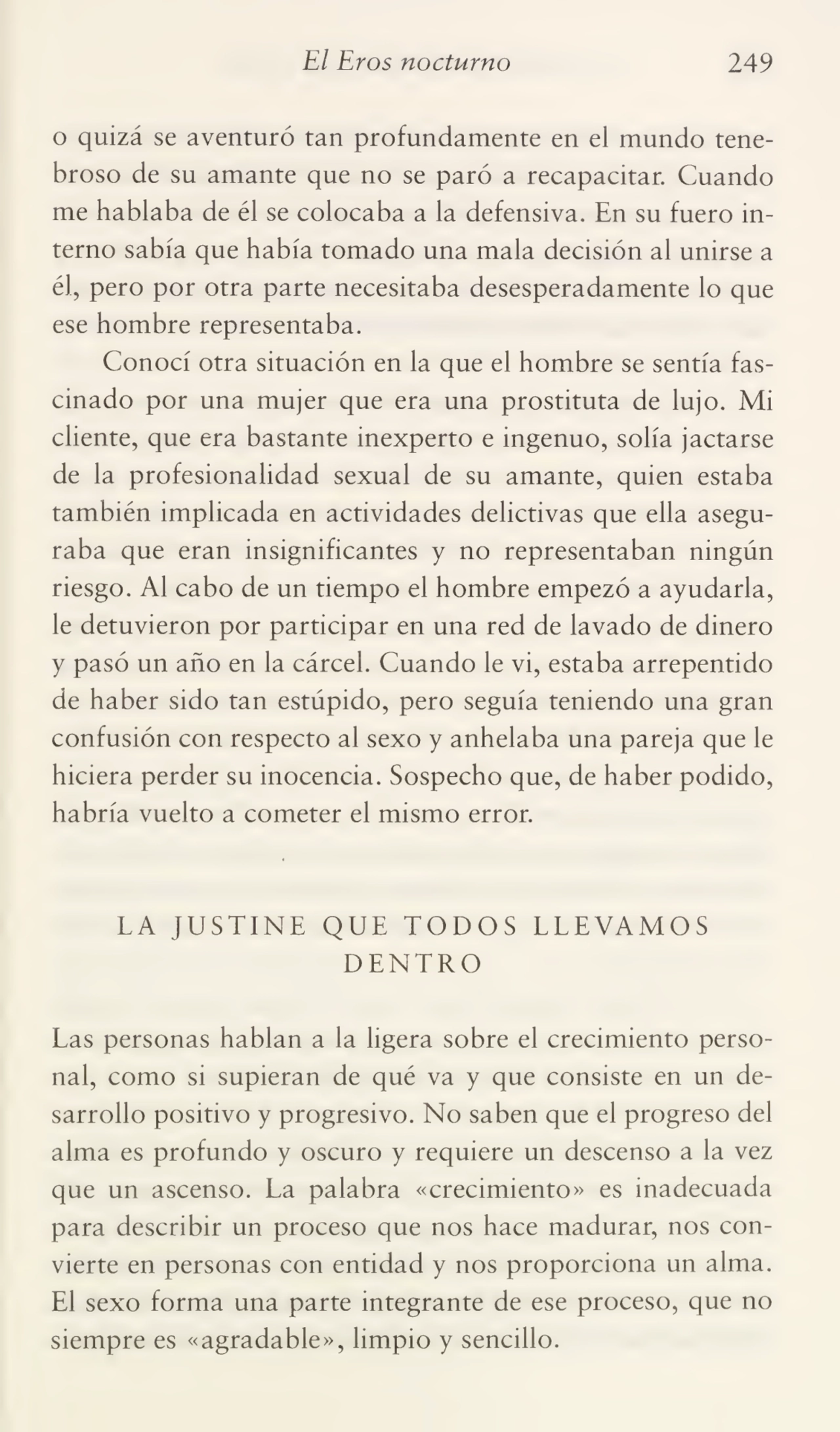 El Eros nocturno 249
o quizá se aventuró tan profundamente en el mundo tene¬
broso de su amante que no se paró a recapacitar. Cuando
me hablaba de él se colocaba a la defensiva. En su fuero in¬
terno sabía que había tomado una mala decisión al unirse a
él, pero por otra parte necesitaba desesperadamente lo que
ese hombre representaba.
Conocí otra situación en la que el hombre se sentía fas¬
cinado por una mujer que era una prostituta de lujo. Mi
cliente, que era bastante inexperto e ingenuo, solía jactarse
de la profesionalidad sexual de su amante, quien estaba
también implicada en actividades delictivas que ella asegu¬
raba que eran insignificantes y no representaban ningún
riesgo. Al cabo de un tiempo el hombre empezó a ayudarla,
le detuvieron por participar en una red de lavado de dinero
y pasó un año en la cárcel. Cuando le vi, estaba arrepentido
de haber sido tan estúpido, pero seguía teniendo una gran
confusión con respecto al sexo y anhelaba una pareja que le
hiciera perder su inocencia. Sospecho que, de haber podido,
habría vuelto a cometer el mismo error.
LA JUSTINE QUE TODOS LLEVAMOS
DENTRO
Las personas hablan a la ligera sobre el crecimiento perso¬
nal, como si supieran de qué va y que consiste en un de¬
sarrollo positivo y progresivo. No saben que el progreso del
alma es profundo y oscuro y requiere un descenso a la vez
que un ascenso. La palabra «crecimiento» es inadecuada
para describir un proceso que nos hace madurar, nos con¬
vierte en personas con entidad y nos proporciona un alma.
El sexo forma una parte integrante de ese proceso, que no
siempre es «agradable», limpio y sencillo.
