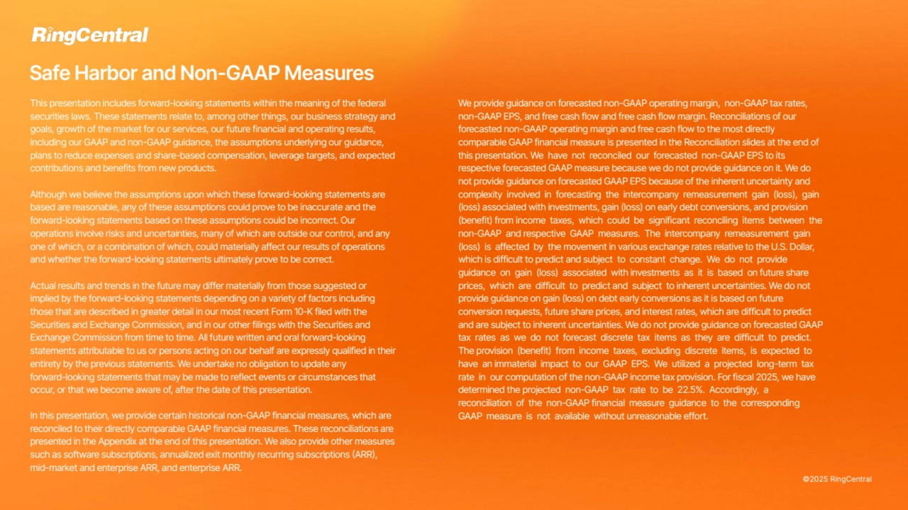 ©2025 RingCentral
This presentation includes forward-looking statements within the meaning of the federal
securities laws. These statements relate to, among other things, our business strategy and
goals, growth of the market for our services, our future financial and operating results,
including our GAAP and non-GAAP guidance, the assumptions underlying our guidance,
plans to reduce expenses and share-based compensation, leverage targets, and expected
contributions and benefits from new products.
Although we believe the assumptions upon which these forward-looking statements are
based are reasonable, any of these assumptions could prove to be inaccurate and the
forward-looking statements based on these assumptions could be incorrect. Our
operations involve risks and uncertainties, many of which are outside our control, and any
one of which, or a combination of which, could materially affect our results of operations
and whether the forward-looking statements ultimately prove to be correct.
Actual results and trends in the future may differ materially from those suggested or
implied by the forward-looking statements depending on a variety of factors including
those that are described in greater detail in our most recent Form 10-K filed with the
Securities and Exchange Commission, and in our other filings with the Securities and
Exchange Commission from time to time. All future written and oral forward-looking
statements attributable to us or persons acting on our behalf are expressly qualified in their
entirety by the previous statements. We undertake no obligation to update any
forward-looking statements that may be made to reflect events or circumstances that
occur, or that we become aware of, after the date of this presentation.
In this presentation, we provide certain historical non-GAAP financial measures, which are
reconciled to their directly comparable GAAP financial measures. These reconciliations are
presented in the Appendix at the end of this presentation. We also provide other measures
such as software subscriptions, annualized exit monthly recurring subscriptions (ARR),
mid-market and enterprise ARR, and enterprise ARR.
Safe Harbor and Non-GAAP Measures
We provide guidance on forecasted non-GAAP operating margin, non-GAAP tax rates,
non-GAAP EPS, and free cash flow and free cash flow margin. Reconciliations of our
forecasted non-GAAP operating margin and free cash flow to the most directly
comparable GAAP financial measure is presented in the Reconciliation slides at the end of
this presentation. We have not reconciled our forecasted non-GAAP EPS to its
respective forecasted GAAP measure because we do not provide guidance on it. We do
not provide guidance on forecasted GAAP EPS because of the inherent uncertainty and
complexity involved in forecasting the intercompany remeasurement gain (loss), gain
(loss) associated with investments, gain (loss) on early debt conversions, and provision
(benefit) from income taxes, which could be significant reconciling items between the
non-GAAP and respective GAAP measures. The intercompany remeasurement gain
(loss) is affected by the movement in various exchange rates relative to the U.S. Dollar,
which is difficult to predict and subject to constant change. We do not provide
guidance on gain (loss) associated with investments as it is based on future share
prices, which are difficult to predict and subject to inherent uncertainties. We do not
provide guidance on gain (loss) on debt early conversions as it is based on future
conversion requests, future share prices, and interest rates, which are difficult to predict
and are subject to inherent uncertainties. We do not provide guidance on forecasted GAAP
tax rates as we do not forecast discrete tax items as they are difficult to predict.
The provision (benefit) from income taxes, excluding discrete items, is expected to
have an immaterial impact to our GAAP EPS. We utilized a projected long-term tax
rate in our computation of the non-GAAP income tax provision. For fiscal 2025, we have
determined the projected non-GAAP tax rate to be 22.5%. Accordingly, a
reconciliation of the non-GAAP financial measure guidance to the corresponding
GAAP measure is not available without unreasonable effort.