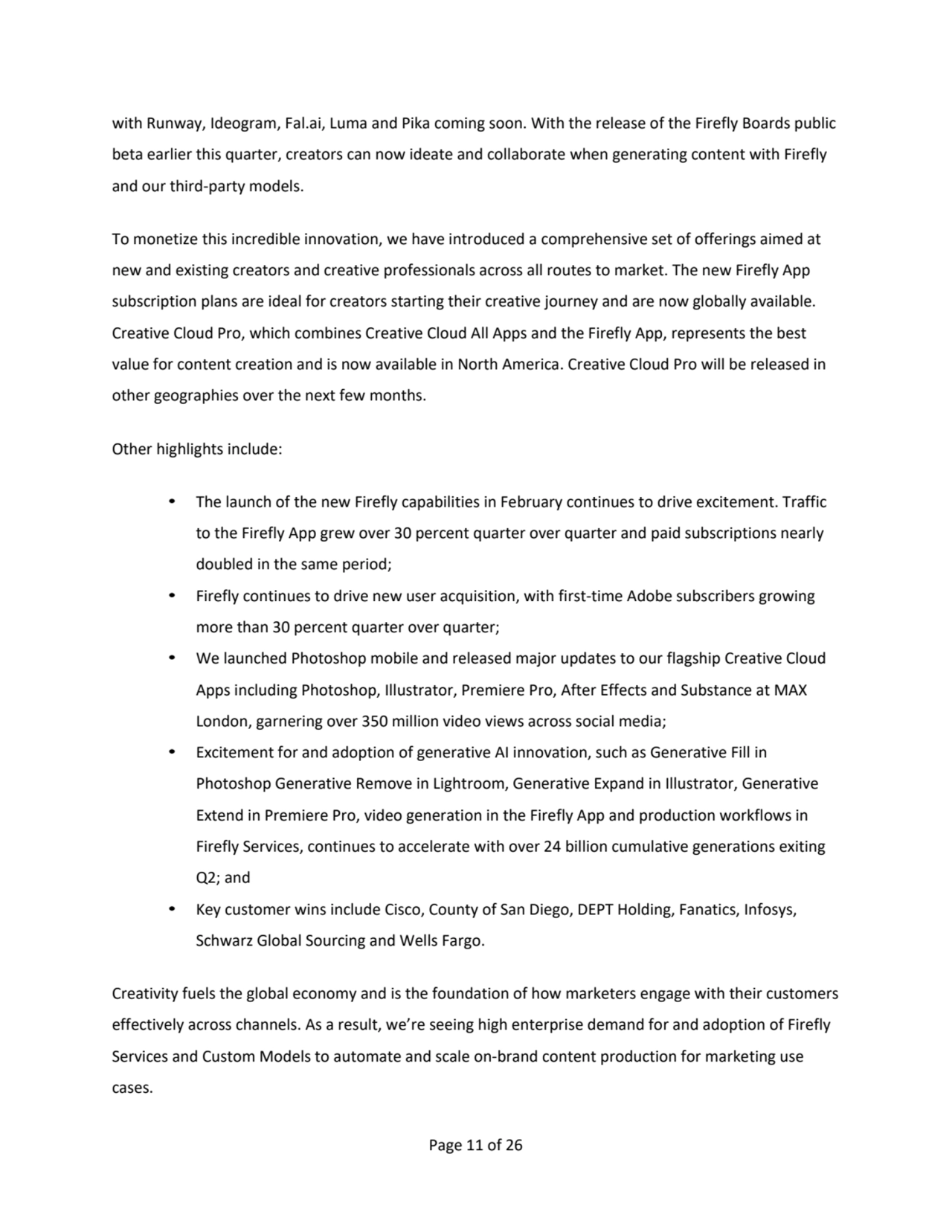 Page 11 of 26
with Runway, Ideogram, Fal.ai, Luma and Pika coming soon. With the release of the Firefly Boards public 
beta earlier this quarter, creators can now ideate and collaborate when generating content with Firefly 
and our third-party models.
To monetize this incredible innovation, we have introduced a comprehensive set of offerings aimed at 
new and existing creators and creative professionals across all routes to market. The new Firefly App 
subscription plans are ideal for creators starting their creative journey and are now globally available. 
Creative Cloud Pro, which combines Creative Cloud All Apps and the Firefly App, represents the best 
value for content creation and is now available in North America. Creative Cloud Pro will be released in
other geographies over the next few months.
Other highlights include:
• The launch of the new Firefly capabilities in February continues to drive excitement. Traffic 
to the Firefly App grew over 30 percent quarter over quarter and paid subscriptions nearly 
doubled in the same period;
• Firefly continues to drive new user acquisition, with first-time Adobe subscribers growing 
more than 30 percent quarter over quarter;
• We launched Photoshop mobile and released major updates to our flagship Creative Cloud 
Apps including Photoshop, Illustrator, Premiere Pro, After Effects and Substance at MAX 
London, garnering over 350 million video views across social media;
• Excitement for and adoption of generative AI innovation, such as Generative Fill in 
Photoshop Generative Remove in Lightroom, Generative Expand in Illustrator, Generative 
Extend in Premiere Pro, video generation in the Firefly App and production workflows in 
Firefly Services, continues to accelerate with over 24 billion cumulative generations exiting
Q2; and
• Key customer wins include Cisco, County of San Diego, DEPT Holding, Fanatics, Infosys,
Schwarz Global Sourcing and Wells Fargo.
Creativity fuels the global economy and is the foundation of how marketers engage with their customers 
effectively across channels. As a result, we’re seeing high enterprise demand for and adoption of Firefly 
Services and Custom Models to automate and scale on-brand content production for marketing use 
cases. 