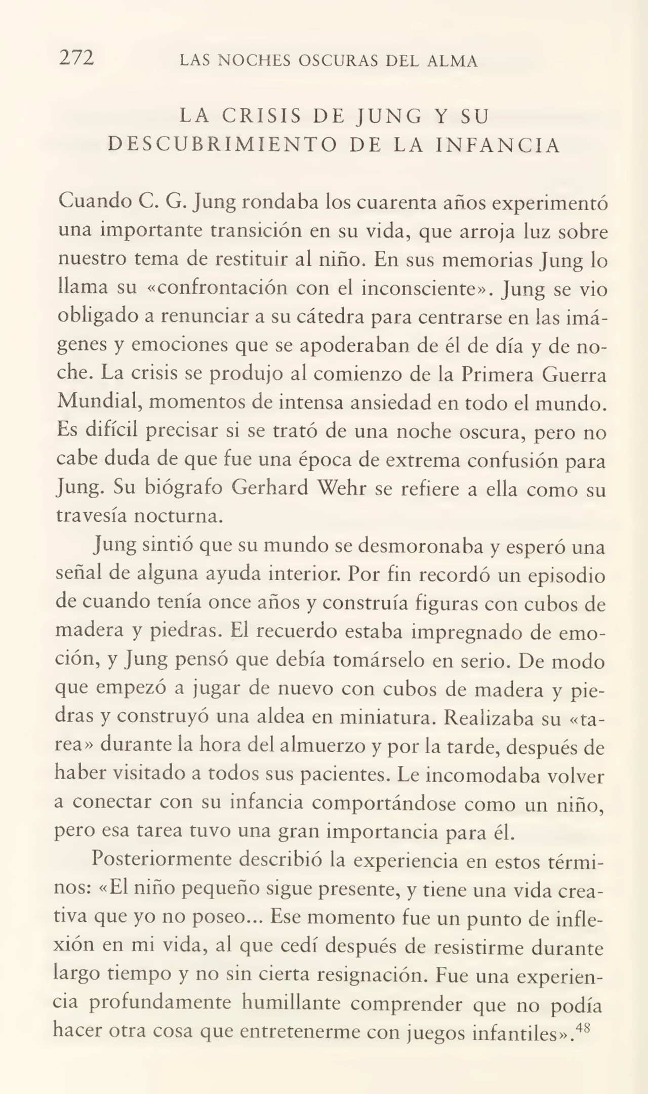272 LAS NOCHES OSCURAS DEL ALMA
LA CRISIS DE JUNG Y SU
DESCUBRIMIENTO DE LA INFANCIA
Coando C. G. Jung rondaba los cuarenta años experimentó
una importante transición en su vida, que arroja luz sobre
nuestro tema de restituir al niño. En sus memorias Jung lo
llama su «confrontación con el inconsciente». Jung se vio
obligado a renunciar a su cátedra para centrarse en las imá¬
genes y emociones que se apoderaban de él de día y de no¬
che. La crisis se produjo al comienzo de la Primera Guerra
Mundial, momentos de intensa ansiedad en todo el mundo.
Es difícil precisar si se trató de una noche oscura, pero no
cabe duda de que fue una época de extrema confusión para
Jung. Su biógrafo Gerhard Wehr se refiere a ella como su
travesía nocturna.
Jung sintió que su mundo se desmoronaba y esperó una
señal de alguna ayuda interior. Por fin recordó un episodio
de cuando tenía once años y construía figuras con cubos de
madera y piedras. El recuerdo estaba impregnado de emo¬
ción, y Jung pensó que debía tomárselo en serio. De modo
que empezó a jugar de nuevo con cubos de madera y pie¬
dras y construyó una aldea en miniatura. Realizaba su «ta¬
rea» durante la hora del almuerzo y por la tarde, después de
haber visitado a todos sus pacientes. Le incomodaba volver
a conectar con su infancia comportándose como un niño,
pero esa tarea tuvo una gran importancia para él.
Posteriormente describió la experiencia en estos térmi¬
nos: «El niño pequeño sigue presente, y tiene una vida crea¬
tiva que yo no poseo... Ese momento fue un punto de infle¬
xión en mi vida, al que cedí después de resistirme durante
largo tiempo y no sin cierta resignación. Fue una experien¬
cia profundamente humillante comprender que no podía
hacer otra cosa que entretenerme con juegos infantiles».48