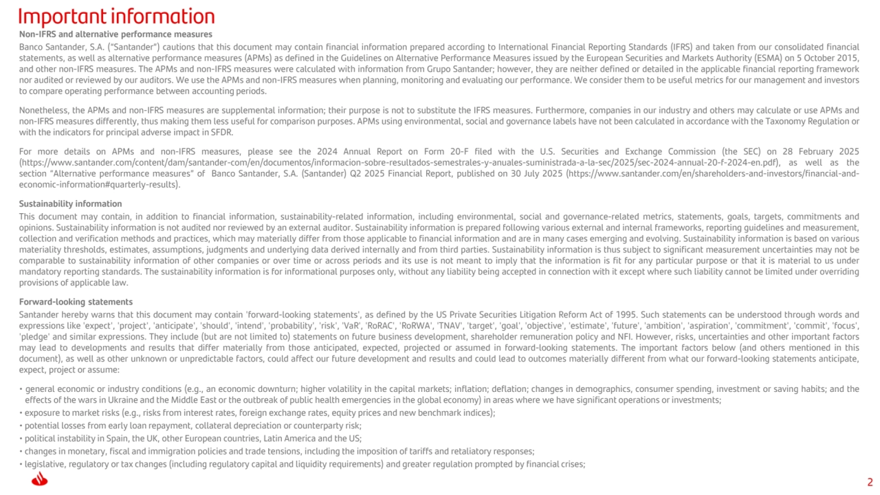 2
Important information
Non-IFRS and alternative performance measures
Banco Santander, S.A. (“Santander”) cautions that this document may contain financial information prepared according to International Financial Reporting Standards (IFRS) and taken from our consolidated financial
statements, as well as alternative performance measures (APMs) as defined in the Guidelines on Alternative Performance Measures issued by the European Securities and Markets Authority (ESMA) on 5 October 2015,
and other non-IFRS measures. The APMs and non-IFRS measures were calculated with information from Grupo Santander; however, they are neither defined or detailed in the applicable financial reporting framework
nor audited or reviewed by our auditors. We use the APMs and non-IFRS measures when planning, monitoring and evaluating our performance. We consider them to be useful metrics for our management and investors
to compare operating performance between accounting periods.
Nonetheless, the APMs and non-IFRS measures are supplemental information; their purpose is not to substitute the IFRS measures. Furthermore, companies in our industry and others may calculate or use APMs and
non-IFRS measures differently, thus making them less useful for comparison purposes. APMs using environmental, social and governance labels have not been calculated in accordance with the Taxonomy Regulation or
with the indicators for principal adverse impact in SFDR.
For more details on APMs and non-IFRS measures, please see the 2024 Annual Report on Form 20-F filed with the U.S. Securities and Exchange Commission (the SEC) on 28 February 2025
(https://www.santander.com/content/dam/santander-com/en/documentos/informacion-sobre-resultados-semestrales-y-anuales-suministrada-a-la-sec/2025/sec-2024-annual-20-f-2024-en.pdf), as well as the
section “Alternative performance measures” of Banco Santander, S.A. (Santander) Q2 2025 Financial Report, published on 30 July 2025 (https://www.santander.com/en/shareholders-and-investors/financial-andeconomic-information#quarterly-results).
Sustainability information
This document may contain, in addition to financial information, sustainability-related information, including environmental, social and governance-related metrics, statements, goals, targets, commitments and
opinions. Sustainability information is not audited nor reviewed by an external auditor. Sustainability information is prepared following various external and internal frameworks, reporting guidelines and measurement,
collection and verification methods and practices, which may materially differ from those applicable to financial information and are in many cases emerging and evolving. Sustainability information is based on various
materiality thresholds, estimates, assumptions, judgments and underlying data derived internally and from third parties. Sustainability information is thus subject to significant measurement uncertainties may not be
comparable to sustainability information of other companies or over time or across periods and its use is not meant to imply that the information is fit for any particular purpose or that it is material to us under
mandatory reporting standards. The sustainability information is for informational purposes only, without any liability being accepted in connection with it except where such liability cannot be limited under overriding
provisions of applicable law.
Forward-looking statements
Santander hereby warns that this document may contain 'forward-looking statements', as defined by the US Private Securities Litigation Reform Act of 1995. Such statements can be understood through words and
expressions like 'expect', 'project', 'anticipate', 'should', 'intend', 'probability', 'risk', 'VaR', 'RoRAC', 'RoRWA', 'TNAV', 'target', 'goal', 'objective', 'estimate', 'future', 'ambition', 'aspiration', 'commitment', 'commit', 'focus',
'pledge' and similar expressions. They include (but are not limited to) statements on future business development, shareholder remuneration policy and NFI. However, risks, uncertainties and other important factors
may lead to developments and results that differ materially from those anticipated, expected, projected or assumed in forward-looking statements. The important factors below (and others mentioned in this
document), as well as other unknown or unpredictable factors, could affect our future development and results and could lead to outcomes materially different from what our forward-looking statements anticipate,
expect, project or assume:
• general economic or industry conditions (e.g., an economic downturn; higher volatility in the capital markets; inflation; deflation; changes in demographics, consumer spending, investment or saving habits; and the
effects of the wars in Ukraine and the Middle East or the outbreak of public health emergencies in the global economy) in areas where we have significant operations or investments;
• exposure to market risks (e.g., risks from interest rates, foreign exchange rates, equity prices and new benchmark indices);
• potential losses from early loan repayment, collateral depreciation or counterparty risk;
• political instability in Spain, the UK, other European countries, Latin America and the US;
• changes in monetary, fiscal and immigration policies and trade tensions, including the imposition of tariffs and retaliatory responses;
• legislative, regulatory or tax changes (including regulatory capital and liquidity requirements) and greater regulation prompted by financial crises;