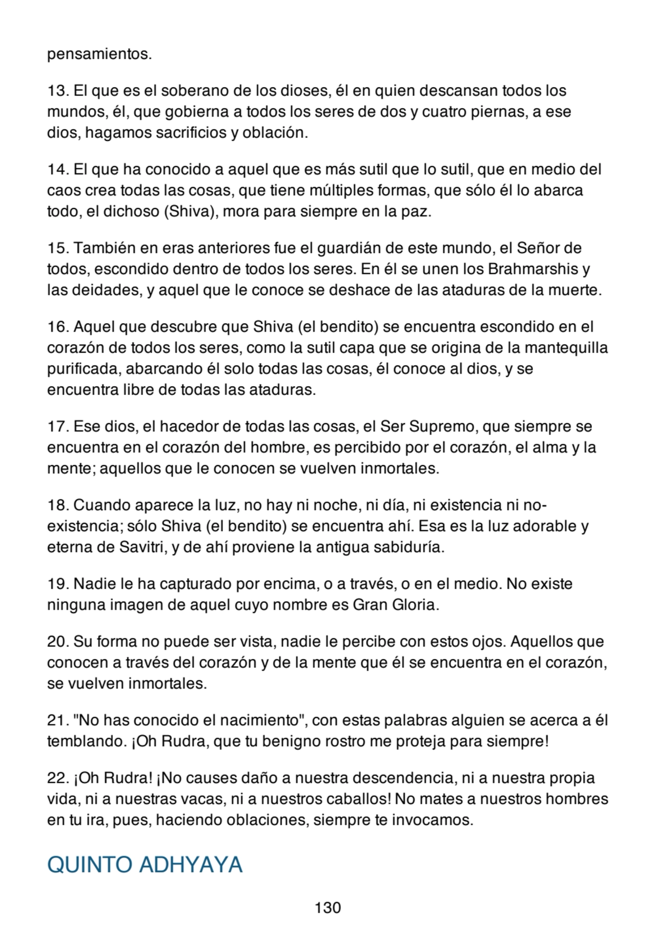 pensamientos.
13. El que es el soberano de los dioses, él en quien descansan todos los
mundos, él, que gobierna a todos los seres de dos y cuatro piernas, a ese
dios, hagamos sacrificios y oblación.
14. El que ha conocido a aquel que es más sutil que lo sutil, que en medio del
caos crea todas las cosas, que tiene múltiples formas, que sólo él lo abarca
todo, el dichoso (Shiva), mora para siempre en la paz.
15. También en eras anteriores fue el guardián de este mundo, el Señor de
todos, escondido dentro de todos los seres. En él se unen los Brahmarshis y
las deidades, y aquel que le conoce se deshace de las ataduras de la muerte.
16. Aquel que descubre que Shiva (el bendito) se encuentra escondido en el
corazón de todos los seres, como la sutil capa que se origina de la mantequilla
purificada, abarcando él solo todas las cosas, él conoce al dios, y se
encuentra libre de todas las ataduras.
17. Ese dios, el hacedor de todas las cosas, el Ser Supremo, que siempre se
encuentra en el corazón del hombre, es percibido por el corazón, el alma y la
mente; aquellos que le conocen se vuelven inmortales.
18. Cuando aparece la luz, no hay ni noche, ni día, ni existencia ni noexistencia; sólo Shiva (el bendito) se encuentra ahí. Esa es la luz adorable y
eterna de Savitri, y de ahí proviene la antigua sabiduría.
19. Nadie le ha capturado por encima, o a través, o en el medio. No existe
ninguna imagen de aquel cuyo nombre es Gran Gloria.
20. Su forma no puede ser vista, nadie le percibe con estos ojos. Aquellos que
conocen a través del corazón y de la mente que él se encuentra en el corazón,
se vuelven inmortales.
21. "No has conocido el nacimiento", con estas palabras alguien se acerca a él
temblando. ¡Oh Rudra, que tu benigno rostro me proteja para siempre!
22. ¡Oh Rudra! ¡No causes daño a nuestra descendencia, ni a nuestra propia
vida, ni a nuestras vacas, ni a nuestros caballos! No mates a nuestros hombres
en tu ira, pues, haciendo oblaciones, siempre te invocamos.
QUINTO ADHYAYA
130
