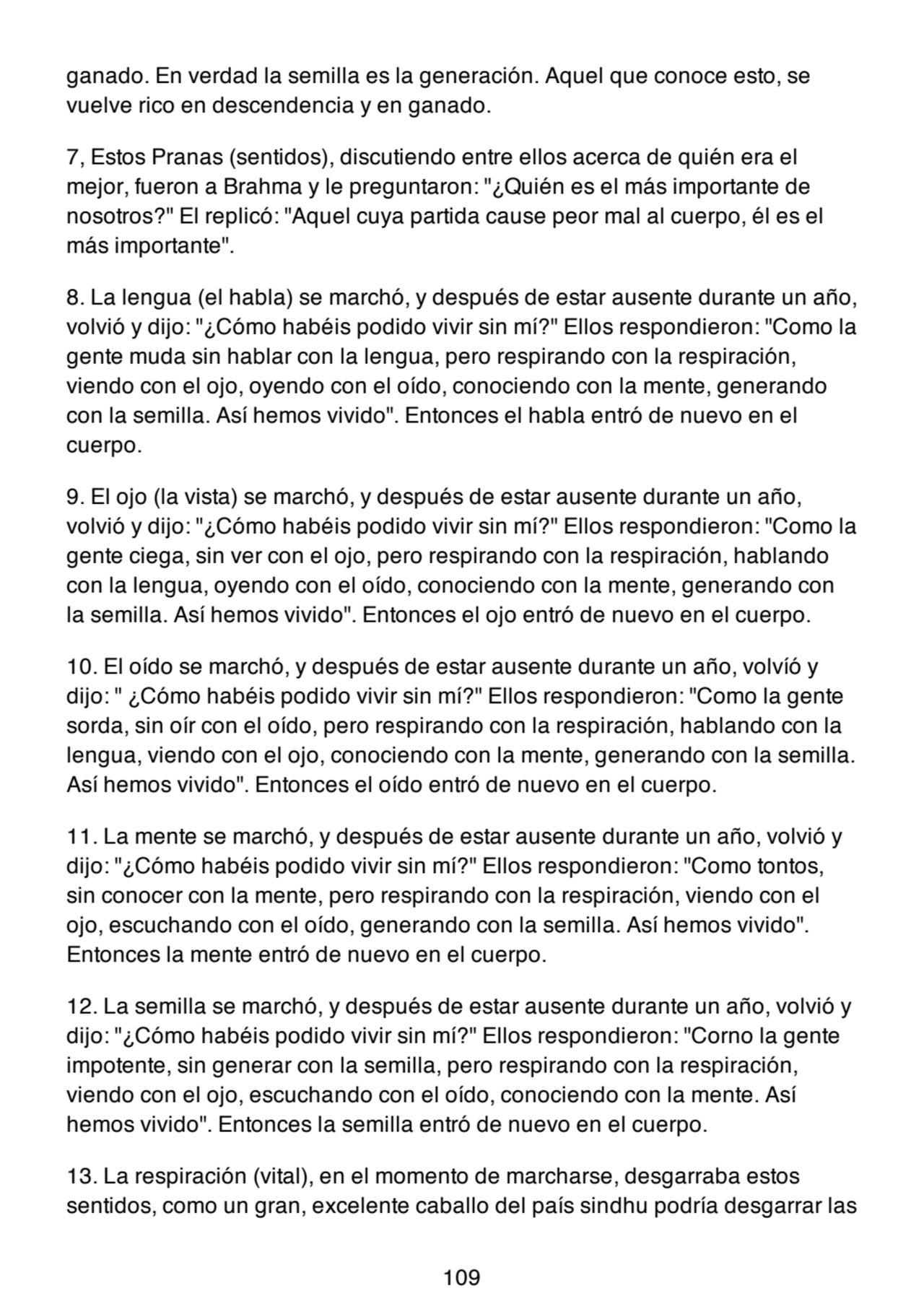 ganado. En verdad la semilla es la generación. Aquel que conoce esto, se
vuelve rico en descendencia y en ganado.
7, Estos Pranas (sentidos), discutiendo entre ellos acerca de quién era el
mejor, fueron a Brahma y le preguntaron: "¿Quién es el más importante de
nosotros?" El replicó: "Aquel cuya partida cause peor mal al cuerpo, él es el
más importante".
8. La lengua (el habla) se marchó, y después de estar ausente durante un año,
volvió y dijo: "¿Cómo habéis podido vivir sin mí?" Ellos respondieron: "Como la
gente muda sin hablar con la lengua, pero respirando con la respiración,
viendo con el ojo, oyendo con el oído, conociendo con la mente, generando
con la semilla. Así hemos vivido". Entonces el habla entró de nuevo en el
cuerpo.
9. El ojo (la vista) se marchó, y después de estar ausente durante un año,
volvió y dijo: "¿Cómo habéis podido vivir sin mí?" Ellos respondieron: "Como la
gente ciega, sin ver con el ojo, pero respirando con la respiración, hablando
con la lengua, oyendo con el oído, conociendo con la mente, generando con
la semilla. Así hemos vivido". Entonces el ojo entró de nuevo en el cuerpo.
10. El oído se marchó, y después de estar ausente durante un año, volvíó y
dijo: " ¿Cómo habéis podido vivir sin mí?" Ellos respondieron: "Como la gente
sorda, sin oír con el oído, pero respirando con la respiración, hablando con la
lengua, viendo con el ojo, conociendo con la mente, generando con la semilla.
Así hemos vivido". Entonces el oído entró de nuevo en el cuerpo.
11. La mente se marchó, y después de estar ausente durante un año, volvió y
dijo: "¿Cómo habéis podido vivir sin mí?" Ellos respondieron: "Como tontos,
sin conocer con la mente, pero respirando con la respiración, viendo con el
ojo, escuchando con el oído, generando con la semilla. Así hemos vivido".
Entonces la mente entró de nuevo en el cuerpo.
12. La semilla se marchó, y después de estar ausente durante un año, volvió y
dijo: "¿Cómo habéis podido vivir sin mí?" Ellos respondieron: "Corno la gente
impotente, sin generar con la semilla, pero respirando con la respiración,
viendo con el ojo, escuchando con el oído, conociendo con la mente. Así
hemos vivido". Entonces la semilla entró de nuevo en el cuerpo.
13. La respiración (vital), en el momento de marcharse, desgarraba estos
sentidos, como un gran, excelente caballo del país sindhu podría desgarrar las
109