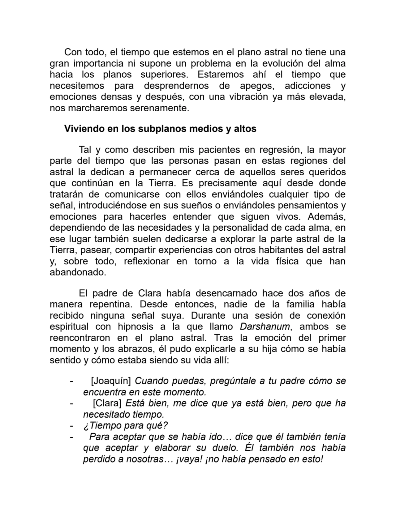 Con todo, el tiempo que estemos en el plano astral no tiene una
gran importancia ni supone un problema en la evolución del alma
hacia los planos superiores. Estaremos ahí el tiempo que
necesitemos para desprendernos de apegos, adicciones y
emociones densas y después, con una vibración ya más elevada,
nos marcharemos serenamente.
Viviendo en los subplanos medios y altos
Tal y como describen mis pacientes en regresión, la mayor
parte del tiempo que las personas pasan en estas regiones del
astral la dedican a permanecer cerca de aquellos seres queridos
que continúan en la Tierra. Es precisamente aquí desde donde
tratarán de comunicarse con ellos enviándoles cualquier tipo de
señal, introduciéndose en sus sueños o enviándoles pensamientos y
emociones para hacerles entender que siguen vivos. Además,
dependiendo de las necesidades y la personalidad de cada alma, en
ese lugar también suelen dedicarse a explorar la parte astral de la
Tierra, pasear, compartir experiencias con otros habitantes del astral
y, sobre todo, reflexionar en torno a la vida física que han
abandonado.
El padre de Clara había desencarnado hace dos años de
manera repentina. Desde entonces, nadie de la familia había
recibido ninguna señal suya. Durante una sesión de conexión
espiritual con hipnosis a la que llamo Darshanum, ambos se
reencontraron en el plano astral. Tras la emoción del primer
momento y los abrazos, él pudo explicarle a su hija cómo se había
sentido y cómo estaba siendo su vida allí:
- [Joaquín] Cuando puedas, pregúntale a tu padre cómo se
encuentra en este momento.
- [Clara] Está bien, me dice que ya está bien, pero que ha
necesitado tiempo.
- ¿Tiempo para qué?
- Para aceptar que se había ido… dice que él también tenía
que aceptar y elaborar su duelo. Él también nos había
perdido a nosotras… ¡vaya! ¡no había pensado en esto!