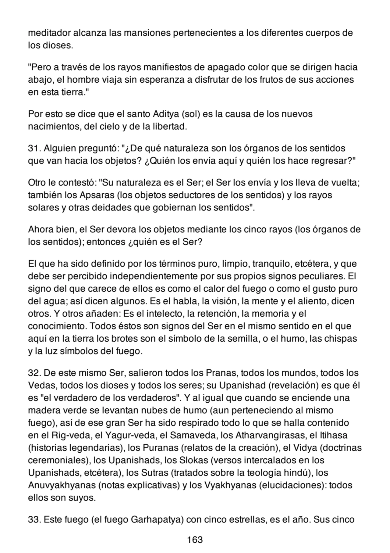 meditador alcanza las mansiones pertenecientes a los diferentes cuerpos de
los dioses.
"Pero a través de los rayos manifiestos de apagado color que se dirigen hacia
abajo, el hombre viaja sin esperanza a disfrutar de los frutos de sus acciones
en esta tierra."
Por esto se dice que el santo Aditya (sol) es la causa de los nuevos
nacimientos, del cielo y de la libertad.
31. Alguien preguntó: "¿De qué naturaleza son los órganos de los sentidos
que van hacia los objetos? ¿Quién los envía aquí y quién los hace regresar?"
Otro le contestó: "Su naturaleza es el Ser; el Ser los envía y los lleva de vuelta;
también los Apsaras (los objetos seductores de los sentidos) y los rayos
solares y otras deidades que gobiernan los sentidos".
Ahora bien, el Ser devora los objetos mediante los cinco rayos (los órganos de
los sentidos); entonces ¿quién es el Ser?
El que ha sido definido por los términos puro, limpio, tranquilo, etcétera, y que
debe ser percibido independientemente por sus propios signos peculiares. El
signo del que carece de ellos es como el calor del fuego o como el gusto puro
del agua; así dicen algunos. Es el habla, la visión, la mente y el aliento, dicen
otros. Y otros añaden: Es el intelecto, la retención, la memoria y el
conocimiento. Todos éstos son signos del Ser en el mismo sentido en el que
aquí en la tierra los brotes son el símbolo de la semilla, o el humo, las chispas
y la luz símbolos del fuego.
32. De este mismo Ser, salieron todos los Pranas, todos los mundos, todos los
Vedas, todos los dioses y todos los seres; su Upanishad (revelación) es que él
es "el verdadero de los verdaderos". Y al igual que cuando se enciende una
madera verde se levantan nubes de humo (aun perteneciendo al mismo
fuego), así de ese gran Ser ha sido respirado todo lo que se halla contenido
en el Rig-veda, el Yagur-veda, el Samaveda, los Atharvangirasas, el Itihasa
(historias legendarias), los Puranas (relatos de la creación), el Vidya (doctrinas
ceremoniales), los Upanishads, los Slokas (versos intercalados en los
Upanishads, etcétera), los Sutras (tratados sobre la teología hindú), los
Anuvyakhyanas (notas explicativas) y los Vyakhyanas (elucidaciones): todos
ellos son suyos.
33. Este fuego (el fuego Garhapatya) con cinco estrellas, es el año. Sus cinco
163
