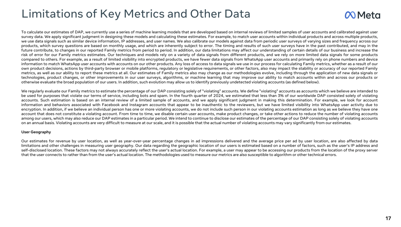 Limitations of Key Metrics and Other Data 
17
To calculate our estimates of DAP, we currently use a series of machine learning models that are developed based on internal reviews of limited samples of user accounts and calibrated against user 
survey data. We apply significant judgment in designing these models and calculating these estimates. For example, to match user accounts within individual products and across multiple products, 
we use data signals such as similar device information, IP addresses, and user names. We also calibrate our models against data from periodic user surveys of varying sizes and frequency across our 
products, which survey questions are based on monthly usage, and which are inherently subject to error. The timing and results of such user surveys have in the past contributed, and may in the 
future contribute, to changes in our reported Family metrics from period to period. In addition, our data limitations may affect our understanding of certain details of our business and increase the 
risk of error for our Family metrics estimates. Our techniques and models rely on a variety of data signals from different products, and we rely on more limited data signals for some products 
compared to others. For example, as a result of limited visibility into encrypted products, we have fewer data signals from WhatsApp user accounts and primarily rely on phone numbers and device 
information to match WhatsApp user accounts with accounts on our other products. Any loss of access to data signals we use in our process for calculating Family metrics, whether as a result of our 
own product decisions, actions by third-party browser or mobile platforms, regulatory or legislative requirements, or other factors, also may impact the stability or accuracy of our reported Family 
metrics, as well as our ability to report these metrics at all. Our estimates of Family metrics also may change as our methodologies evolve, including through the application of new data signals or 
technologies, product changes, or other improvements in our user surveys, algorithms, or machine learning that may improve our ability to match accounts within and across our products or 
otherwise evaluate the broad population of our users. In addition, such evolution may allow us to identify previously undetected violating accounts (as defined below).
We regularly evaluate our Family metrics to estimate the percentage of our DAP consisting solely of "violating" accounts. We define "violating" accounts as accounts which we believe are intended to 
be used for purposes that violate our terms of service, including bots and spam. In the fourth quarter of 2024, we estimated that less than 3% of our worldwide DAP consisted solely of violating 
accounts. Such estimation is based on an internal review of a limited sample of accounts, and we apply significant judgment in making this determination. For example, we look for account 
information and behaviors associated with Facebook and Instagram accounts that appear to be inauthentic to the reviewers, but we have limited visibility into WhatsApp user activity due to 
encryption. In addition, if we believe an individual person has one or more violating accounts, we do not include such person in our violating accounts estimation as long as we believe they have one 
account that does not constitute a violating account. From time to time, we disable certain user accounts, make product changes, or take other actions to reduce the number of violating accounts 
among our users, which may also reduce our DAP estimates in a particular period. We intend to continue to disclose our estimates of the percentage of our DAP consisting solely of violating accounts 
on an annual basis. Violating accounts are very difficult to measure at our scale, and it is possible that the actual number of violating accounts may vary significantly from our estimates.
User Geography
Our estimates for revenue by user location, as well as year-over-year percentage changes in ad impressions delivered and the average price per ad by user location, are also affected by data 
limitations and other challenges in measuring user geography. Our data regarding the geographic location of our users is estimated based on a number of factors, such as the user's IP address and 
self-disclosed location. These factors may not always accurately reflect the user's actual location. For example, a user may appear to be accessing our products from the location of the proxy server 
that the user connects to rather than from the user's actual location. The methodologies used to measure our metrics are also susceptible to algorithm or other technical errors.