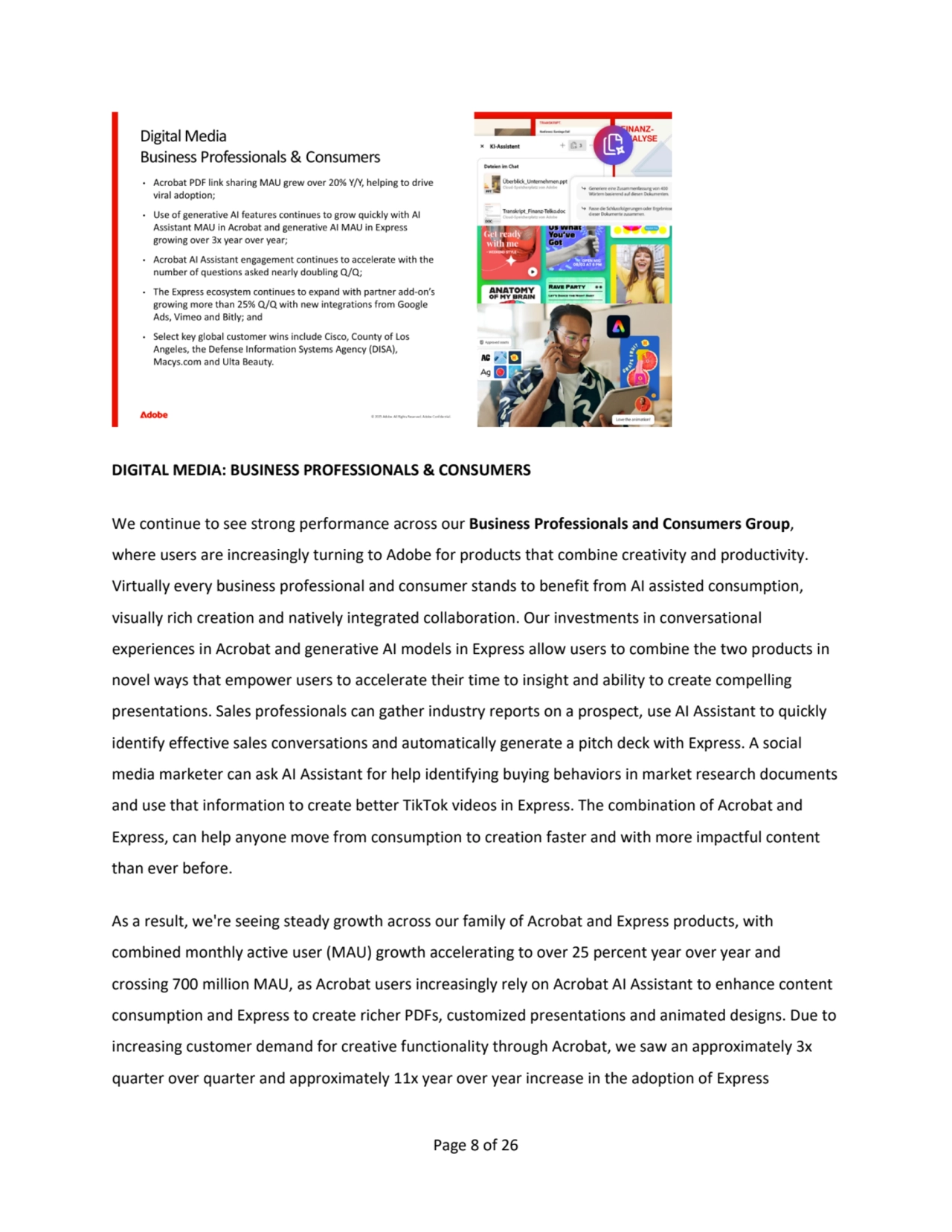 Page 8 of 26
DIGITAL MEDIA: BUSINESS PROFESSIONALS & CONSUMERS
We continue to see strong performance across our Business Professionals and Consumers Group, 
where users are increasingly turning to Adobe for products that combine creativity and productivity. 
Virtually every business professional and consumer stands to benefit from AI assisted consumption, 
visually rich creation and natively integrated collaboration. Our investments in conversational 
experiences in Acrobat and generative AI models in Express allow users to combine the two products in 
novel ways that empower users to accelerate their time to insight and ability to create compelling 
presentations. Sales professionals can gather industry reports on a prospect, use AI Assistant to quickly 
identify effective sales conversations and automatically generate a pitch deck with Express. A social 
media marketer can ask AI Assistant for help identifying buying behaviors in market research documents 
and use that information to create better TikTok videos in Express. The combination of Acrobat and 
Express, can help anyone move from consumption to creation faster and with more impactful content 
than ever before.
As a result, we're seeing steady growth across our family of Acrobat and Express products, with 
combined monthly active user (MAU) growth accelerating to over 25 percent year over year and 
crossing 700 million MAU, as Acrobat users increasingly rely on Acrobat AI Assistant to enhance content 
consumption and Express to create richer PDFs, customized presentations and animated designs. Due to 
increasing customer demand for creative functionality through Acrobat, we saw an approximately 3x 
quarter over quarter and approximately 11x year over year increase in the adoption of Express