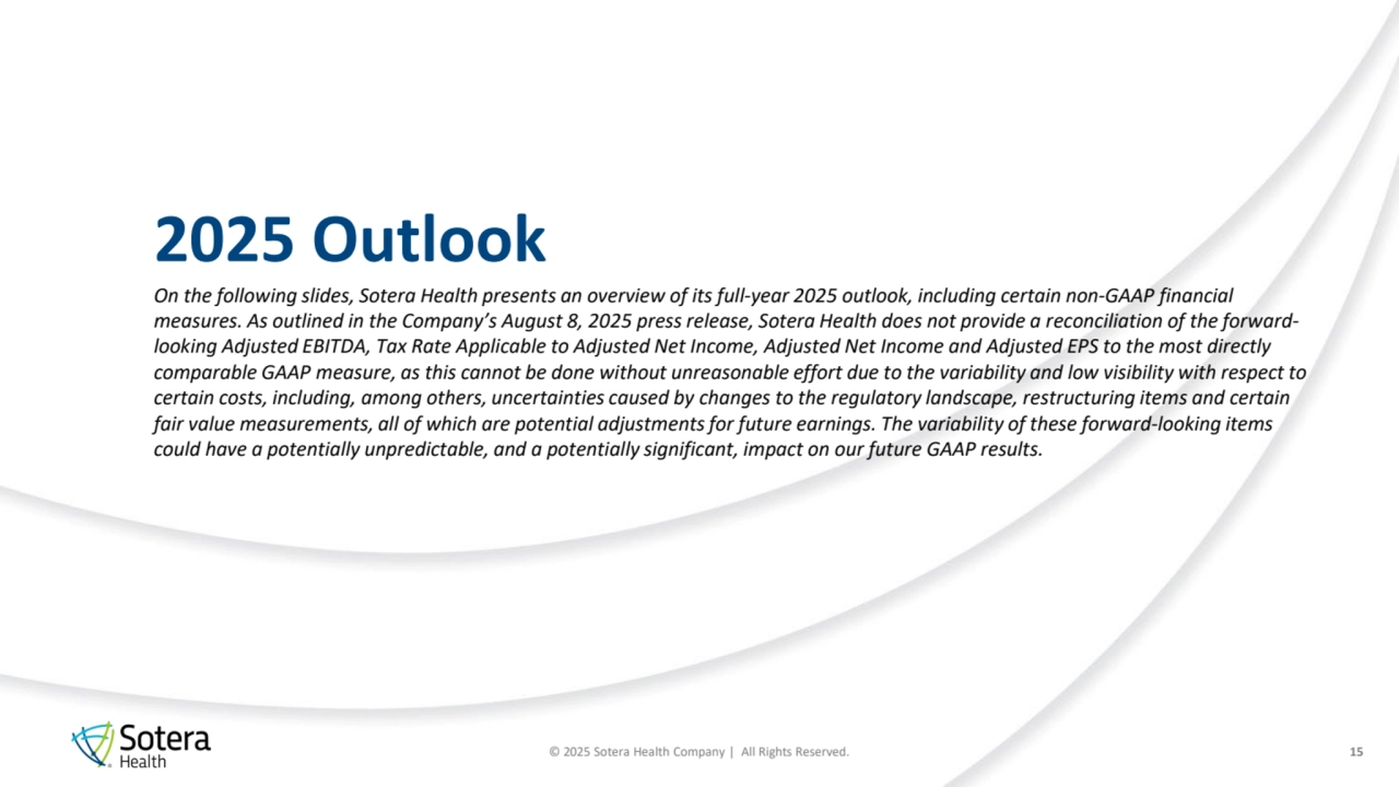 © 2025 Sotera Health Company | All Rights Reserved.
2025 Outlook
15
On the following slides, Sotera Health presents an overview of its full-year 2025 outlook, including certain non-GAAP financial 
measures. As outlined in the Company’s August 8, 2025 press release, Sotera Health does not provide a reconciliation of the forwardlooking Adjusted EBITDA, Tax Rate Applicable to Adjusted Net Income, Adjusted Net Income and Adjusted EPS to the most directly 
comparable GAAP measure, as this cannot be done without unreasonable effort due to the variability and low visibility with respect to 
certain costs, including, among others, uncertainties caused by changes to the regulatory landscape, restructuring items and certain 
fair value measurements, all of which are potential adjustments for future earnings. The variability of these forward-looking items 
could have a potentially unpredictable, and a potentially significant, impact on our future GAAP results.