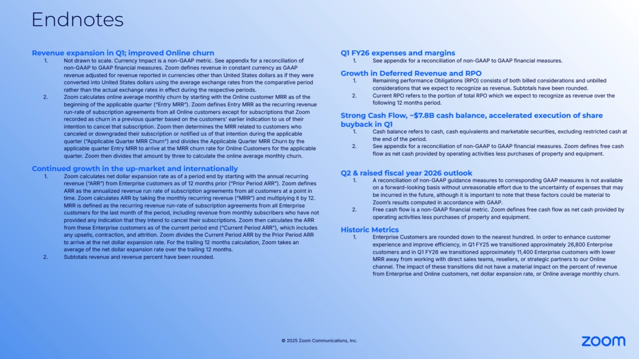© 2025 Zoom Communications, Inc.
Endnotes
Revenue expansion in Q1; improved Online churn
1. Not drawn to scale. Currency Impact is a non-GAAP metric. See appendix for a reconciliation of 
non-GAAP to GAAP financial measures. Zoom defines revenue in constant currency as GAAP 
revenue adjusted for revenue reported in currencies other than United States dollars as if they were 
converted into United States dollars using the average exchange rates from the comparative period 
rather than the actual exchange rates in effect during the respective periods. 
2. Zoom calculates online average monthly churn by starting with the Online customer MRR as of the 
beginning of the applicable quarter (“Entry MRRˮ). Zoom defines Entry MRR as the recurring revenue 
run-rate of subscription agreements from all Online customers except for subscriptions that Zoom 
recorded as churn in a previous quarter based on the customers' earlier indication to us of their 
intention to cancel that subscription. Zoom then determines the MRR related to customers who 
canceled or downgraded their subscription or notified us of that intention during the applicable 
quarter (“Applicable Quarter MRR Churnˮ) and divides the Applicable Quarter MRR Churn by the 
applicable quarter Entry MRR to arrive at the MRR churn rate for Online Customers for the applicable 
quarter. Zoom then divides that amount by three to calculate the online average monthly churn.
Continued growth in the up-market and internationally
1. Zoom calculates net dollar expansion rate as of a period end by starting with the annual recurring 
revenue (“ARRˮ) from Enterprise customers as of 12 months prior (“Prior Period ARRˮ). Zoom defines 
ARR as the annualized revenue run rate of subscription agreements from all customers at a point in 
time. Zoom calculates ARR by taking the monthly recurring revenue (“MRRˮ) and multiplying it by 12. 
MRR is defined as the recurring revenue run-rate of subscription agreements from all Enterprise 
customers for the last month of the period, including revenue from monthly subscribers who have not 
provided any indication that they intend to cancel their subscriptions. Zoom then calculates the ARR 
from these Enterprise customers as of the current period end (“Current Period ARRˮ), which includes 
any upsells, contraction, and attrition. Zoom divides the Current Period ARR by the Prior Period ARR 
to arrive at the net dollar expansion rate. For the trailing 12 months calculation, Zoom takes an 
average of the net dollar expansion rate over the trailing 12 months.
2. Subtotals revenue and revenue percent have been rounded. 
Q1 FY26 expenses and margins
1. See appendix for a reconciliation of non-GAAP to GAAP financial measures.
Growth in Deferred Revenue and RPO
1. Remaining performance Obligations RPO) consists of both billed considerations and unbilled 
considerations that we expect to recognize as revenue. Subtotals have been rounded.
2. Current RPO refers to the portion of total RPO which we expect to recognize as revenue over the 
following 12 months period.
Strong Cash Flow, ~$7.8B cash balance, accelerated execution of share 
buyback in Q1
1. Cash balance refers to cash, cash equivalents and marketable securities, excluding restricted cash at 
the end of the period.
2. See appendix for a reconciliation of non-GAAP to GAAP financial measures. Zoom defines free cash 
flow as net cash provided by operating activities less purchases of property and equipment.
Q2 & raised fiscal year 2026 outlook
1. A reconciliation of non-GAAP guidance measures to corresponding GAAP measures is not available 
on a forward-looking basis without unreasonable effort due to the uncertainty of expenses that may 
be incurred in the future, although it is important to note that these factors could be material to 
Zoomʼs results computed in accordance with GAAP.
2. Free cash flow is a non-GAAP financial metric. Zoom defines free cash flow as net cash provided by 
operating activities less purchases of property and equipment.
Historic Metrics
1. Enterprise Customers are rounded down to the nearest hundred. In order to enhance customer 
experience and improve efficiency, in Q1 FY25 we transitioned approximately 26,800 Enterprise 
customers and in Q1 FY26 we transitioned approximately 11,400 Enterprise customers with lower 
MRR away from working with direct sales teams, resellers, or strategic partners to our Online 
channel. The impact of these transitions did not have a material impact on the percent of revenue 
from Enterprise and Online customers, net dollar expansion rate, or Online average monthly churn.