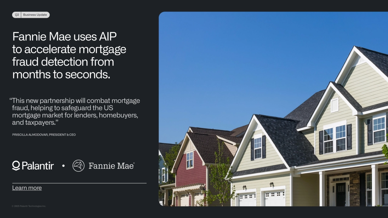 © 2025 Palanr Technologies Inc.
Q2 Business Update
Fannie Mae uses AIP 
to accelerate mortgage 
fraud detection from 
months to seconds.
Learn more
“This new partnership will combat mortgage 
fraud, helping to safeguard the US 
mortgage market for lenders, homebuyers, 
and taxpayers.” 
PRISCILLA ALMODOVAR, PRESIDENT & CEO