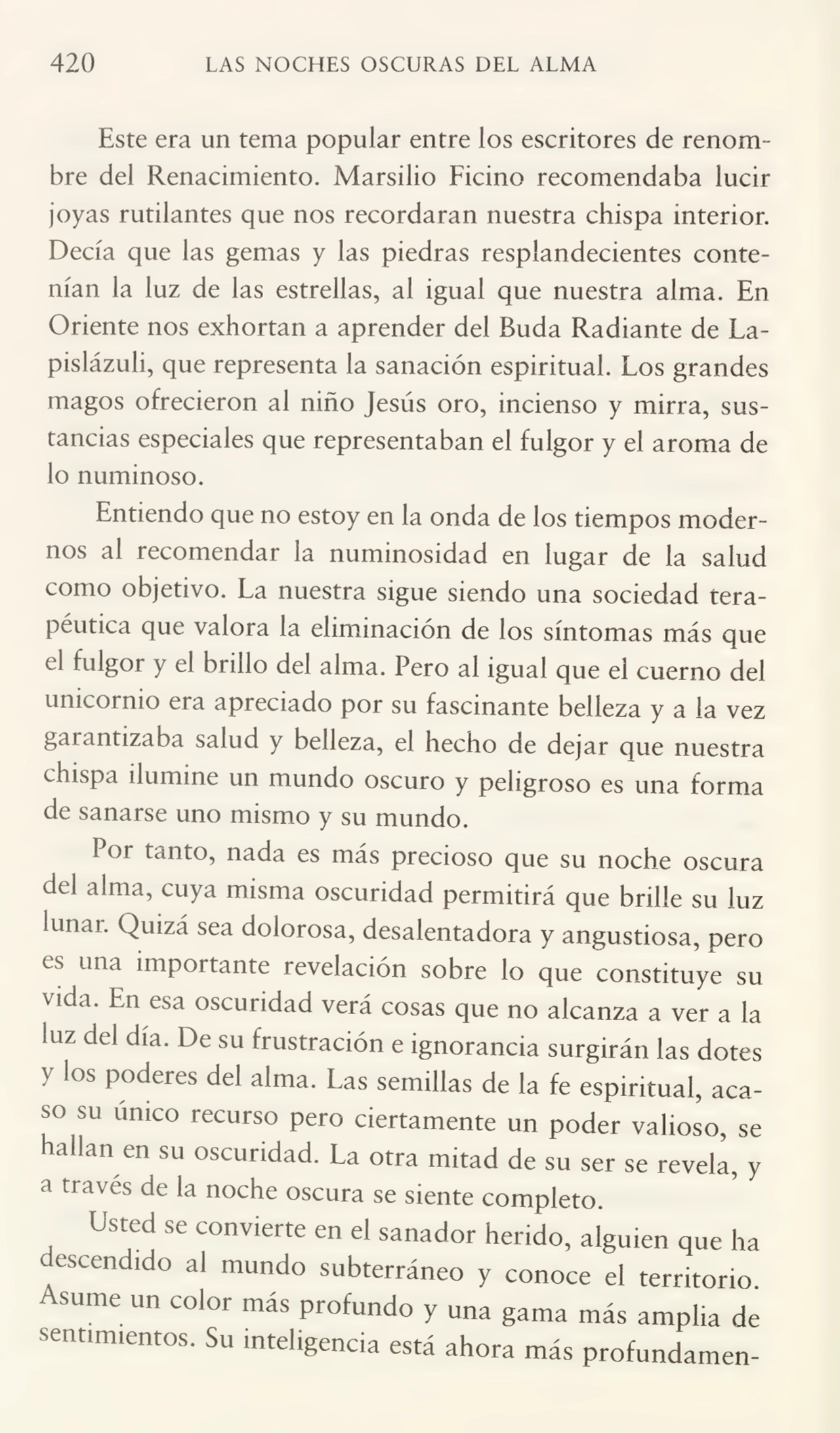 420 LAS NOCHES OSCURAS DEL ALMA
Este era un tema popular entre los escritores de renom¬
bre del Renacimiento. Marsilio Ficino recomendaba lucir
joyas rutilantes que nos recordaran nuestra chispa interior.
Decía que las gemas y las piedras resplandecientes conte¬
nían la luz de las estrellas, al igual que nuestra alma. En
Oriente nos exhortan a aprender del Buda Radiante de La¬
pislázuli, que representa la sanación espiritual. Los grandes
magos ofrecieron al niño Jesús oro, incienso y mirra, sus¬
tancias especiales que representaban el fulgor y el aroma de
lo numinoso.
Entiendo que no estoy en la onda de los tiempos moder¬
nos al recomendar la numinosidad en lugar de la salud
como objetivo. La nuestra sigue siendo una sociedad tera¬
péutica que valora la eliminación de los síntomas más que
el fulgoi y el brillo del alma. Pero al igual que el cuerno del
unicornio era apreciado por su fascinante belleza y a la vez
gai antizaba salud y belleza, el hecho de dejar que nuestra
chispa ilumine un mundo oscuro y peligroso es una forma
de sanarse uno mismo y su mundo.
Por tanto, nada es más precioso que su noche oscura
del alma, cuya misma oscuridad permitirá que brille su luz
lunai. Quizá sea dolorosa, desalentadora y angustiosa, pero
es una importante revelación sobre lo que constituye su
vida. En esa oscuridad verá cosas que no alcanza a ver a la
luz del día. De su frustración e ignorancia surgirán las dotes
y los poderes del alma. Las semillas de la fe espiritual, aca¬
so su único recurso pero ciertamente un poder valioso, se
hallan en su oscuridad. La otra mitad de su ser se revela, y
a través de la noche oscura se siente completo.
Usted se convierte en el sanador herido, alguien que ha
descendido al mundo subterráneo y conoce el territorio.
Asume un color más profundo y una gama más amplia de
sentimientos. Su inteligencia está ahora más profundamen-