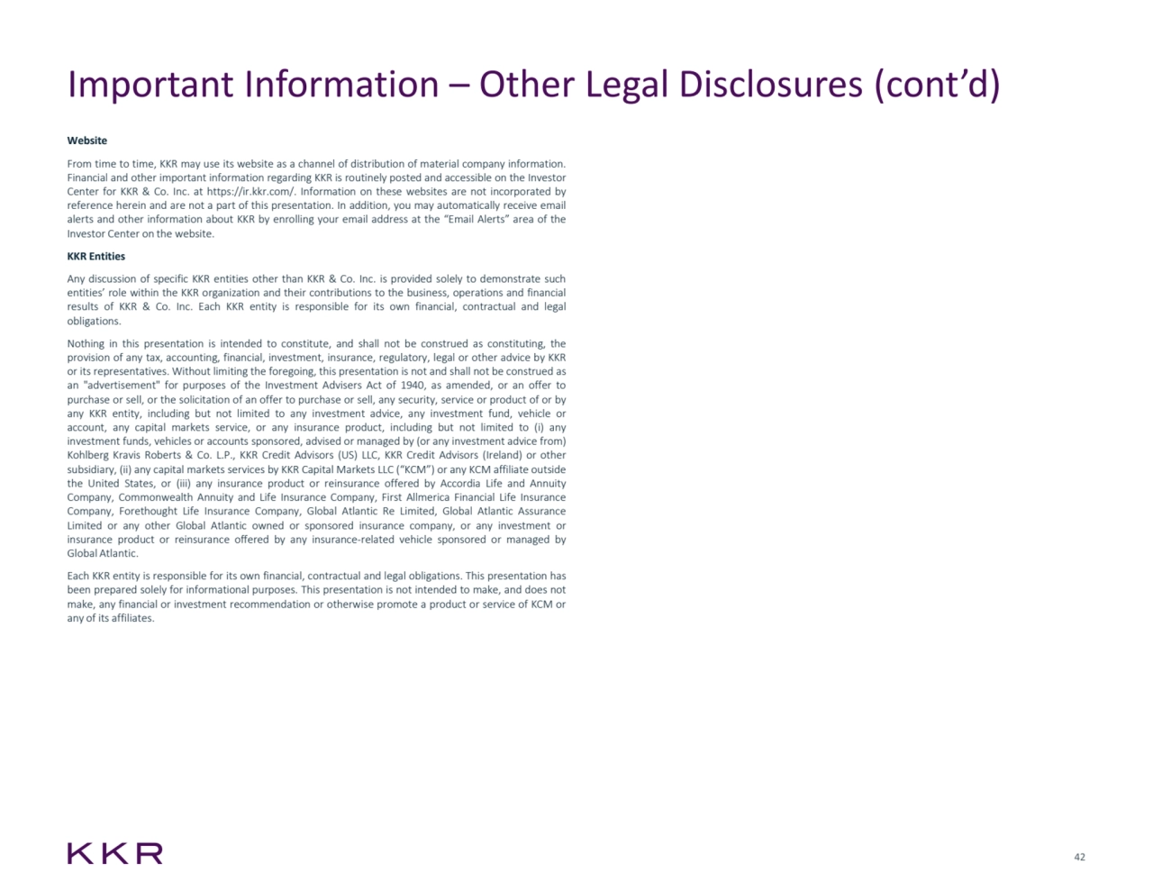 42
Important Information – Other Legal Disclosures (cont’d)
Website
From time to time, KKR may use its website as a channel of distribution of material company information.
Financial and other important information regarding KKR is routinely posted and accessible on the Investor
Center for KKR & Co. Inc. at https://ir.kkr.com/. Information on these websites are not incorporated by
reference herein and are not a part of this presentation. In addition, you may automatically receive email
alerts and other information about KKR by enrolling your email address at the “Email Alerts” area of the
Investor Center on the website.
KKR Entities
Any discussion of specific KKR entities other than KKR & Co. Inc. is provided solely to demonstrate such
entities’ role within the KKR organization and their contributions to the business, operations and financial
results of KKR & Co. Inc. Each KKR entity is responsible for its own financial, contractual and legal
obligations.
Nothing in this presentation is intended to constitute, and shall not be construed as constituting, the
provision of any tax, accounting, financial, investment, insurance, regulatory, legal or other advice by KKR
or its representatives. Without limiting the foregoing, this presentation is not and shall not be construed as
an "advertisement" for purposes of the Investment Advisers Act of 1940, as amended, or an offer to
purchase or sell, or the solicitation of an offer to purchase or sell, any security, service or product of or by
any KKR entity, including but not limited to any investment advice, any investment fund, vehicle or
account, any capital markets service, or any insurance product, including but not limited to (i) any
investment funds, vehicles or accounts sponsored, advised or managed by (or any investment advice from)
Kohlberg Kravis Roberts & Co. L.P., KKR Credit Advisors (US) LLC, KKR Credit Advisors (Ireland) or other
subsidiary, (ii) any capital markets services by KKR Capital Markets LLC (“KCM”) or any KCM affiliate outside
the United States, or (iii) any insurance product or reinsurance offered by Accordia Life and Annuity
Company, Commonwealth Annuity and Life Insurance Company, First Allmerica Financial Life Insurance
Company, Forethought Life Insurance Company, Global Atlantic Re Limited, Global Atlantic Assurance
Limited or any other Global Atlantic owned or sponsored insurance company, or any investment or
insurance product or reinsurance offered by any insurance-related vehicle sponsored or managed by
Global Atlantic.
Each KKR entity is responsible for its own financial, contractual and legal obligations. This presentation has
been prepared solely for informational purposes. This presentation is not intended to make, and does not
make, any financial or investment recommendation or otherwise promote a product or service of KCM or
any of its affiliates.