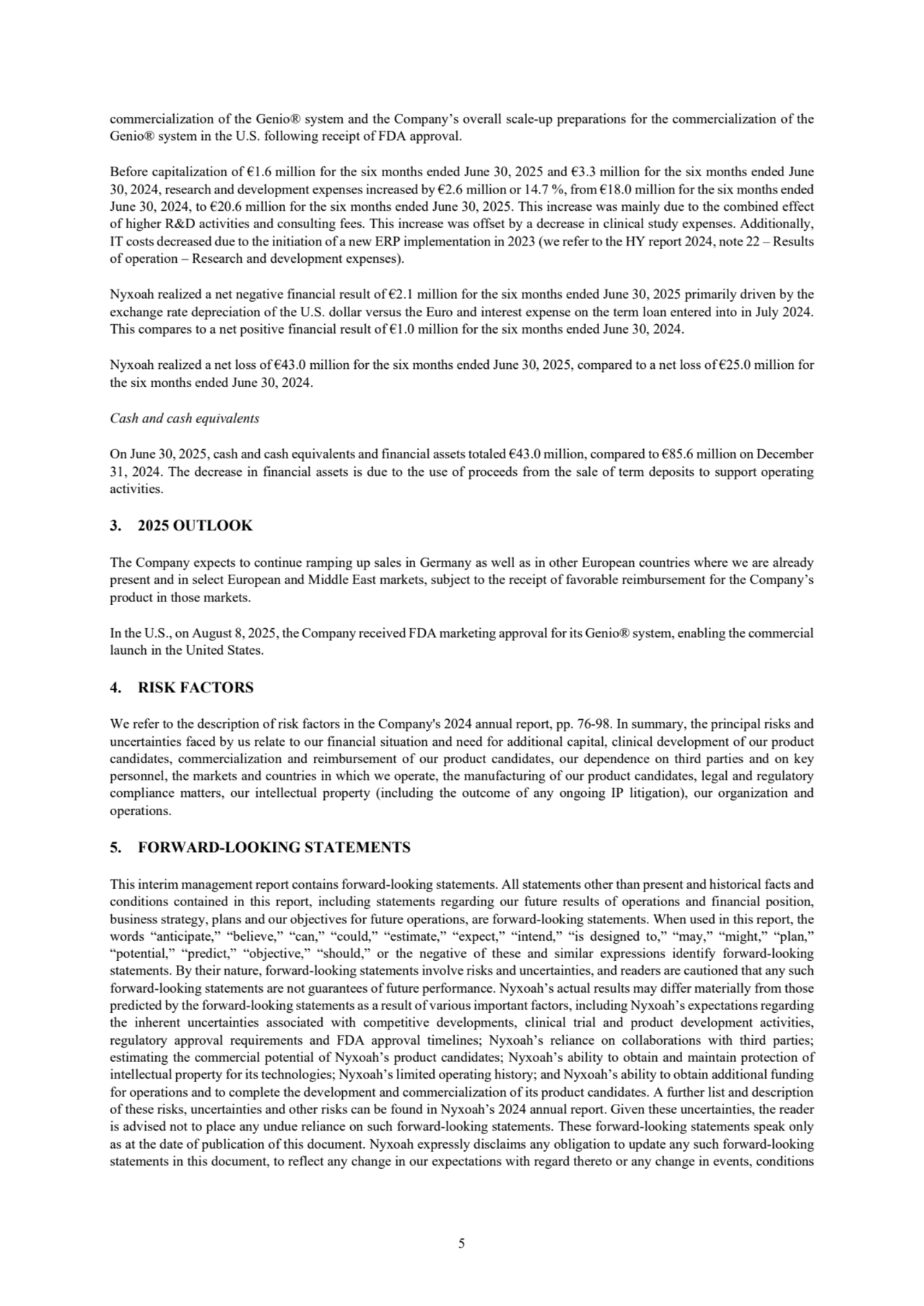 5
commercialization of the Genio® system and the Company’s overall scale-up preparations for the commercialization of the 
Genio® system in the U.S. following receipt of FDA approval.
Before capitalization of €1.6 million for the six months ended June 30, 2025 and €3.3 million for the six months ended June 
30, 2024, research and development expenses increased by €2.6 million or 14.7 %, from €18.0 million for the six months ended 
June 30, 2024, to €20.6 million for the six months ended June 30, 2025. This increase was mainly due to the combined effect 
of higher R&D activities and consulting fees. This increase was offset by a decrease in clinical study expenses. Additionally, 
IT costs decreased due to the initiation of a new ERP implementation in 2023 (we refer to the HY report 2024, note 22 – Results 
of operation – Research and development expenses).
Nyxoah realized a net negative financial result of €2.1 million for the six months ended June 30, 2025 primarily driven by the 
exchange rate depreciation of the U.S. dollar versus the Euro and interest expense on the term loan entered into in July 2024. 
This compares to a net positive financial result of €1.0 million for the six months ended June 30, 2024.
Nyxoah realized a net loss of €43.0 million for the six months ended June 30, 2025, compared to a net loss of €25.0 million for 
the six months ended June 30, 2024.
Cash and cash equivalents
On June 30, 2025, cash and cash equivalents and financial assets totaled €43.0 million, compared to €85.6 million on December
31, 2024. The decrease in financial assets is due to the use of proceeds from the sale of term deposits to support operating 
activities.
3. 2025 OUTLOOK
The Company expects to continue ramping up sales in Germany as well as in other European countries where we are already 
present and in select European and Middle East markets, subject to the receipt of favorable reimbursement for the Company’s 
product in those markets.
In the U.S., on August 8, 2025, the Company received FDA marketing approval for its Genio® system, enabling the commercial 
launch in the United States. 
4. RISK FACTORS
We refer to the description of risk factors in the Company's 2024 annual report, pp. 76-98. In summary, the principal risks and 
uncertainties faced by us relate to our financial situation and need for additional capital, clinical development of our product
candidates, commercialization and reimbursement of our product candidates, our dependence on third parties and on key 
personnel, the markets and countries in which we operate, the manufacturing of our product candidates, legal and regulatory 
compliance matters, our intellectual property (including the outcome of any ongoing IP litigation), our organization and 
operations.
5. FORWARD-LOOKING STATEMENTS
This interim management report contains forward-looking statements. All statements other than present and historical facts and 
conditions contained in this report, including statements regarding our future results of operations and financial position, 
business strategy, plans and our objectives for future operations, are forward-looking statements. When used in this report, the 
words “anticipate,” “believe,” “can,” “could,” “estimate,” “expect,” “intend,” “is designed to,” “may,” “might,” “plan,” 
“potential,” “predict,” “objective,” “should,” or the negative of these and similar expressions identify forward-looking 
statements. By their nature, forward-looking statements involve risks and uncertainties, and readers are cautioned that any such 
forward-looking statements are not guarantees of future performance. Nyxoah’s actual results may differ materially from those 
predicted by the forward-looking statements as a result of various important factors, including Nyxoah’s expectations regarding 
the inherent uncertainties associated with competitive developments, clinical trial and product development activities, 
regulatory approval requirements and FDA approval timelines; Nyxoah’s reliance on collaborations with third parties; 
estimating the commercial potential of Nyxoah’s product candidates; Nyxoah’s ability to obtain and maintain protection of 
intellectual property for its technologies; Nyxoah’s limited operating history; and Nyxoah’s ability to obtain additional funding 
for operations and to complete the development and commercialization of its product candidates. A further list and description 
of these risks, uncertainties and other risks can be found in Nyxoah’s 2024 annual report. Given these uncertainties, the reader 
is advised not to place any undue reliance on such forward-looking statements. These forward-looking statements speak only 
as at the date of publication of this document. Nyxoah expressly disclaims any obligation to update any such forward-looking 
statements in this document, to reflect any change in our expectations with regard thereto or any change in events, conditions 
