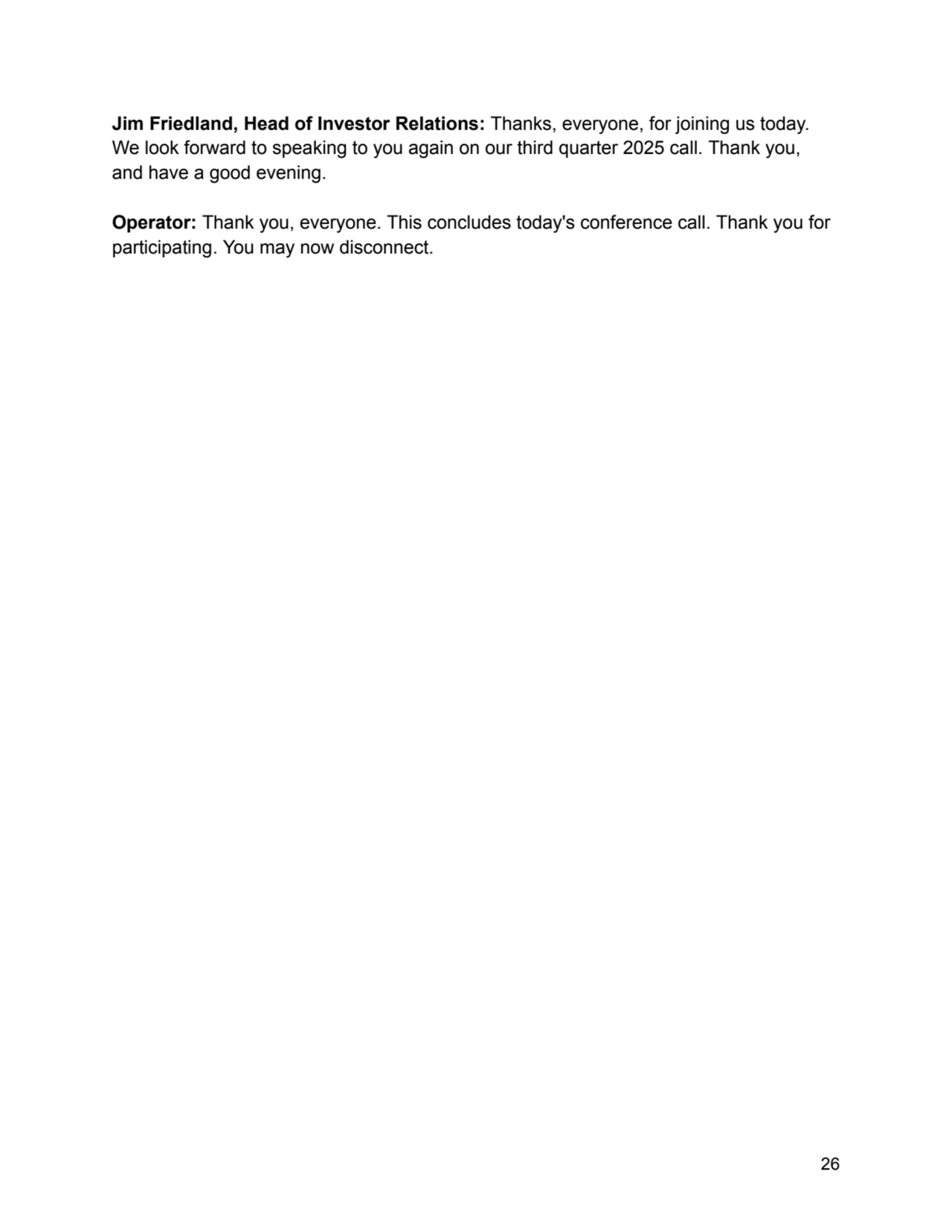 Jim Friedland, Head of Investor Relations: Thanks, everyone, for joining us today.
We look forward to speaking to you again on our third quarter 2025 call. Thank you,
and have a good evening.
Operator: Thank you, everyone. This concludes today's conference call. Thank you for
participating. You may now disconnect.
26