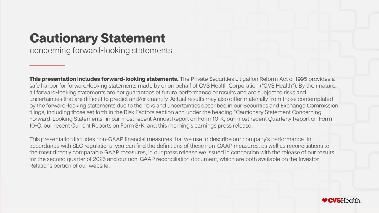 2 ©2025 CVS Health and/or one of its affiliates. Confidential and proprietary.
Cautionary Statement
concerning forward-looking statements
This presentation includes forward-looking statements. The Private Securities Litigation Reform Act of 1995 provides a 
safe harbor for forward-looking statements made by or on behalf of CVS Health Corporation (“CVS Health”). By their nature, 
all forward-looking statements are not guarantees of future performance or results and are subject to risks and 
uncertainties that are difficult to predict and/or quantify. Actual results may also differ materially from those contemplated 
by the forward-looking statements due to the risks and uncertainties described in our Securities and Exchange Commission 
filings, including those set forth in the Risk Factors section and under the heading “Cautionary Statement Concerning 
Forward-Looking Statements” in our most recent Annual Report on Form 10-K, our most recent Quarterly Report on Form 
10-Q, our recent Current Reports on Form 8-K, and this morning’s earnings press release.
This presentation includes non-GAAP financial measures that we use to describe our company’s performance. In 
accordance with SEC regulations, you can find the definitions of these non-GAAP measures, as well as reconciliations to 
the most directly comparable GAAP measures, in our press release we issued in connection with the release of our results 
for the second quarter of 2025 and our non-GAAP reconciliation document, which are both available on the Investor 
Relations portion of our website.