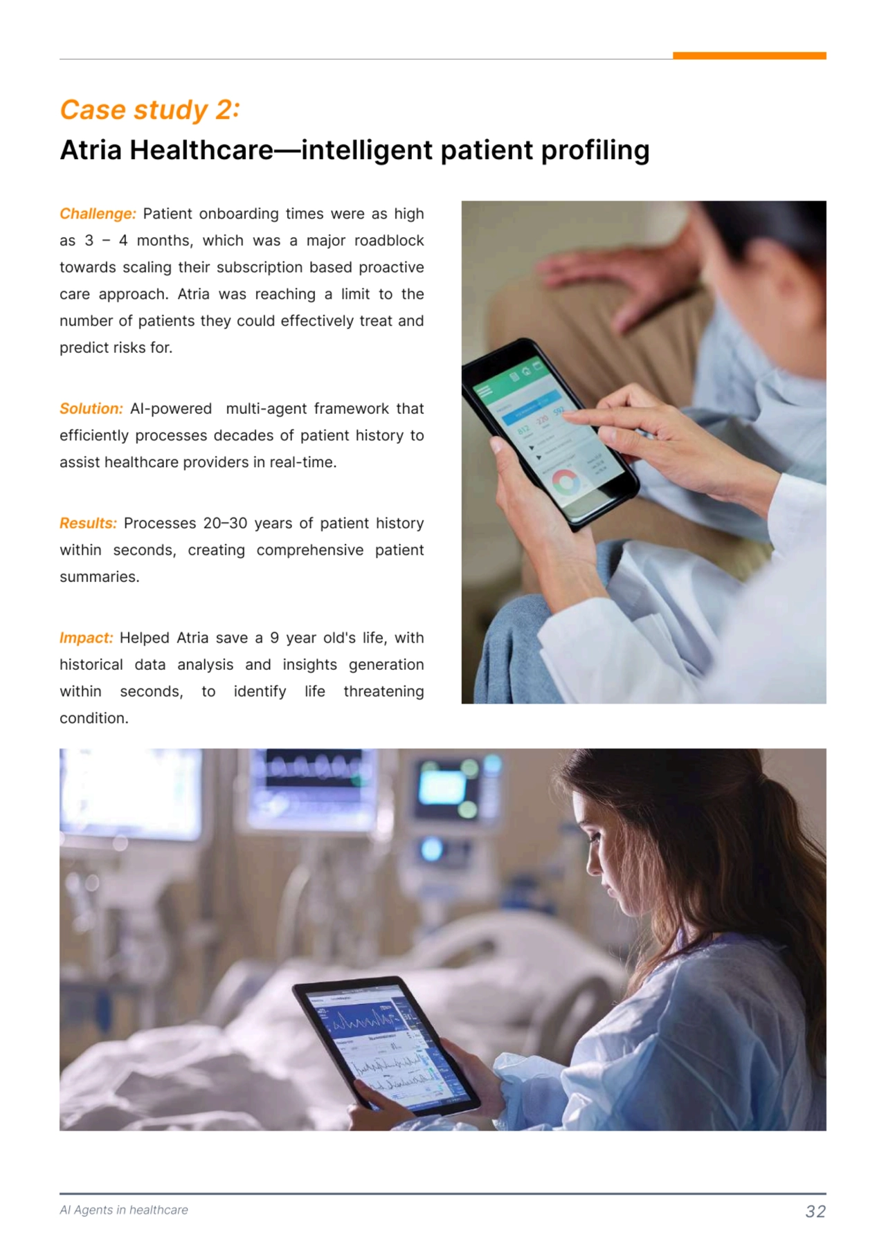 AI Agents in healthcare 32
Atria Healthcare—intelligent patient profiling 
Case study 2: 
Challenge:
Solution:
Results:
Impact: 
 Patient onboarding times were as high 
as 3 – 4 months, which was a major roadblock 
towards scaling their subscription based proactive 
care approach. Atria was reaching a limit to the 
number of patients they could effectively treat and 
predict risks for. 

 AI-powered multi-agent framework that 
efficiently processes decades of patient history to 
assist healthcare providers in real-time. 

 Processes 20–30 years of patient history 
within seconds, creating comprehensive patient 
summaries. 

Helped Atria save a 9 year old's life, with 
historical data analysis and insights generation 
within seconds, to identify life threatening 
condition. 