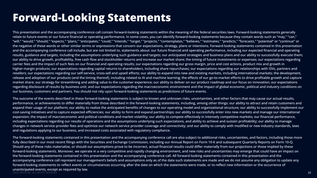 Forward-Looking Statements
23
This presentation and the accompanying conference call contain forward-looking statements within the meaning of the federal securities laws. Forward-looking statements generally 
relate to future events or our future financial or operating performance. In some cases, you can identify forward-looking statements because they contain words such as “may,” “can,” 
“will,” “would,” “should,” “expects,” “plans,” “anticipates,” “could,” “intends,” “target,” “projects,” “contemplates,” “believes,” “estimates,” “predicts,” “forecasts,” “potential” or “continue” or 
the negative of these words or other similar terms or expressions that concern our expectations, strategy, plans or intentions. Forward-looking statements contained in this presentation 
and the accompanying conference call include, but are not limited to, statements about: our future financial and operating performance, including our expected financial and operating 
results, guidance and targets, including the assumptions underlying such guidance and targets; our anticipated strategies and business plans and our ability to successfully execute them; 
our ability to drive growth, profitability, free cash flow and stockholder returns and increase our market share; the timing of future investments or expenses; our expectations regarding 
carrier fees and the impact of such fees on our financial and operating results; our expectations regarding our gross margin, price and cost actions, product mix and growth in 
higher-margin products; our expectations regarding capital returns to shareholders, including share repurchases; our expectations regarding our relationships with ISVs, partners and 
resellers; our expectations regarding our self-service, cross-sell and upsell efforts; our ability to expand into new and existing markets, including international markets; the development, 
release and adoption of our products (and the timing thereof), including related to AI and machine learning; the effects of our go-to-market efforts to drive profitable growth and capture 
market share; our strategy for streamlining and adding value to the customer experience; our ability to deliver on our product roadmap and our focus on innovation; our expectations 
regarding disclosure of results by business unit; and our expectations regarding the macroeconomic environment and the impact of global economic, political and industry conditions on 
our business, customers and partners. You should not rely upon forward-looking statements as predictions of future events.
The outcome of the events described in these forward-looking statements is subject to known and unknown risks, uncertainties, and other factors that may cause our actual results, 
performance, or achievements to differ materially from those described in the forward-looking statements, including, among other things: our ability to attract and retain customers and 
expand their usage of our platform; our ability to realize the anticipated benefits of changes to our operating model and organizational structure; our ability to successfully implement our 
cost-saving initiatives and to capture expected efficiencies; our ability to form and expand partnerships; our ability to successfully enter into new markets and manage our international 
expansion; the impact of macroeconomic and political conditions and market volatility; our ability to compete effectively in intensely competitive markets; our financial performance, 
including expectations regarding our results of operations and the assumptions underlying such expectations, and ability to achieve and sustain profitability; our ability to manage 
changes in network service provider fees and optimize our network service provider coverage and connectivity; and our ability to comply with modified or new industry standards, laws 
and regulations applying to our business, and increased costs associated with regulatory compliance.
The forward-looking statements contained in this presentation and the accompanying conference call are also subject to additional risks, uncertainties, and factors, including those more 
fully described in our most recent filings with the Securities and Exchange Commission, including our Annual Report on Form 10-K and subsequent Quarterly Reports on Form 10-Q. 
Should any of these risks materialize, or should our assumptions prove to be incorrect, actual financial results could differ materially from our projections or those implied by these 
forward-looking statements. Moreover, we operate in a very competitive and rapidly changing environment, and new risks and uncertainties may emerge that could have an impact on 
the forward-looking statements contained in this presentation and the accompanying conference call. All forward-looking statements contained in this presentation and the 
accompanying conference call represent our management’s beliefs and assumptions only as of the date such statements are made and we do not assume any obligation to update any 
forward-looking statements to reflect events or circumstances occurring after the date on which the statements were made, or to reflect new information or the occurrence of 
unanticipated events, except as required by law.