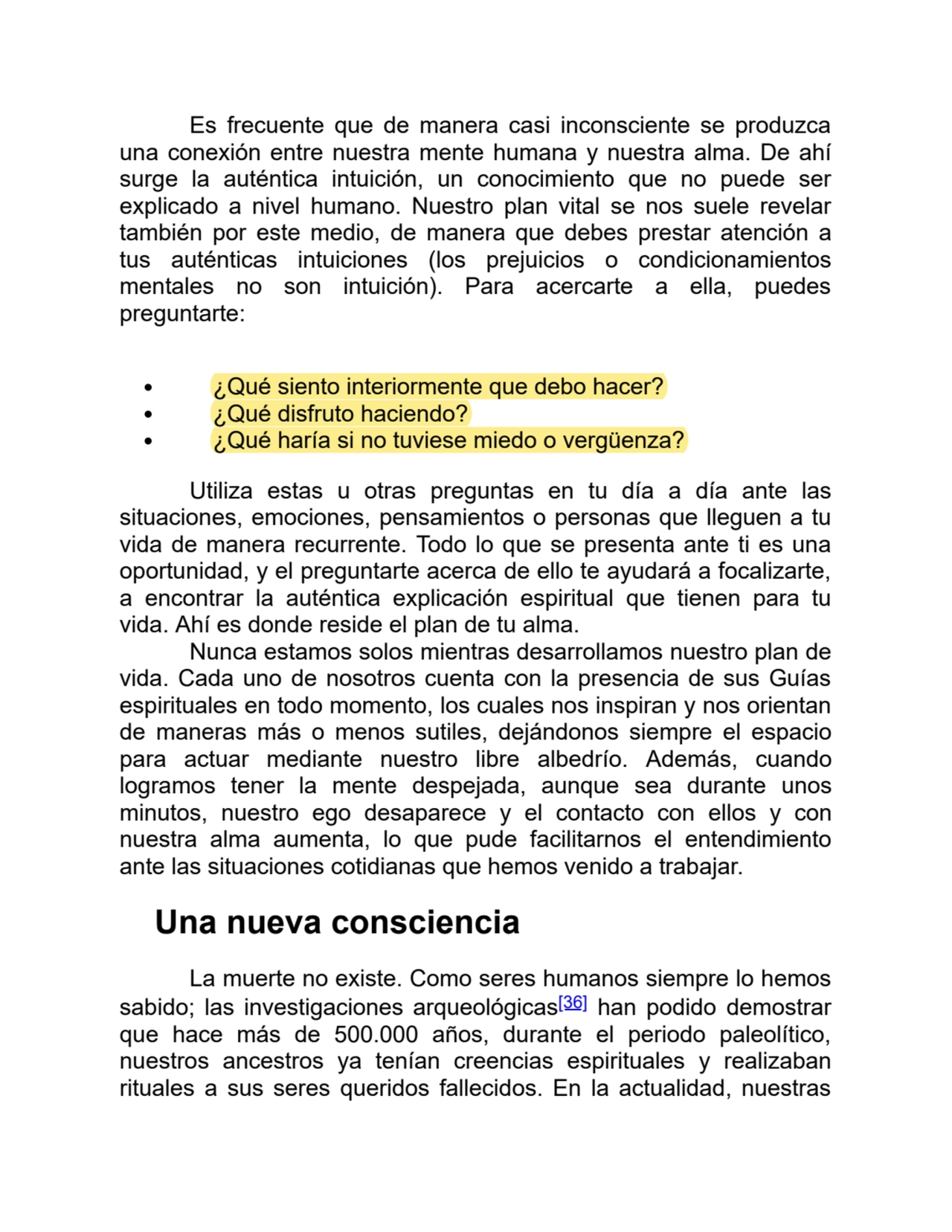 Es frecuente que de manera casi inconsciente se produzca
una conexión entre nuestra mente humana y nuestra alma. De ahí
surge la auténtica intuición, un conocimiento que no puede ser
explicado a nivel humano. Nuestro plan vital se nos suele revelar
también por este medio, de manera que debes prestar atención a
tus auténticas intuiciones (los prejuicios o condicionamientos
mentales no son intuición). Para acercarte a ella, puedes
preguntarte:
¿Qué siento interiormente que debo hacer?
¿Qué disfruto haciendo?
¿Qué haría si no tuviese miedo o vergüenza?
Utiliza estas u otras preguntas en tu día a día ante las
situaciones, emociones, pensamientos o personas que lleguen a tu
vida de manera recurrente. Todo lo que se presenta ante ti es una
oportunidad, y el preguntarte acerca de ello te ayudará a focalizarte,
a encontrar la auténtica explicación espiritual que tienen para tu
vida. Ahí es donde reside el plan de tu alma.
Nunca estamos solos mientras desarrollamos nuestro plan de
vida. Cada uno de nosotros cuenta con la presencia de sus Guías
espirituales en todo momento, los cuales nos inspiran y nos orientan
de maneras más o menos sutiles, dejándonos siempre el espacio
para actuar mediante nuestro libre albedrío. Además, cuando
logramos tener la mente despejada, aunque sea durante unos
minutos, nuestro ego desaparece y el contacto con ellos y con
nuestra alma aumenta, lo que pude facilitarnos el entendimiento
ante las situaciones cotidianas que hemos venido a trabajar.
Una nueva consciencia
La muerte no existe. Como seres humanos siempre lo hemos
sabido; las investigaciones arqueológicas[36] han podido demostrar
que hace más de 500.000 años, durante el periodo paleolítico,
nuestros ancestros ya tenían creencias espirituales y realizaban
rituales a sus seres queridos fallecidos. En la actualidad, nuestras