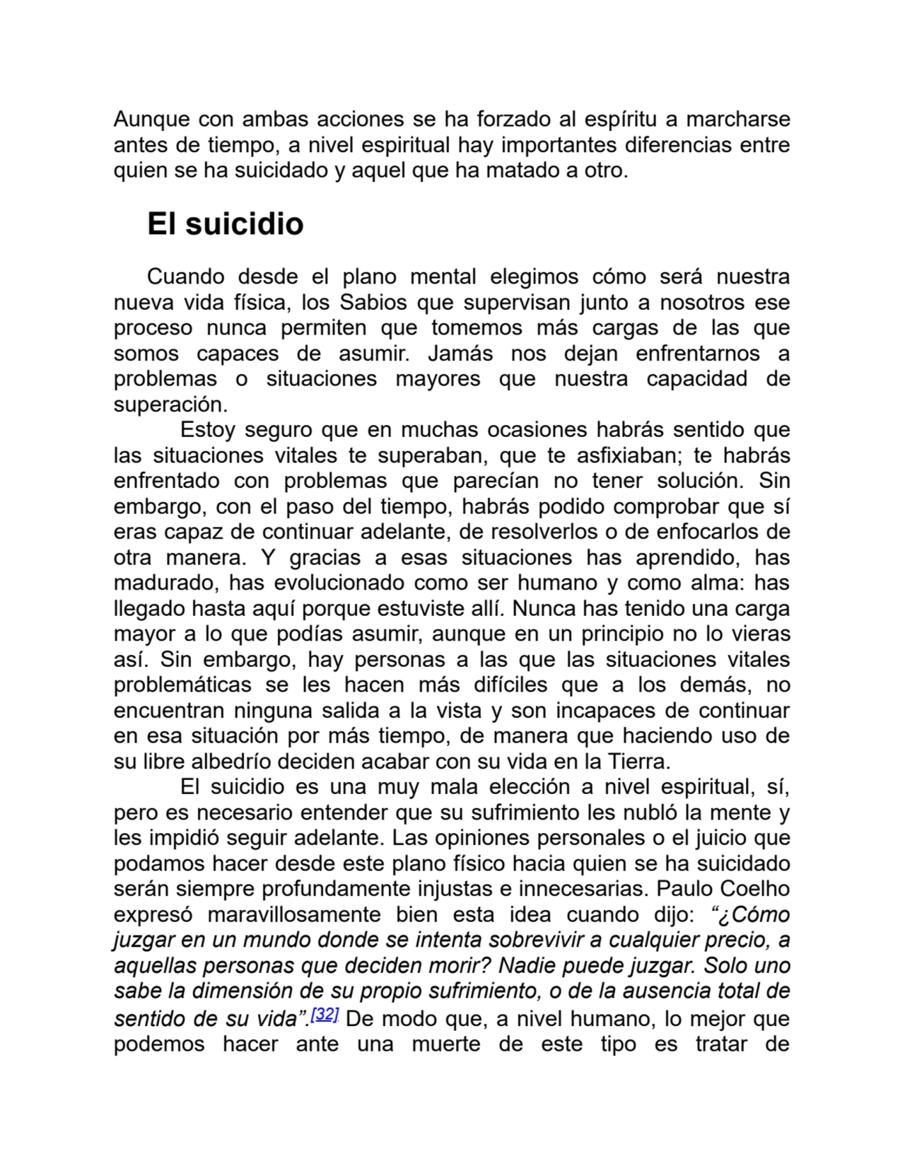 Aunque con ambas acciones se ha forzado al espíritu a marcharse
antes de tiempo, a nivel espiritual hay importantes diferencias entre
quien se ha suicidado y aquel que ha matado a otro.
El suicidio
Cuando desde el plano mental elegimos cómo será nuestra
nueva vida física, los Sabios que supervisan junto a nosotros ese
proceso nunca permiten que tomemos más cargas de las que
somos capaces de asumir. Jamás nos dejan enfrentarnos a
problemas o situaciones mayores que nuestra capacidad de
superación.
Estoy seguro que en muchas ocasiones habrás sentido que
las situaciones vitales te superaban, que te asfixiaban; te habrás
enfrentado con problemas que parecían no tener solución. Sin
embargo, con el paso del tiempo, habrás podido comprobar que sí
eras capaz de continuar adelante, de resolverlos o de enfocarlos de
otra manera. Y gracias a esas situaciones has aprendido, has
madurado, has evolucionado como ser humano y como alma: has
llegado hasta aquí porque estuviste allí. Nunca has tenido una carga
mayor a lo que podías asumir, aunque en un principio no lo vieras
así. Sin embargo, hay personas a las que las situaciones vitales
problemáticas se les hacen más difíciles que a los demás, no
encuentran ninguna salida a la vista y son incapaces de continuar
en esa situación por más tiempo, de manera que haciendo uso de
su libre albedrío deciden acabar con su vida en la Tierra.
El suicidio es una muy mala elección a nivel espiritual, sí,
pero es necesario entender que su sufrimiento les nubló la mente y
les impidió seguir adelante. Las opiniones personales o el juicio que
podamos hacer desde este plano físico hacia quien se ha suicidado
serán siempre profundamente injustas e innecesarias. Paulo Coelho
expresó maravillosamente bien esta idea cuando dijo: “¿Cómo
juzgar en un mundo donde se intenta sobrevivir a cualquier precio, a
aquellas personas que deciden morir? Nadie puede juzgar. Solo uno
sabe la dimensión de su propio sufrimiento, o de la ausencia total de
sentido de su vida”.[32] De modo que, a nivel humano, lo mejor que
podemos hacer ante una muerte de este tipo es tratar de