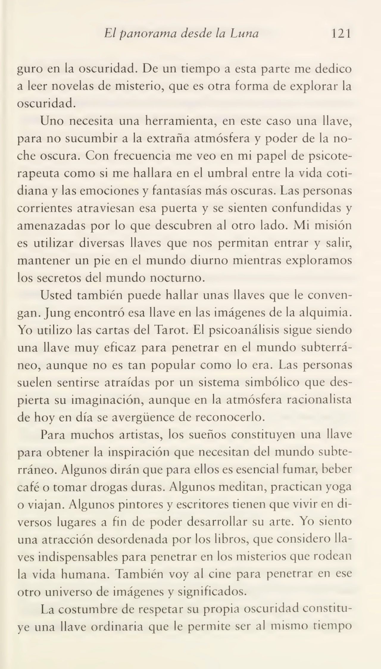 El panorama desde la Luna 121
guro en la oscuridad. De un tiempo a esta parte me dedico
a leer novelas de misterio, que es otra forma de explorar la
oscuridad.
Uno necesita una herramienta, en este caso una llave,
para no sucumbir a la extraña atmósfera y poder de la no¬
che oscura. Con frecuencia me veo en mi papel de psicoterapeuta como si me hallara en el umbral entre la vida coti¬
diana y las emociones y fantasías más oscuras. Las personas
corrientes atraviesan esa puerta y se sienten confundidas y
amenazadas por lo que descubren al otro lado. Mi misión
es utilizar diversas llaves que nos permitan entrar y salir,
mantener un pie en el mundo diurno mientras exploramos
los secretos del mundo nocturno.
Usted también puede hallar unas llaves que le conven¬
gan. Jung encontró esa llave en las imágenes de la alquimia.
Yo utilizo las cartas del Tarot. El psicoanálisis sigue siendo
una llave muy eficaz para penetrar en el mundo subterrá¬
neo, aunque no es tan popular como lo era. Las personas
suelen sentirse atraídas por un sistema simbólico que des¬
pierta su imaginación, aunque en la atmósfera racionalista
de hoy en día se avergüence de reconocerlo.
Para muchos artistas, los sueños constituyen una llave
para obtener la inspiración que necesitan del mundo subte¬
rráneo. Algunos dirán que para ellos es esencial fumar, beber
café o tomar drogas duras. Algunos meditan, practican yoga
o viajan. Algunos pintores y escritores tienen que vivir en di¬
versos lugares a fin de poder desarrollar su arte. Yo siento
una atracción desordenada por los libros, que considero lla¬
ves indispensables para penetrar en los misterios que rodean
la vida humana. También voy al cine para penetrar en ese
otro universo de imágenes y significados.
La costumbre de respetar su propia oscuridad constitu¬
ye una llave ordinaria que le permite ser al mismo tiempo