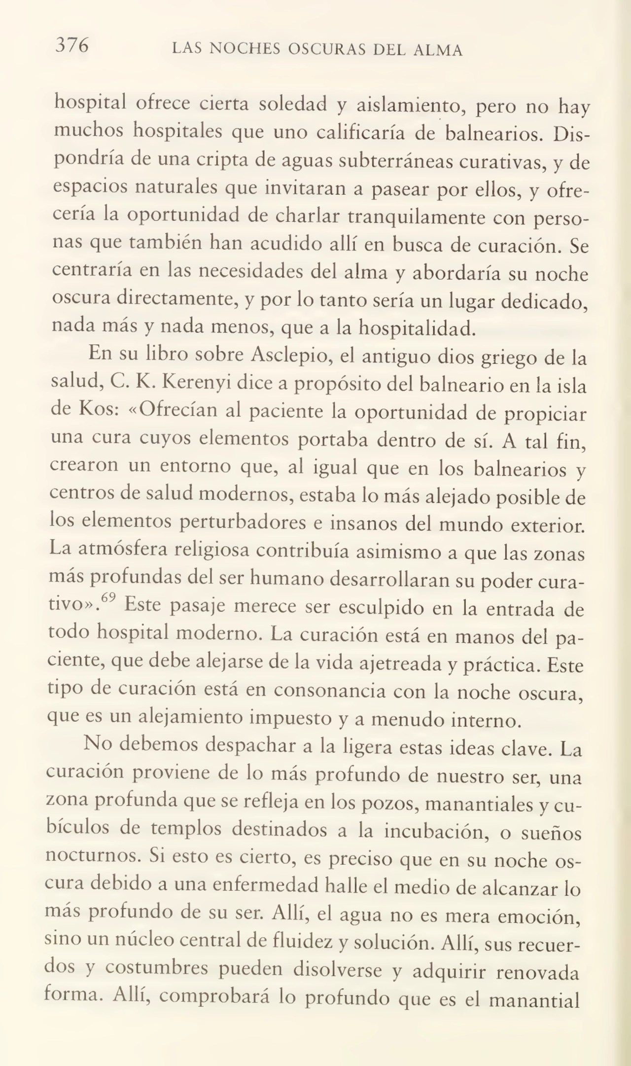 376 LAS NOCHES OSCURAS DEL ALMA
hospital ofrece cierta soledad y aislamiento, pero no hay
muchos hospitales que uno calificaría de balnearios. Dis¬
pondría de una cripta de aguas subterráneas curativas, y de
espacios naturales que invitaran a pasear por ellos, y ofre¬
cería la oportunidad de charlar tranquilamente con perso¬
nas que también han acudido allí en busca de curación. Se
centraría en las necesidades del alma y abordaría su noche
oscura directamente, y por lo tanto sería un lugar dedicado,
nada más y nada menos, que a la hospitalidad.
En su libro sobre Asclepio, el antiguo dios griego de la
salud, C. K. Kerenyi dice a propósito del balneario en la isla
de Kos: «Ofrecían ai paciente la oportunidad de propiciar
una cura cuyos elementos portaba dentro de sí. A tal fin,
crearon un entorno que, al igual que en los balnearios y
centros de salud modernos, estaba lo más alejado posible de
los elementos perturbadores e insanos del mundo exterior.
La atmósfera religiosa contribuía asimismo a que las zonas
más profundas del ser humano desarrollaran su poder cura¬
tivo».69 Este pasaje merece ser esculpido en la entrada de
todo hospital moderno. La curación está en manos del pa¬
ciente, que debe alejarse de la vida ajetreada y práctica. Este
tipo de curación está en consonancia con la noche oscura,
que es un alejamiento impuesto y a menudo interno.
No debemos despachar a la ligera estas ideas clave. La
curación proviene de lo más profundo de nuestro ser, una
zona profunda que se refleja en los pozos, manantiales y cu¬
bículos de templos destinados a la incubación, o sueños
nocturnos. Si esto es cierto, es preciso que en su noche os¬
cura debido a una enfermedad halle el medio de alcanzar lo
más profundo de su ser. Allí, el agua no es mera emoción,
sino un núcleo central de fluidez y solución. Allí, sus recuer¬
dos y costumbres pueden disolverse y adquirir renovada
forma. Allí, comprobará lo profundo que es el manantial