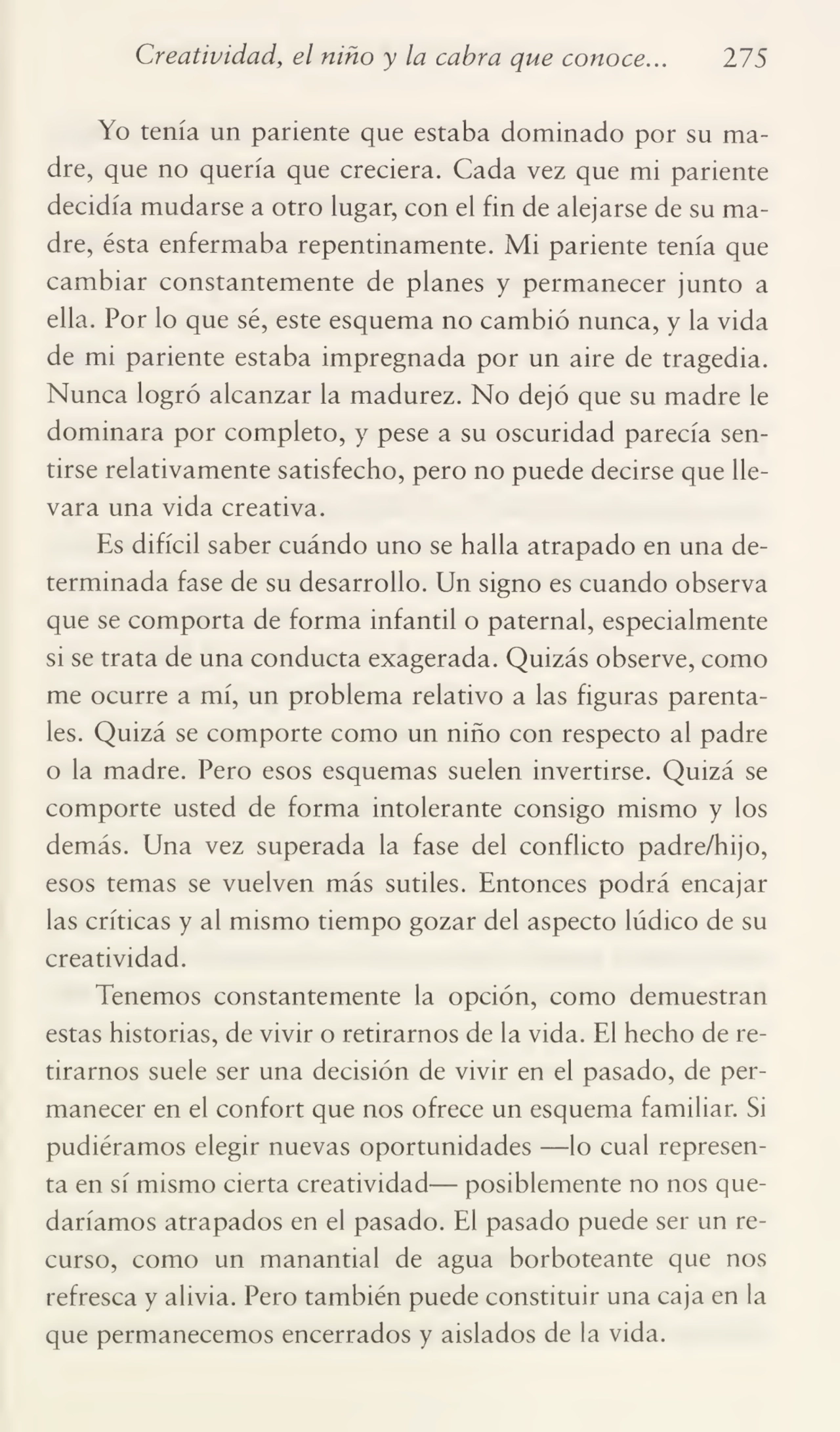 Creatividad, el niño y la cabra que conoce... 275
Yo tenía un pariente que estaba dominado por su ma¬
dre, que no quería que creciera. Cada vez que mi pariente
decidía mudarse a otro lugar, con el fin de alejarse de su ma¬
dre, ésta enfermaba repentinamente. Mi pariente tenía que
cambiar constantemente de planes y permanecer junto a
ella. Por lo que sé, este esquema no cambió nunca, y la vida
de mi pariente estaba impregnada por un aire de tragedia.
Nunca logró alcanzar la madurez. No dejó que su madre le
dominara por completo, y pese a su oscuridad parecía sen¬
tirse relativamente satisfecho, pero no puede decirse que lle¬
vara una vida creativa.
Es difícil saber cuándo uno se halla atrapado en una de¬
terminada fase de su desarrollo. Un signo es cuando observa
que se comporta de forma infantil o paternal, especialmente
si se trata de una conducta exagerada. Quizás observe, como
me ocurre a mí, un problema relativo a las figuras parentales. Quizá se comporte como un niño con respecto al padre
o la madre. Pero esos esquemas suelen invertirse. Quizá se
comporte usted de forma intolerante consigo mismo y los
demás. Una vez superada la fase del conflicto padre/hijo,
esos temas se vuelven más sutiles. Entonces podrá encajar
las críticas y al mismo tiempo gozar del aspecto lúdico de su
creatividad.
Tenemos constantemente la opción, como demuestran
estas historias, de vivir o retirarnos de la vida. El hecho de re¬
tirarnos suele ser una decisión de vivir en el pasado, de per¬
manecer en el confort que nos ofrece un esquema familiar. Si
pudiéramos elegir nuevas oportunidades —lo cual represen¬
ta en sí mismo cierta creatividad— posiblemente no nos que¬
daríamos atrapados en el pasado. El pasado puede ser un re¬
curso, como un manantial de agua borboteante que nos
refresca y alivia. Pero también puede constituir una caja en la
que permanecemos encerrados y aislados de la vida.