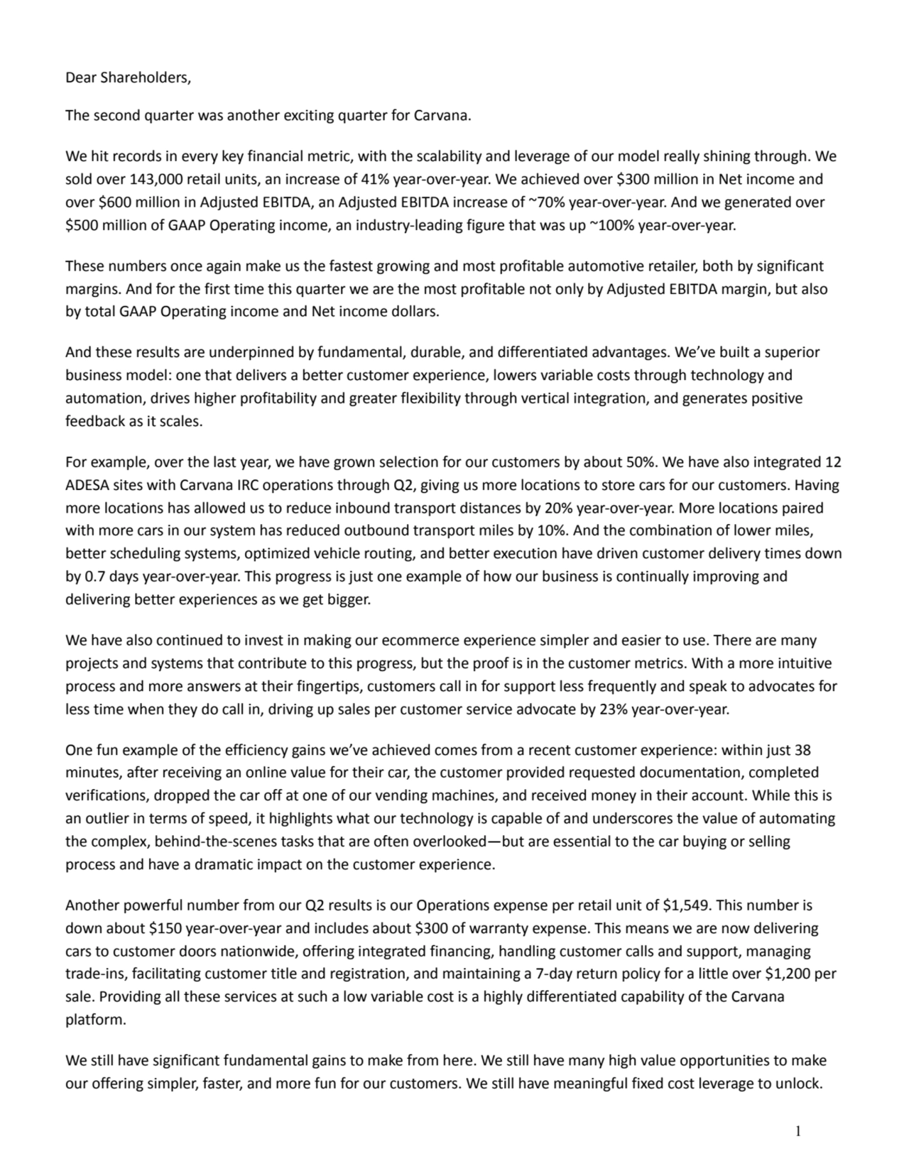 Dear Shareholders, 
The second quarter was another exciting quarter for Carvana. 
We hit records in every key financial metric, with the scalability and leverage of our model really shining through. We 
sold over 143,000 retail units, an increase of 41% year-over-year. We achieved over $300 million in Net income and 
over $600 million in Adjusted EBITDA, an Adjusted EBITDA increase of ~70% year-over-year. And we generated over 
$500 million of GAAP Operating income, an industry-leading figure that was up ~100% year-over-year. 
These numbers once again make us the fastest growing and most profitable automotive retailer, both by significant 
margins. And for the first time this quarter we are the most profitable not only by Adjusted EBITDA margin, but also 
by total GAAP Operating income and Net income dollars. 
And these results are underpinned by fundamental, durable, and differentiated advantages. We’ve built a superior 
business model: one that delivers a better customer experience, lowers variable costs through technology and 
automation, drives higher profitability and greater flexibility through vertical integration, and generates positive 
feedback as it scales. 
For example, over the last year, we have grown selection for our customers by about 50%. We have also integrated 12 
ADESA sites with Carvana IRC operations through Q2, giving us more locations to store cars for our customers. Having 
more locations has allowed us to reduce inbound transport distances by 20% year-over-year. More locations paired 
with more cars in our system has reduced outbound transport miles by 10%. And the combination of lower miles, 
better scheduling systems, optimized vehicle routing, and better execution have driven customer delivery times down 
by 0.7 days year-over-year. This progress is just one example of how our business is continually improving and 
delivering better experiences as we get bigger. 
We have also continued to invest in making our ecommerce experience simpler and easier to use. There are many 
projects and systems that contribute to this progress, but the proof is in the customer metrics. With a more intuitive 
process and more answers at their fingertips, customers call in for support less frequently and speak to advocates for 
less time when they do call in, driving up sales per customer service advocate by 23% year-over-year. 
One fun example of the efficiency gains we’ve achieved comes from a recent customer experience: within just 38 
minutes, after receiving an online value for their car, the customer provided requested documentation, completed 
verifications, dropped the car off at one of our vending machines, and received money in their account. While this is 
an outlier in terms of speed, it highlights what our technology is capable of and underscores the value of automating 
the complex, behind-the-scenes tasks that are often overlooked—but are essential to the car buying or selling 
process and have a dramatic impact on the customer experience. 
Another powerful number from our Q2 results is our Operations expense per retail unit of $1,549. This number is 
down about $150 year-over-year and includes about $300 of warranty expense. This means we are now delivering 
cars to customer doors nationwide, offering integrated financing, handling customer calls and support, managing 
trade-ins, facilitating customer title and registration, and maintaining a 7-day return policy for a little over $1,200 per 
sale. Providing all these services at such a low variable cost is a highly differentiated capability of the Carvana 
platform. 
We still have significant fundamental gains to make from here. We still have many high value opportunities to make 
our offering simpler, faster, and more fun for our customers. We still have meaningful fixed cost leverage to unlock. 
1