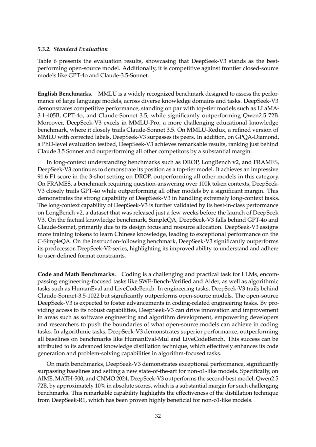 5.3.2. Standard Evaluation
Table 6 presents the evaluation results, showcasing that DeepSeek-V3 stands as the bestperforming open-source model. Additionally, it is competitive against frontier closed-source
models like GPT-4o and Claude-3.5-Sonnet.
English Benchmarks. MMLU is a widely recognized benchmark designed to assess the performance of large language models, across diverse knowledge domains and tasks. DeepSeek-V3
demonstrates competitive performance, standing on par with top-tier models such as LLaMA3.1-405B, GPT-4o, and Claude-Sonnet 3.5, while significantly outperforming Qwen2.5 72B.
Moreover, DeepSeek-V3 excels in MMLU-Pro, a more challenging educational knowledge
benchmark, where it closely trails Claude-Sonnet 3.5. On MMLU-Redux, a refined version of
MMLU with corrected labels, DeepSeek-V3 surpasses its peers. In addition, on GPQA-Diamond,
a PhD-level evaluation testbed, DeepSeek-V3 achieves remarkable results, ranking just behind
Claude 3.5 Sonnet and outperforming all other competitors by a substantial margin.
In long-context understanding benchmarks such as DROP, LongBench v2, and FRAMES,
DeepSeek-V3 continues to demonstrate its position as a top-tier model. It achieves an impressive
91.6 F1 score in the 3-shot setting on DROP, outperforming all other models in this category.
On FRAMES, a benchmark requiring question-answering over 100k token contexts, DeepSeekV3 closely trails GPT-4o while outperforming all other models by a significant margin. This
demonstrates the strong capability of DeepSeek-V3 in handling extremely long-context tasks.
The long-context capability of DeepSeek-V3 is further validated by its best-in-class performance
on LongBench v2, a dataset that was released just a few weeks before the launch of DeepSeek
V3. On the factual knowledge benchmark, SimpleQA, DeepSeek-V3 falls behind GPT-4o and
Claude-Sonnet, primarily due to its design focus and resource allocation. DeepSeek-V3 assigns
more training tokens to learn Chinese knowledge, leading to exceptional performance on the
C-SimpleQA. On the instruction-following benchmark, DeepSeek-V3 significantly outperforms
its predecessor, DeepSeek-V2-series, highlighting its improved ability to understand and adhere
to user-defined format constraints.
Code and Math Benchmarks. Coding is a challenging and practical task for LLMs, encompassing engineering-focused tasks like SWE-Bench-Verified and Aider, as well as algorithmic
tasks such as HumanEval and LiveCodeBench. In engineering tasks, DeepSeek-V3 trails behind
Claude-Sonnet-3.5-1022 but significantly outperforms open-source models. The open-source
DeepSeek-V3 is expected to foster advancements in coding-related engineering tasks. By providing access to its robust capabilities, DeepSeek-V3 can drive innovation and improvement
in areas such as software engineering and algorithm development, empowering developers
and researchers to push the boundaries of what open-source models can achieve in coding
tasks. In algorithmic tasks, DeepSeek-V3 demonstrates superior performance, outperforming
all baselines on benchmarks like HumanEval-Mul and LiveCodeBench. This success can be
attributed to its advanced knowledge distillation technique, which effectively enhances its code
generation and problem-solving capabilities in algorithm-focused tasks.
On math benchmarks, DeepSeek-V3 demonstrates exceptional performance, significantly
surpassing baselines and setting a new state-of-the-art for non-o1-like models. Specifically, on
AIME, MATH-500, and CNMO 2024, DeepSeek-V3 outperforms the second-best model, Qwen2.5
72B, by approximately 10% in absolute scores, which is a substantial margin for such challenging
benchmarks. This remarkable capability highlights the effectiveness of the distillation technique
from DeepSeek-R1, which has been proven highly beneficial for non-o1-like models.
32