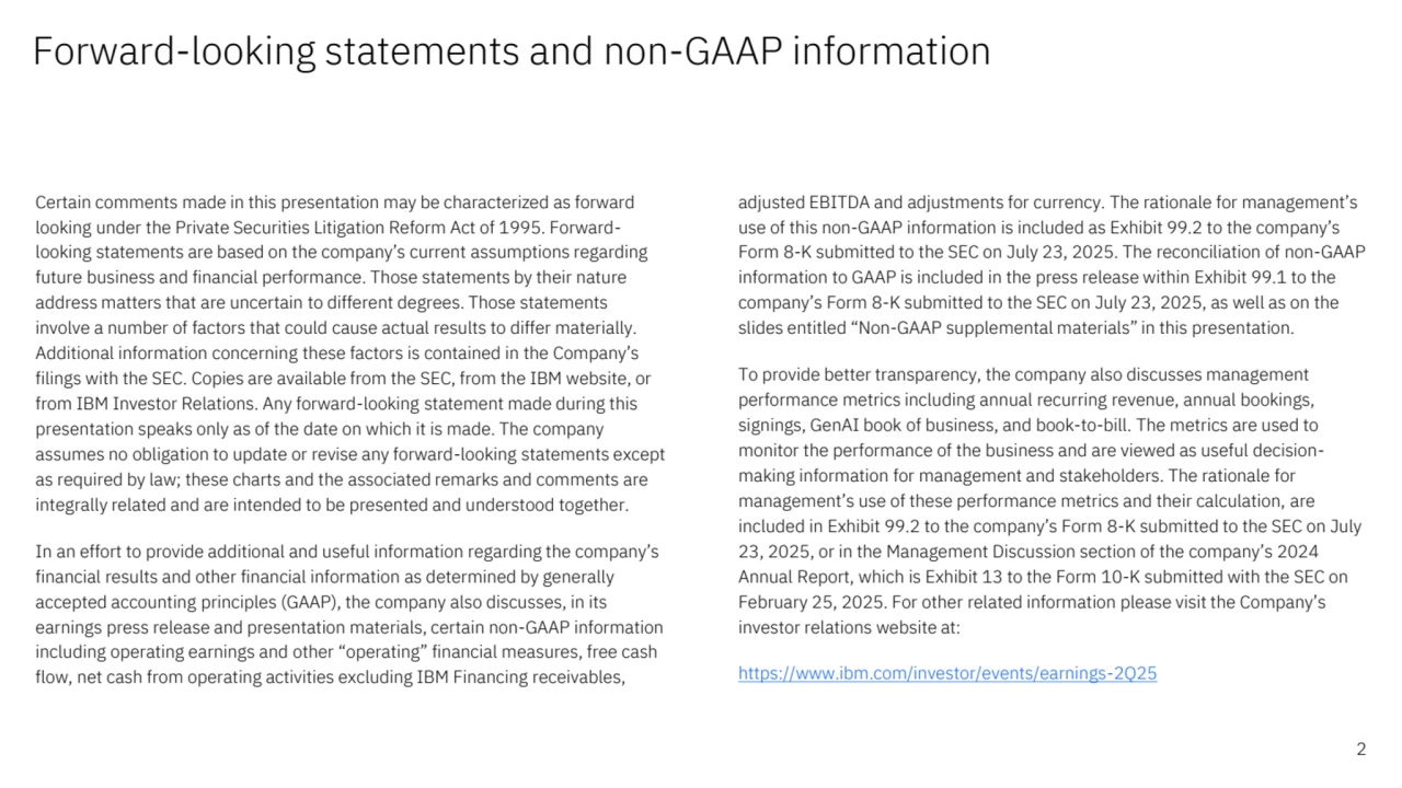 Forward-looking statements and non-GAAP information
Certain comments made in this presentation may be characterized as forward 
looking under the Private Securities Litigation Reform Act of 1995. Forwardlooking statements are based on the company’s current assumptions regarding 
future business and financial performance. Those statements by their nature 
address matters that are uncertain to different degrees. Those statements 
involve a number of factors that could cause actual results to differ materially. 
Additional information concerning these factors is contained in the Company’s 
filings with the SEC. Copies are available from the SEC, from the IBM website, or 
from IBM Investor Relations. Any forward-looking statement made during this 
presentation speaks only as of the date on which it is made. The company 
assumes no obligation to update or revise any forward-looking statements except 
as required by law; these charts and the associated remarks and comments are 
integrally related and are intended to be presented and understood together.
In an effort to provide additional and useful information regarding the company’s 
financial results and other financial information as determined by generally 
accepted accounting principles (GAAP), the company also discusses, in its 
earnings press release and presentation materials, certain non-GAAP information 
including operating earnings and other “operating” financial measures, free cash 
flow, net cash from operating activities excluding IBM Financing receivables, 
adjusted EBITDA and adjustments for currency. The rationale for management’s 
use of this non-GAAP information is included as Exhibit 99.2 to the company’s 
Form 8-K submitted to the SEC on July 23, 2025. The reconciliation of non-GAAP 
information to GAAP is included in the press release within Exhibit 99.1 to the 
company’s Form 8-K submitted to the SEC on July 23, 2025, as well as on the 
slides entitled “Non-GAAP supplemental materials” in this presentation.
To provide better transparency, the company also discusses management 
performance metrics including annual recurring revenue, annual bookings, 
signings, GenAI book of business, and book-to-bill. The metrics are used to 
monitor the performance of the business and are viewed as useful decisionmaking information for management and stakeholders. The rationale for 
management’s use of these performance metrics and their calculation, are 
included in Exhibit 99.2 to the company’s Form 8-K submitted to the SEC on July 
23, 2025, or in the Management Discussion section of the company’s 2024 
Annual Report, which is Exhibit 13 to the Form 10-K submitted with the SEC on 
February 25, 2025. For other related information please visit the Company’s 
investor relations website at:
https://www.ibm.com/investor/events/earnings-2Q25
2