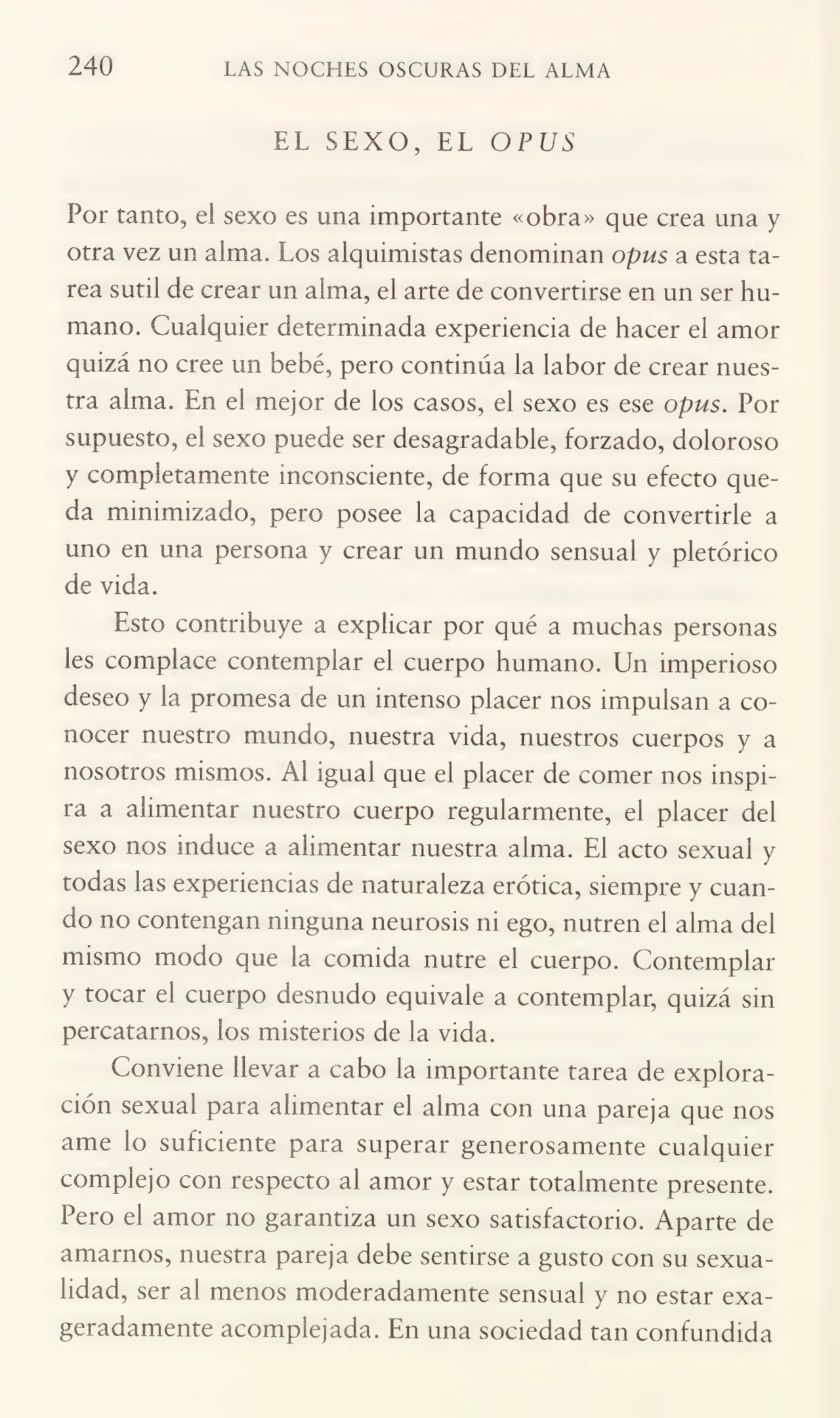 240 LAS NOCHES OSCURAS DEL ALMA
EL SEXO, EL OPUS
Por tanto, e! sexo es una importante «obra» que crea una y
otra vez un alma. Los alquimistas denominan opus a esta ta¬
rea sutil de crear un alma, el arte de convertirse en un ser hu¬
mano. Cualquier determinada experiencia de hacer el amor
quizá no cree un bebé, pero continúa la labor de crear nues¬
tra alma. En el mejor de los casos, el sexo es ese opus. Por
supuesto, el sexo puede ser desagradable, forzado, doloroso
y completamente inconsciente, de forma que su efecto que¬
da minimizado, pero posee la capacidad de convertirle a
uno en una persona y crear un mundo sensual y pletórico
de vida.
Esto contribuye a explicar por qué a muchas personas
les complace contemplar el cuerpo humano. Un imperioso
deseo y la promesa de un intenso placer nos impulsan a co¬
nocer nuestro mundo, nuestra vida, nuestros cuerpos y a
nosotros mismos. Al igual que el placer de comer nos inspi¬
ra a alimentar nuestro cuerpo regularmente, el placer del
sexo nos induce a alimentar nuestra alma. El acto sexual y
todas las experiencias de naturaleza erótica, siempre y cuan¬
do no contengan ninguna neurosis ni ego, nutren el alma del
mismo modo que la comida nutre el cuerpo. Contemplar
y tocar el cuerpo desnudo equivale a contemplar, quizá sin
percatarnos, los misterios de la vida.
Conviene llevar a cabo la importante tarea de explora¬
ción sexual para alimentar el alma con una pareja que nos
ame lo suficiente para superar generosamente cualquier
complejo con respecto al amor y estar totalmente presente.
Pero el amor no garantiza un sexo satisfactorio. Aparte de
amarnos, nuestra pareja debe sentirse a gusto con su sexua¬
lidad, ser al menos moderadamente sensual y no estar exa¬
geradamente acomplejada. En una sociedad tan confundida
