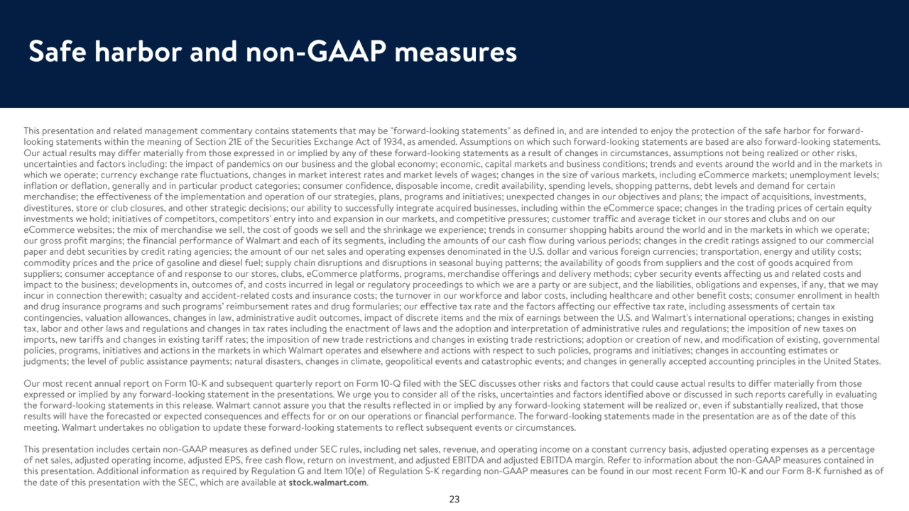 Safe harbor and non-GAAP measures
This presentation and related management commentary contains statements that may be "forward-looking statements" as defined in, and are intended to enjoy the protection of the safe harbor for forwardlooking statements within the meaning of Section 21E of the Securities Exchange Act of 1934, as amended. Assumptions on which such forward-looking statements are based are also forward-looking statements. 
Our actual results may differ materially from those expressed in or implied by any of these forward-looking statements as a result of changes in circumstances, assumptions not being realized or other risks, 
uncertainties and factors including: the impact of pandemics on our business and the global economy; economic, capital markets and business conditions; trends and events around the world and in the markets in 
which we operate; currency exchange rate fluctuations, changes in market interest rates and market levels of wages; changes in the size of various markets, including eCommerce markets; unemployment levels; 
inflation or deflation, generally and in particular product categories; consumer confidence, disposable income, credit availability, spending levels, shopping patterns, debt levels and demand for certain 
merchandise; the effectiveness of the implementation and operation of our strategies, plans, programs and initiatives; unexpected changes in our objectives and plans; the impact of acquisitions, investments, 
divestitures, store or club closures, and other strategic decisions; our ability to successfully integrate acquired businesses, including within the eCommerce space; changes in the trading prices of certain equity 
investments we hold; initiatives of competitors, competitors' entry into and expansion in our markets, and competitive pressures; customer traffic and average ticket in our stores and clubs and on our 
eCommerce websites; the mix of merchandise we sell, the cost of goods we sell and the shrinkage we experience; trends in consumer shopping habits around the world and in the markets in which we operate; 
our gross profit margins; the financial performance of Walmart and each of its segments, including the amounts of our cash flow during various periods; changes in the credit ratings assigned to our commercial 
paper and debt securities by credit rating agencies; the amount of our net sales and operating expenses denominated in the U.S. dollar and various foreign currencies; transportation, energy and utility costs; 
commodity prices and the price of gasoline and diesel fuel; supply chain disruptions and disruptions in seasonal buying patterns; the availability of goods from suppliers and the cost of goods acquired from 
suppliers; consumer acceptance of and response to our stores, clubs, eCommerce platforms, programs, merchandise offerings and delivery methods; cyber security events affecting us and related costs and 
impact to the business; developments in, outcomes of, and costs incurred in legal or regulatory proceedings to which we are a party or are subject, and the liabilities, obligations and expenses, if any, that we may 
incur in connection therewith; casualty and accident-related costs and insurance costs; the turnover in our workforce and labor costs, including healthcare and other benefit costs; consumer enrollment in health 
and drug insurance programs and such programs’ reimbursement rates and drug formularies; our effective tax rate and the factors affecting our effective tax rate, including assessments of certain tax 
contingencies, valuation allowances, changes in law, administrative audit outcomes, impact of discrete items and the mix of earnings between the U.S. and Walmart's international operations; changes in existing 
tax, labor and other laws and regulations and changes in tax rates including the enactment of laws and the adoption and interpretation of administrative rules and regulations; the imposition of new taxes on 
imports, new tariffs and changes in existing tariff rates; the imposition of new trade restrictions and changes in existing trade restrictions; adoption or creation of new, and modification of existing, governmental 
policies, programs, initiatives and actions in the markets in which Walmart operates and elsewhere and actions with respect to such policies, programs and initiatives; changes in accounting estimates or 
judgments; the level of public assistance payments; natural disasters, changes in climate, geopolitical events and catastrophic events; and changes in generally accepted accounting principles in the United States.
Our most recent annual report on Form 10-K and subsequent quarterly report on Form 10-Q filed with the SEC discusses other risks and factors that could cause actual results to differ materially from those 
expressed or implied by any forward-looking statement in the presentations. We urge you to consider all of the risks, uncertainties and factors identified above or discussed in such reports carefully in evaluating 
the forward-looking statements in this release. Walmart cannot assure you that the results reflected in or implied by any forward-looking statement will be realized or, even if substantially realized, that those 
results will have the forecasted or expected consequences and effects for or on our operations or financial performance. The forward-looking statements made in the presentation are as of the date of this 
meeting. Walmart undertakes no obligation to update these forward-looking statements to reflect subsequent events or circumstances.
This presentation includes certain non-GAAP measures as defined under SEC rules, including net sales, revenue, and operating income on a constant currency basis, adjusted operating expenses as a percentage 
of net sales, adjusted operating income, adjusted EPS, free cash flow, return on investment, and adjusted EBITDA and adjusted EBITDA margin. Refer to information about the non-GAAP measures contained in 
this presentation. Additional information as required by Regulation G and Item 10(e) of Regulation S-K regarding non-GAAP measures can be found in our most recent Form 10-K and our Form 8-K furnished as of 
the date of this presentation with the SEC, which are available at stock.walmart.com.
23