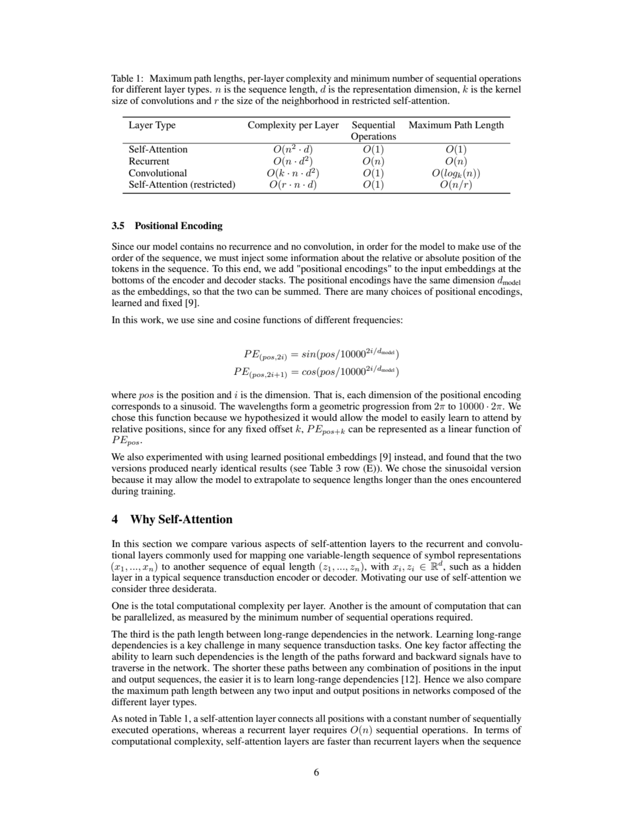 Table 1: Maximum path lengths, per-layer complexity and minimum number of sequential operations
for different layer types. n is the sequence length, d is the representation dimension, k is the kernel
size of convolutions and r the size of the neighborhood in restricted self-attention.
Layer Type Complexity per Layer Sequential Maximum Path Length
Operations
Self-Attention O(n
2
· d) O(1) O(1)
Recurrent O(n · d
2
) O(n) O(n)
Convolutional O(k · n · d
2
) O(1) O(logk(n))
Self-Attention (restricted) O(r · n · d) O(1) O(n/r)
3.5 Positional Encoding
Since our model contains no recurrence and no convolution, in order for the model to make use of the
order of the sequence, we must inject some information about the relative or absolute position of the
tokens in the sequence. To this end, we add "positional encodings" to the input embeddings at the
bottoms of the encoder and decoder stacks. The positional encodings have the same dimension dmodel
as the embeddings, so that the two can be summed. There are many choices of positional encodings,
learned and fixed [9].
In this work, we use sine and cosine functions of different frequencies:
P E(pos,2i) = sin(pos/100002i/dmodel)
P E(pos,2i+1) = cos(pos/100002i/dmodel)
where pos is the position and i is the dimension. That is, each dimension of the positional encoding
corresponds to a sinusoid. The wavelengths form a geometric progression from 2π to 10000 · 2π. We
chose this function because we hypothesized it would allow the model to easily learn to attend by
relative positions, since for any fixed offset k, P Epos+k can be represented as a linear function of
P Epos.
We also experimented with using learned positional embeddings [9] instead, and found that the two
versions produced nearly identical results (see Table 3 row (E)). We chose the sinusoidal version
because it may allow the model to extrapolate to sequence lengths longer than the ones encountered
during training.
4 Why Self-Attention
In this section we compare various aspects of self-attention layers to the recurrent and convolutional layers commonly used for mapping one variable-length sequence of symbol representations
(x1, ..., xn) to another sequence of equal length (z1, ..., zn), with xi, zi ∈ R
d
, such as a hidden
layer in a typical sequence transduction encoder or decoder. Motivating our use of self-attention we
consider three desiderata.
One is the total computational complexity per layer. Another is the amount of computation that can
be parallelized, as measured by the minimum number of sequential operations required.
The third is the path length between long-range dependencies in the network. Learning long-range
dependencies is a key challenge in many sequence transduction tasks. One key factor affecting the
ability to learn such dependencies is the length of the paths forward and backward signals have to
traverse in the network. The shorter these paths between any combination of positions in the input
and output sequences, the easier it is to learn long-range dependencies [12]. Hence we also compare
the maximum path length between any two input and output positions in networks composed of the
different layer types.
As noted in Table 1, a self-attention layer connects all positions with a constant number of sequentially
executed operations, whereas a recurrent layer requires O(n) sequential operations. In terms of
computational complexity, self-attention layers are faster than recurrent layers when the sequence
6