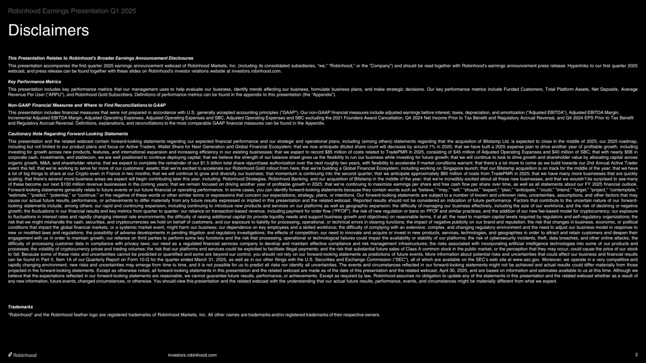 investors.robinhood.com 2
Disclaimers
This Presentation Relates to Robinhood’s Broader Earnings Announcement Disclosures
This presentation accompanies the first quarter 2025 earnings announcement webcast of Robinhood Markets, Inc. (including its consolidated subsidiaries, “we,” “Robinhood,” or the “Company”) and should be read together with Robinhood’s earnings announcement press release. Hyperlinks to our first quarter 2025 
webcast, and press release can be found together with these slides on Robinhood’s investor relations website at investors.robinhood.com.
Key Performance Metrics
This presentation includes key performance metrics that our management uses to help evaluate our business, identify trends affecting our business, formulate business plans, and make strategic decisions. Our key performance metrics include Funded Customers, Total Platform Assets, Net Deposits, Average 
Revenue Per User (“ARPU”), and Robinhood Gold Subscribers. Definitions of performance metrics can be found in the appendix to this presentation (the “Appendix”).
Non-GAAP Financial Measures and Where to Find Reconciliations to GAAP
This presentation includes financial measures that were not prepared in accordance with U.S. generally accepted accounting principles (“GAAP”). Our non-GAAP financial measures include adjusted earnings before interest, taxes, depreciation, and amortization (“Adjusted EBITDA”), Adjusted EBITDA Margin, 
Incremental Adjusted EBITDA Margin, Adjusted Operating Expenses, Adjusted Operating Expenses and SBC, Adjusted Operating Expenses and SBC excluding the 2021 Founders Award Cancellation, Q4 2024 Net Income Prior to Tax Benefit and Regulatory Accrual Reversal, and Q4 2024 EPS Prior to Tax Benefit 
and Regulatory Accrual Reversal. Definitions, explanations, and reconciliations to the most comparable GAAP financial measures can be found in the Appendix.
Cautionary Note Regarding Forward-Looking Statements
This presentation and the related webcast contain forward-looking statements regarding our expected financial performance and our strategic and operational plans, including (among others) statements regarding that the acquisition of Bitstamp Ltd. is expected to close in the middle of 2025; our 2025 roadmap, 
including but not limited to our product plans and focus on Active Traders, Wallet Share for Next Generation and Global Financial Ecosystem; that we now anticipate diluted share count will decrease by around 1% in 2025; that we have built a 2025 expense plan to drive another year of profitable growth, including 
investing for growth across new products, features, and international expansion and increasing efficiency in our existing businesses; that we expect to record $85 million of costs related to TradePMR in 2025, consisting of $45 million of Adjusted Operating Expenses and $40 million of SBC; that with nearly $5B in 
corporate cash, investments, and stablecoin, we are well positioned to continue deploying capital; that we believe the strength of our balance sheet gives us the flexibility to run our business while investing for future growth; that we will continue to look to drive growth and shareholder value by allocating capital across 
organic growth, M&A, and shareholder returns; that we expect to complete the remainder of our $1.5 billion total share repurchase authorization over the next roughly two years, with flexibility to accelerate if market conditions warrant; that there’s a lot more to come as we build towards our 2nd Annual Active Trader 
event this fall; that we’re working to serve far more of our customers’ assets; that we’re excited to accelerate our Robinhood Gold rollout from here; that we’re building a Global Financial Ecosystem, including working on Singapore launch; that our Bitstamp acquisition is on track for the middle of the year; that we have 
a lot of big things to share at our Crypto even in France in two months; that we will continue to grow and diversify our business; that momentum is continuing into the second quarter; that we anticipate approximately $85 million of costs from TradePMR in 2025; that we have many more businesses that are quickly 
scaling; that there’s several more business areas we expect will begin contributing later this year, including: Robinhood Strategies, Robinhood Banking, and our acquisition of Bitstamp in the middle of the year; that we’re incredibly excited about all these new businesses, and that we wouldn’t be surprised to see many 
of these become our next $100 million revenue businesses in the coming years; that we remain focused on driving another year of profitable growth in 2025; that we’re continuing to maximize earnings per share and free cash flow per share over time, as well as all statements about our FY 2025 financial outlook. 
Forward-looking statements generally relate to future events or our future financial or operating performance. In some cases, you can identify forward-looking statements because they contain words such as “believe,” “may,” “will,” “should,” “expect,” “plan,” “anticipate,” “could,” “intend,” “target,” “project,” “contemplate,” 
“estimate,” “predict,” “potential,” or “continue,” or the negative of these words or other similar terms or expressions that concern our expectations, strategy, plans, or intentions. Our forward-looking statements are subject to a number of known and unknown risks, uncertainties, assumptions, and other factors that may 
cause our actual future results, performance, or achievements to differ materially from any future results expressed or implied in this presentation and the related webcast. Reported results should not be considered an indication of future performance. Factors that contribute to the uncertain nature of our forwardlooking statements include, among others: our rapid and continuing expansion, including continuing to introduce new products and services on our platforms as well as geographic expansion; the difficulty of managing our business effectively, including the size of our workforce, and the risk of declining or negative 
growth; the fluctuations in our financial results and key metrics from quarter to quarter; our reliance on transaction-based revenue, including payment for order flow (“PFOF”), the risk of new regulation or bans on PFOF and similar practices, and the addition of our new fee-based model for cryptocurrency; our exposure 
to fluctuations in interest rates and rapidly changing interest rate environments; the difficulty of raising additional capital (to provide liquidity needs and support business growth and objectives) on reasonable terms, if at all; the need to maintain capital levels required by regulators and self-regulatory organizations; the 
risk that we might mishandle the cash, securities, and cryptocurrencies we hold on behalf of customers, and our exposure to liability for processing, operational, or technical errors in clearing functions; the impact of negative publicity on our brand and reputation; the risk that changes in business, economic, or political 
conditions that impact the global financial markets, or a systemic market event, might harm our business; our dependence on key employees and a skilled workforce; the difficulty of complying with an extensive, complex, and changing regulatory environment and the need to adjust our business model in response to 
new or modified laws and regulations; the possibility of adverse developments in pending litigation and regulatory investigations; the effects of competition; our need to innovate and acquire or invest in new products, services, technologies, and geographies in order to attract and retain customers and deepen their 
engagement with us in order to maintain growth; our reliance on third parties to perform some key functions and the risk that processing, operational or technological failures could impair the availability or stability of our platforms; the risk of cybersecurity incidents, theft, data breaches, and other online attacks; the 
difficulty of processing customer data in compliance with privacy laws; our need as a regulated financial services company to develop and maintain effective compliance and risk management infrastructures; the risks associated with incorporating artificial intelligence technologies into some of our products and 
processes; the volatility of cryptocurrency prices and trading volumes; the risk that our platforms and services could be exploited to facilitate illegal payments; and the risk that substantial future sales of Class A common stock in the public market, or the perception that they may occur, could cause the price of our stock 
to fall. Because some of these risks and uncertainties cannot be predicted or quantified and some are beyond our control, you should not rely on our forward-looking statements as predictions of future events. More information about potential risks and uncertainties that could affect our business and financial results 
can be found in Part II, Item 1A of our Quarterly Report on Form 10-Q for the quarter ended March 31, 2025, as well as in our other filings with the U.S. Securities and Exchange Commission (“SEC”), all of which are available on the SEC’s web site at www.sec.gov. Moreover, we operate in a very competitive and 
rapidly changing environment; new risks and uncertainties may emerge from time to time, and it is not possible for us to predict all risks nor identify all uncertainties. The events and circumstances reflected in our forward-looking statements might not be achieved and actual results could differ materially from those 
projected in the forward-looking statements. Except as otherwise noted, all forward-looking statements in this presentation and the related webcast are made as of the date of this presentation and the related webcast, April 30, 2025, and are based on information and estimates available to us at this time. Although we 
believe that the expectations reflected in our forward-looking statements are reasonable, we cannot guarantee future results, performance, or achievements. Except as required by law, Robinhood assumes no obligation to update any of the statements in this presentation and the related webcast whether as a result of 
any new information, future events, changed circumstances, or otherwise. You should view this presentation and the related webcast with the understanding that our actual future results, performance, events, and circumstances might be materially different from what we expect.
Trademarks
"Robinhood" and the Robinhood feather logo are registered trademarks of Robinhood Markets, Inc. All other names are trademarks and/or registered trademarks of their respective owners.
Robinhood Earnings Presentation Q1 2025
    
‧•‧‧••‧•••••••‧•‧••‧