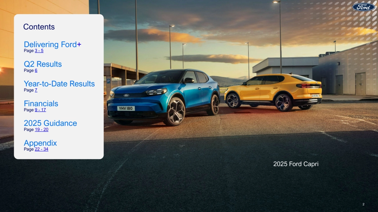 Contents
Delivering Ford+
Page 3 -5
Q2 Results
Page 6
Year-to-Date Results
Page 7
Financials
Page 9 - 17
2025 Guidance
Page 19 - 20
Appendix
Page 22 - 34
2025 Ford Capri
2