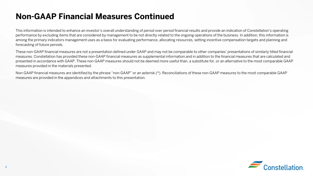 This information is intended to enhance an investor’s overall understanding of period over period financial results and provide an indication of Constellation’s operating
performance by excluding items that are considered by management to be not directly related to the ongoing operations of the business. In addition, this information is
among the primary indicators management uses as a basis for evaluating performance, allocating resources, setting incentive compensation targets and planning and forecasting of future periods.These non-GAAP financial measures are not a presentation defined under GAAP and may not be comparable to other companies’ presentations of similarly titled financial
measures. Constellation has provided these non-GAAP financial measures as supplemental information and in addition to the financial measures that are calculated and presented in accordance with GAAP. These non-GAAP measures should not be deemed more useful than, a substitute for, or an alternative to the most comparable GAAP
measures provided in the materials presented. Non-GAAP financial measures are identified by the phrase “non-GAAP” or an asterisk (*). Reconciliations of these non-GAAP measures to the most comparable GAAP
measures are provided in the appendices and attachments to this presentation.
Non-GAAP Financial Measures Continued
4