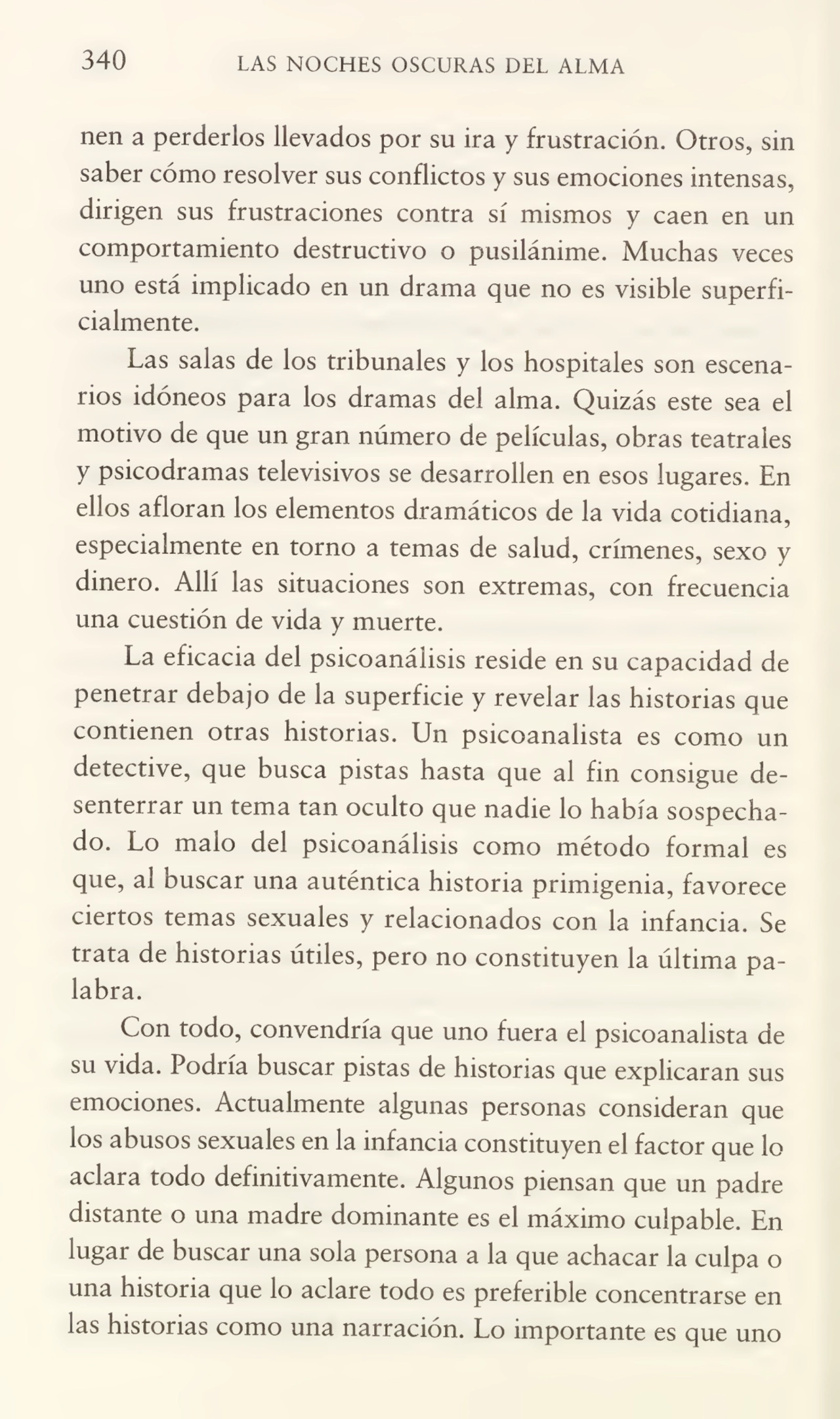 340 LAS NOCHES OSCURAS DEL ALMA
nen a perderlos llevados por su ira y frustración. Otros, sin
saber cómo resolver sus conflictos y sus emociones intensas,
dirigen sus frustraciones contra sí mismos y caen en un
comportamiento destructivo o pusilánime. Muchas veces
uno está implicado en un drama que no es visible superfi¬
cialmente.
Las salas de los tribunales y los hospitales son escena¬
rios idóneos para los dramas del alma. Quizás este sea el
motivo de que un gran número de películas, obras teatrales
y psicodramas televisivos se desarrollen en esos lugares. En
ellos afloran ios elementos dramáticos de la vida cotidiana,
especialmente en torno a temas de salud, crímenes, sexo y
dinero. Allí las situaciones son extremas, con frecuencia
una cuestión de vida y muerte.
La eficacia del psicoanálisis reside en su capacidad de
penetrar debajo de la superficie y revelar las historias que
contienen otras historias. Un psicoanalista es como un
detective, que busca pistas hasta que al fin consigue de¬
senterrar un tema tan oculto que nadie lo había sospecha¬
do. Lo malo del psicoanálisis como método formal es
que, al buscar una auténtica historia primigenia, favorece
ciertos temas sexuales y relacionados con la infancia. Se
trata de historias útiles, pero no constituyen la última pa¬
labra.
Con todo, convendría que uno fuera el psicoanalista de
su vida. Podría buscar pistas de historias que explicaran sus
emociones. Actualmente algunas personas consideran que
los abusos sexuales en la infancia constituyen el factor que lo
aclara todo definitivamente. Algunos piensan que un padre
distante o una madre dominante es el máximo culpable. En
lugar de buscar una sola persona a la que achacar la culpa o
una historia que lo aclare todo es preferible concentrarse en
las historias como una narración. Lo importante es que uno