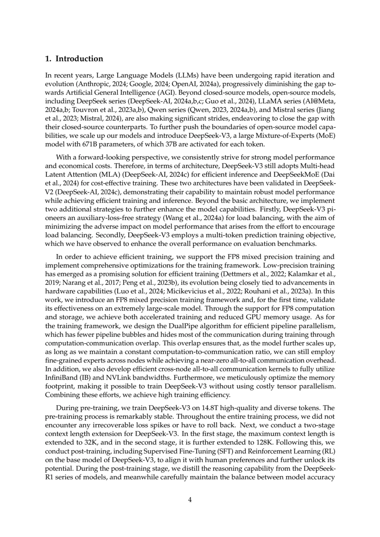 1. Introduction
In recent years, Large Language Models (LLMs) have been undergoing rapid iteration and
evolution (Anthropic, 2024; Google, 2024; OpenAI, 2024a), progressively diminishing the gap towards Artificial General Intelligence (AGI). Beyond closed-source models, open-source models,
including DeepSeek series (DeepSeek-AI, 2024a,b,c; Guo et al., 2024), LLaMA series (AI@Meta,
2024a,b; Touvron et al., 2023a,b), Qwen series (Qwen, 2023, 2024a,b), and Mistral series (Jiang
et al., 2023; Mistral, 2024), are also making significant strides, endeavoring to close the gap with
their closed-source counterparts. To further push the boundaries of open-source model capabilities, we scale up our models and introduce DeepSeek-V3, a large Mixture-of-Experts (MoE)
model with 671B parameters, of which 37B are activated for each token.
With a forward-looking perspective, we consistently strive for strong model performance
and economical costs. Therefore, in terms of architecture, DeepSeek-V3 still adopts Multi-head
Latent Attention (MLA) (DeepSeek-AI, 2024c) for efficient inference and DeepSeekMoE (Dai
et al., 2024) for cost-effective training. These two architectures have been validated in DeepSeekV2 (DeepSeek-AI, 2024c), demonstrating their capability to maintain robust model performance
while achieving efficient training and inference. Beyond the basic architecture, we implement
two additional strategies to further enhance the model capabilities. Firstly, DeepSeek-V3 pioneers an auxiliary-loss-free strategy (Wang et al., 2024a) for load balancing, with the aim of
minimizing the adverse impact on model performance that arises from the effort to encourage
load balancing. Secondly, DeepSeek-V3 employs a multi-token prediction training objective,
which we have observed to enhance the overall performance on evaluation benchmarks.
In order to achieve efficient training, we support the FP8 mixed precision training and
implement comprehensive optimizations for the training framework. Low-precision training
has emerged as a promising solution for efficient training (Dettmers et al., 2022; Kalamkar et al.,
2019; Narang et al., 2017; Peng et al., 2023b), its evolution being closely tied to advancements in
hardware capabilities (Luo et al., 2024; Micikevicius et al., 2022; Rouhani et al., 2023a). In this
work, we introduce an FP8 mixed precision training framework and, for the first time, validate
its effectiveness on an extremely large-scale model. Through the support for FP8 computation
and storage, we achieve both accelerated training and reduced GPU memory usage. As for
the training framework, we design the DualPipe algorithm for efficient pipeline parallelism,
which has fewer pipeline bubbles and hides most of the communication during training through
computation-communication overlap. This overlap ensures that, as the model further scales up,
as long as we maintain a constant computation-to-communication ratio, we can still employ
fine-grained experts across nodes while achieving a near-zero all-to-all communication overhead.
In addition, we also develop efficient cross-node all-to-all communication kernels to fully utilize
InfiniBand (IB) and NVLink bandwidths. Furthermore, we meticulously optimize the memory
footprint, making it possible to train DeepSeek-V3 without using costly tensor parallelism.
Combining these efforts, we achieve high training efficiency.
During pre-training, we train DeepSeek-V3 on 14.8T high-quality and diverse tokens. The
pre-training process is remarkably stable. Throughout the entire training process, we did not
encounter any irrecoverable loss spikes or have to roll back. Next, we conduct a two-stage
context length extension for DeepSeek-V3. In the first stage, the maximum context length is
extended to 32K, and in the second stage, it is further extended to 128K. Following this, we
conduct post-training, including Supervised Fine-Tuning (SFT) and Reinforcement Learning (RL)
on the base model of DeepSeek-V3, to align it with human preferences and further unlock its
potential. During the post-training stage, we distill the reasoning capability from the DeepSeekR1 series of models, and meanwhile carefully maintain the balance between model accuracy
4