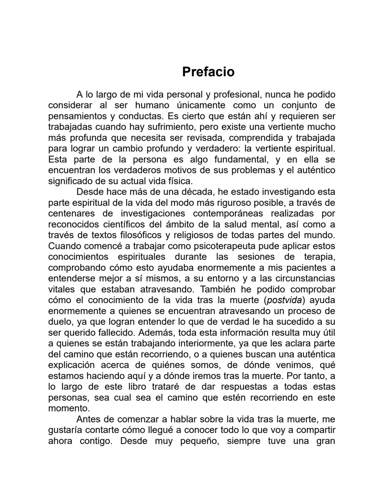 Prefacio
A lo largo de mi vida personal y profesional, nunca he podido
considerar al ser humano únicamente como un conjunto de
pensamientos y conductas. Es cierto que están ahí y requieren ser
trabajadas cuando hay sufrimiento, pero existe una vertiente mucho
más profunda que necesita ser revisada, comprendida y trabajada
para lograr un cambio profundo y verdadero: la vertiente espiritual.
Esta parte de la persona es algo fundamental, y en ella se
encuentran los verdaderos motivos de sus problemas y el auténtico
significado de su actual vida física.
Desde hace más de una década, he estado investigando esta
parte espiritual de la vida del modo más riguroso posible, a través de
centenares de investigaciones contemporáneas realizadas por
reconocidos científicos del ámbito de la salud mental, así como a
través de textos filosóficos y religiosos de todas partes del mundo.
Cuando comencé a trabajar como psicoterapeuta pude aplicar estos
conocimientos espirituales durante las sesiones de terapia,
comprobando cómo esto ayudaba enormemente a mis pacientes a
entenderse mejor a sí mismos, a su entorno y a las circunstancias
vitales que estaban atravesando. También he podido comprobar
cómo el conocimiento de la vida tras la muerte (postvida) ayuda
enormemente a quienes se encuentran atravesando un proceso de
duelo, ya que logran entender lo que de verdad le ha sucedido a su
ser querido fallecido. Además, toda esta información resulta muy útil
a quienes se están trabajando interiormente, ya que les aclara parte
del camino que están recorriendo, o a quienes buscan una auténtica
explicación acerca de quiénes somos, de dónde venimos, qué
estamos haciendo aquí y a dónde iremos tras la muerte. Por tanto, a
lo largo de este libro trataré de dar respuestas a todas estas
personas, sea cual sea el camino que estén recorriendo en este
momento.
Antes de comenzar a hablar sobre la vida tras la muerte, me
gustaría contarte cómo llegué a conocer todo lo que voy a compartir
ahora contigo. Desde muy pequeño, siempre tuve una gran