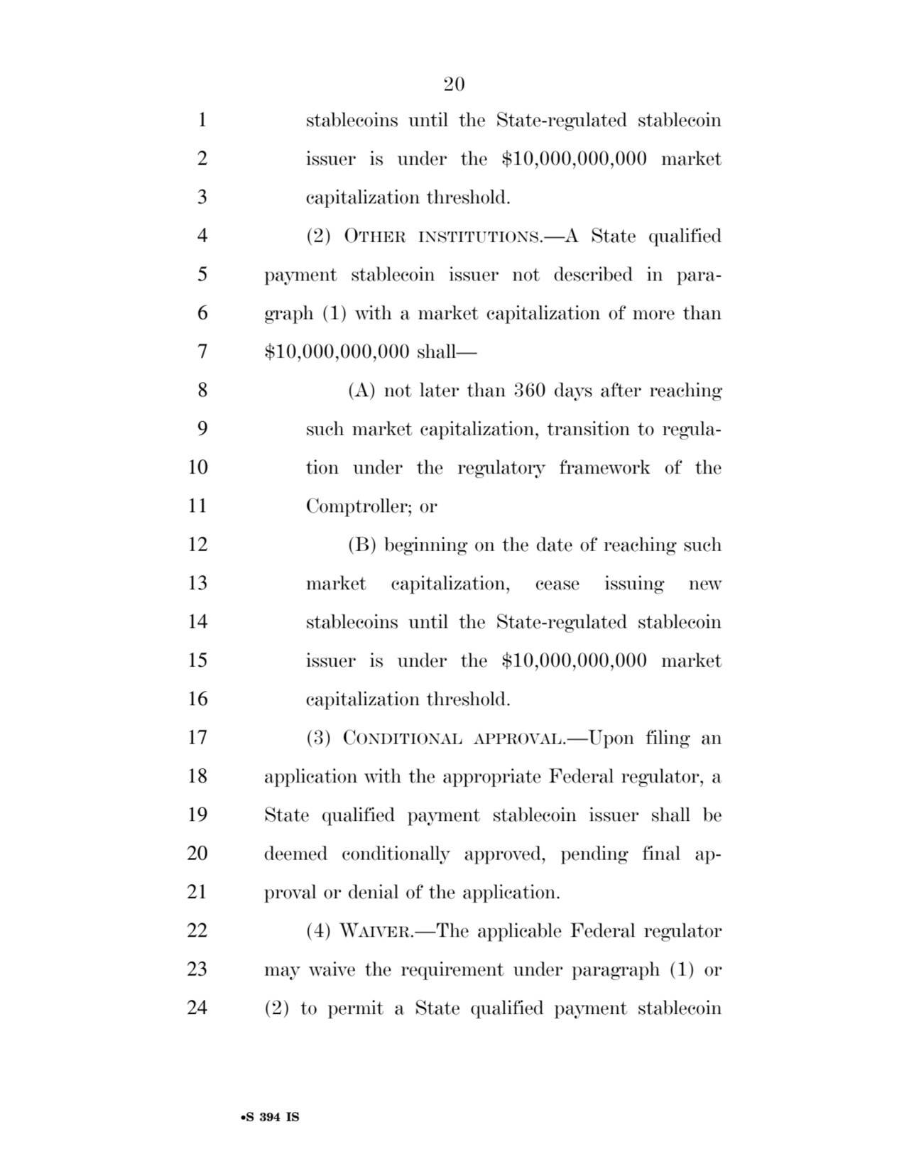 20 
•S 394 IS
1 stablecoins until the State-regulated stablecoin 
2 issuer is under the $10,000,000,000 market 
3 capitalization threshold. 
4 (2) OTHER INSTITUTIONS.—A State qualified 
5 payment stablecoin issuer not described in para6 graph (1) with a market capitalization of more than 
7 $10,000,000,000 shall— 
8 (A) not later than 360 days after reaching 
9 such market capitalization, transition to regula10 tion under the regulatory framework of the 
11 Comptroller; or 
12 (B) beginning on the date of reaching such 
13 market capitalization, cease issuing new 
14 stablecoins until the State-regulated stablecoin 
15 issuer is under the $10,000,000,000 market 
16 capitalization threshold. 
17 (3) CONDITIONAL APPROVAL.—Upon filing an 
18 application with the appropriate Federal regulator, a 
19 State qualified payment stablecoin issuer shall be 
20 deemed conditionally approved, pending final ap21 proval or denial of the application. 
22 (4) WAIVER.—The applicable Federal regulator 
23 may waive the requirement under paragraph (1) or 
24 (2) to permit a State qualified payment stablecoin 
VerDate Sep 11 2014 17:41 Mar 05, 2025 Jkt 059200 PO 00000 Frm 00020 Fmt 6652 Sfmt 6201 E:\BILLS\S394.IS S394
ssavage on LAPJG3WLY3PROD with BILLS