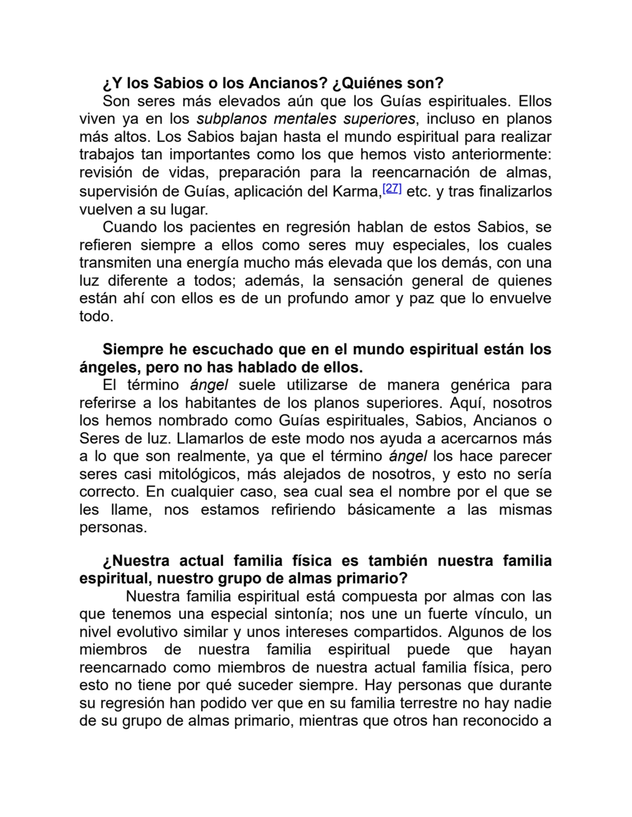 ¿Y los Sabios o los Ancianos? ¿Quiénes son?
Son seres más elevados aún que los Guías espirituales. Ellos
viven ya en los subplanos mentales superiores, incluso en planos
más altos. Los Sabios bajan hasta el mundo espiritual para realizar
trabajos tan importantes como los que hemos visto anteriormente:
revisión de vidas, preparación para la reencarnación de almas,
supervisión de Guías, aplicación del Karma,[27] etc. y tras finalizarlos
vuelven a su lugar.
Cuando los pacientes en regresión hablan de estos Sabios, se
refieren siempre a ellos como seres muy especiales, los cuales
transmiten una energía mucho más elevada que los demás, con una
luz diferente a todos; además, la sensación general de quienes
están ahí con ellos es de un profundo amor y paz que lo envuelve
todo.
Siempre he escuchado que en el mundo espiritual están los
ángeles, pero no has hablado de ellos.
El término ángel suele utilizarse de manera genérica para
referirse a los habitantes de los planos superiores. Aquí, nosotros
los hemos nombrado como Guías espirituales, Sabios, Ancianos o
Seres de luz. Llamarlos de este modo nos ayuda a acercarnos más
a lo que son realmente, ya que el término ángel los hace parecer
seres casi mitológicos, más alejados de nosotros, y esto no sería
correcto. En cualquier caso, sea cual sea el nombre por el que se
les llame, nos estamos refiriendo básicamente a las mismas
personas.
¿Nuestra actual familia física es también nuestra familia
espiritual, nuestro grupo de almas primario?
Nuestra familia espiritual está compuesta por almas con las
que tenemos una especial sintonía; nos une un fuerte vínculo, un
nivel evolutivo similar y unos intereses compartidos. Algunos de los
miembros de nuestra familia espiritual puede que hayan
reencarnado como miembros de nuestra actual familia física, pero
esto no tiene por qué suceder siempre. Hay personas que durante
su regresión han podido ver que en su familia terrestre no hay nadie
de su grupo de almas primario, mientras que otros han reconocido a