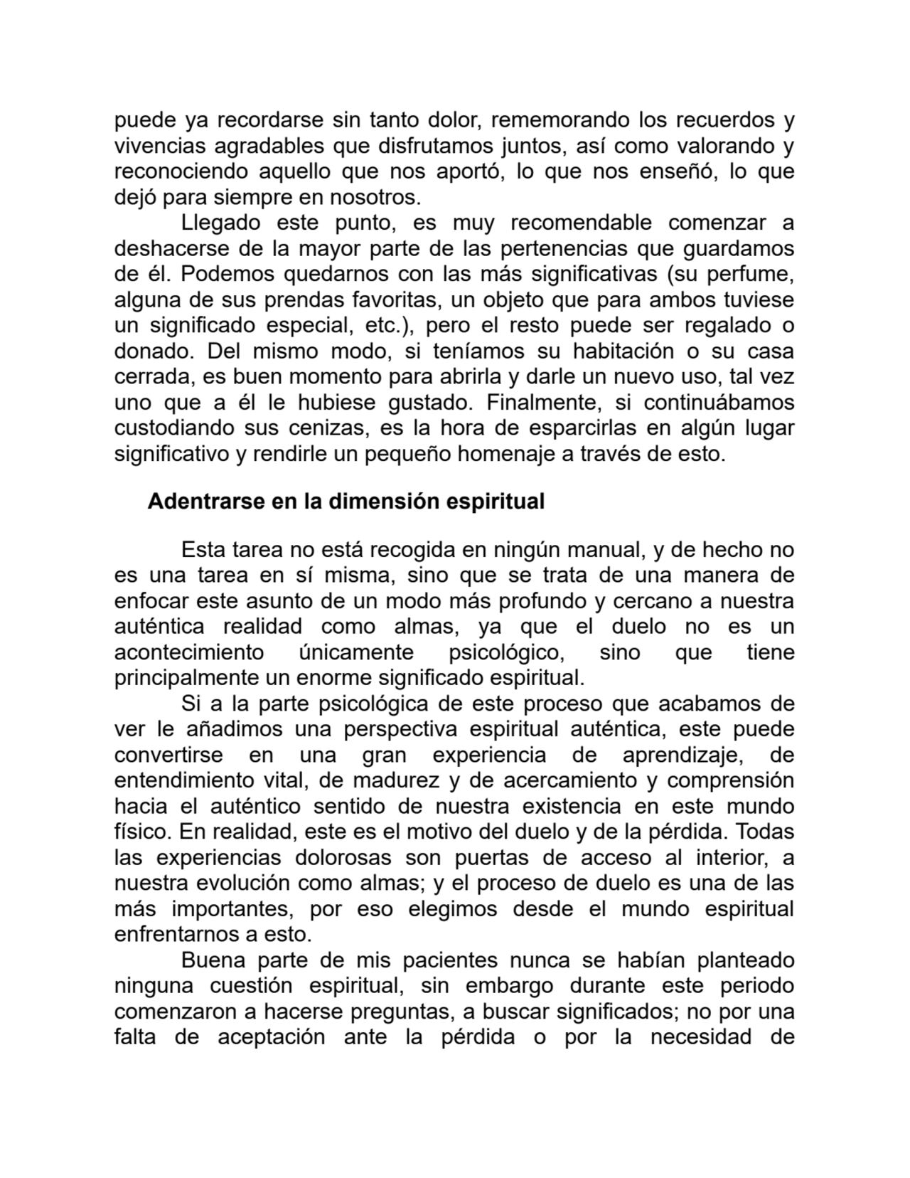 puede ya recordarse sin tanto dolor, rememorando los recuerdos y
vivencias agradables que disfrutamos juntos, así como valorando y
reconociendo aquello que nos aportó, lo que nos enseñó, lo que
dejó para siempre en nosotros.
Llegado este punto, es muy recomendable comenzar a
deshacerse de la mayor parte de las pertenencias que guardamos
de él. Podemos quedarnos con las más significativas (su perfume,
alguna de sus prendas favoritas, un objeto que para ambos tuviese
un significado especial, etc.), pero el resto puede ser regalado o
donado. Del mismo modo, si teníamos su habitación o su casa
cerrada, es buen momento para abrirla y darle un nuevo uso, tal vez
uno que a él le hubiese gustado. Finalmente, si continuábamos
custodiando sus cenizas, es la hora de esparcirlas en algún lugar
significativo y rendirle un pequeño homenaje a través de esto.
Adentrarse en la dimensión espiritual
Esta tarea no está recogida en ningún manual, y de hecho no
es una tarea en sí misma, sino que se trata de una manera de
enfocar este asunto de un modo más profundo y cercano a nuestra
auténtica realidad como almas, ya que el duelo no es un
acontecimiento únicamente psicológico, sino que tiene
principalmente un enorme significado espiritual.
Si a la parte psicológica de este proceso que acabamos de
ver le añadimos una perspectiva espiritual auténtica, este puede
convertirse en una gran experiencia de aprendizaje, de
entendimiento vital, de madurez y de acercamiento y comprensión
hacia el auténtico sentido de nuestra existencia en este mundo
físico. En realidad, este es el motivo del duelo y de la pérdida. Todas
las experiencias dolorosas son puertas de acceso al interior, a
nuestra evolución como almas; y el proceso de duelo es una de las
más importantes, por eso elegimos desde el mundo espiritual
enfrentarnos a esto.
Buena parte de mis pacientes nunca se habían planteado
ninguna cuestión espiritual, sin embargo durante este periodo
comenzaron a hacerse preguntas, a buscar significados; no por una
falta de aceptación ante la pérdida o por la necesidad de