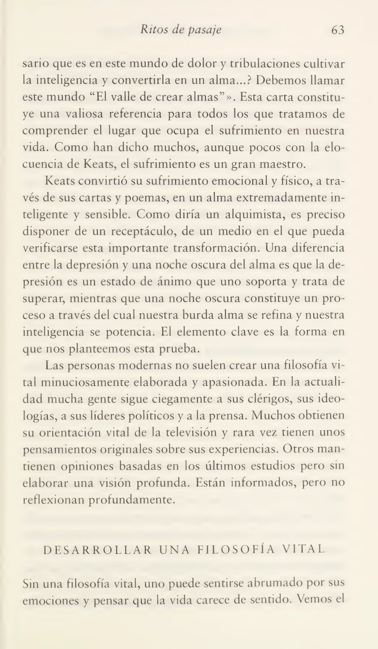 Ritos de pasaje 63
sario que es en este mundo de dolor y tribulaciones cultivar
la inteligencia y convertirla en un alma...? Debemos llamar
este mundo “El valle de crear almas”». Esta carta constitu¬
ye una valiosa referencia para todos los que tratamos de
comprender el lugar que ocupa el sufrimiento en nuestra
vida. Como han dicho muchos, aunque pocos con la elo¬
cuencia de Keats, el sufrimiento es un gran maestro.
Keats convirtió su sufrimiento emocional y físico, a tra¬
vés de sus cartas y poemas, en un alma extremadamente in¬
teligente y sensible. Como diría un alquimista, es preciso
disponer de un receptáculo, de un medio en el que pueda
verificarse esta importante transformación. Una diferencia
entre la depresión y una noche oscura del alma es que la de¬
presión es un estado de ánimo que uno soporta y trata de
superar, mientras que una noche oscura constituye un pro¬
ceso a través del cual nuestra burda alma se refina y nuestra
inteligencia se potencia. El elemento clave es la forma en
que nos planteemos esta prueba.
Las personas modernas no suelen crear una filosofía vi¬
tal minuciosamente elaborada y apasionada. En la actuali¬
dad mucha gente sigue ciegamente a sus clérigos, sus ideo¬
logías, a sus líderes políticos y a la prensa. Muchos obtienen
su orientación vital de la televisión y rara vez tienen unos
pensamientos originales sobre sus experiencias. Otros man¬
tienen opiniones basadas en los últimos estudios pero sin
elaborar una visión profunda. Están informados, pero no
reflexionan profundamente.
DESARROLLAR UNA FILOSOFÍA VITAL
Sin una filosofía vital, uno puede sentirse abrumado por sus
emociones y pensar que la vida carece de sentido. Vemos el