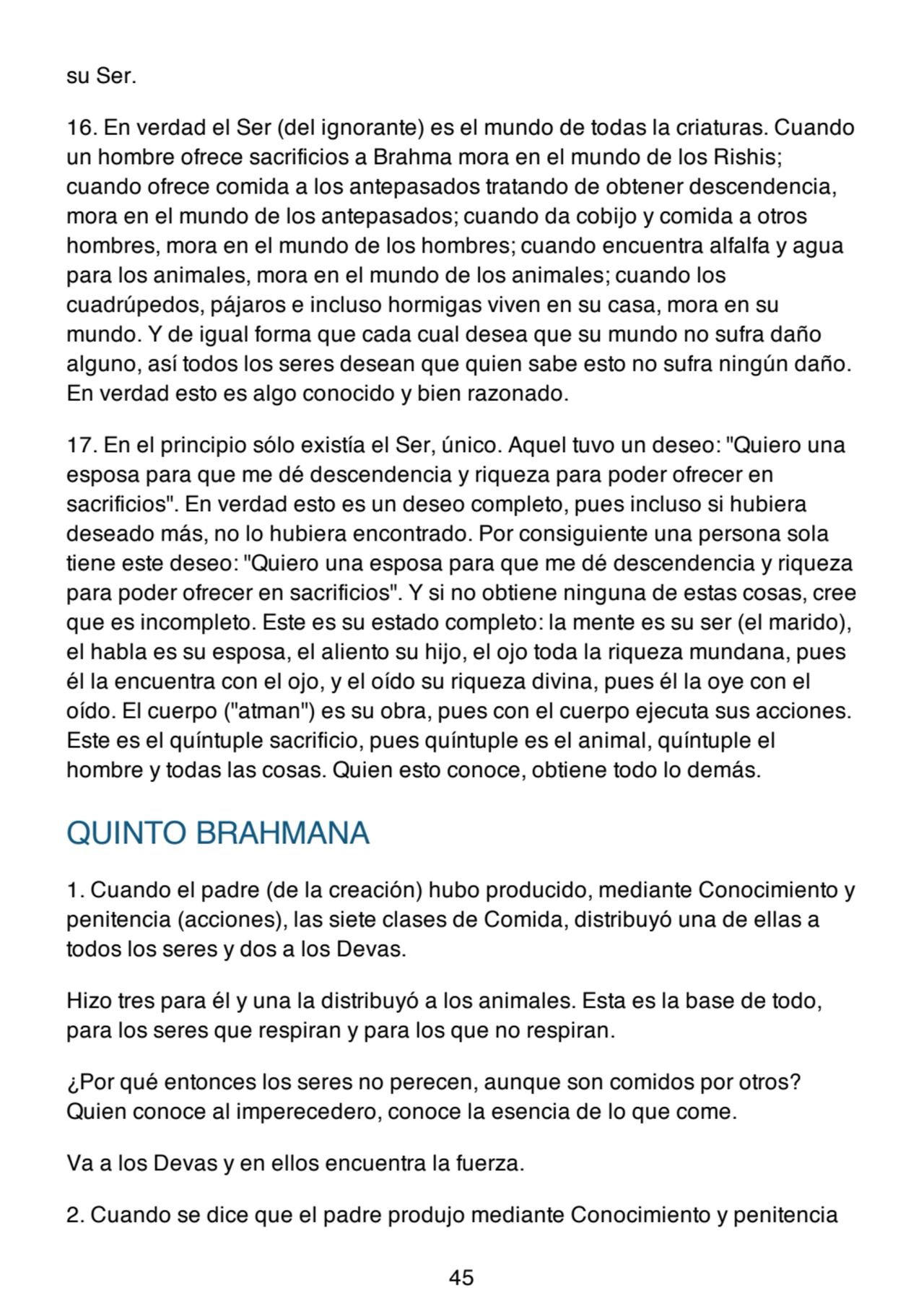 su Ser.
16. En verdad el Ser (del ignorante) es el mundo de todas la criaturas. Cuando
un hombre ofrece sacrificios a Brahma mora en el mundo de los Rishis;
cuando ofrece comida a los antepasados tratando de obtener descendencia,
mora en el mundo de los antepasados; cuando da cobijo y comida a otros
hombres, mora en el mundo de los hombres; cuando encuentra alfalfa y agua
para los animales, mora en el mundo de los animales; cuando los
cuadrúpedos, pájaros e incluso hormigas viven en su casa, mora en su
mundo. Y de igual forma que cada cual desea que su mundo no sufra daño
alguno, así todos los seres desean que quien sabe esto no sufra ningún daño.
En verdad esto es algo conocido y bien razonado.
17. En el principio sólo existía el Ser, único. Aquel tuvo un deseo: "Quiero una
esposa para que me dé descendencia y riqueza para poder ofrecer en
sacrificios". En verdad esto es un deseo completo, pues incluso si hubiera
deseado más, no lo hubiera encontrado. Por consiguiente una persona sola
tiene este deseo: "Quiero una esposa para que me dé descendencia y riqueza
para poder ofrecer en sacrificios". Y si no obtiene ninguna de estas cosas, cree
que es incompleto. Este es su estado completo: la mente es su ser (el marido),
el habla es su esposa, el aliento su hijo, el ojo toda la riqueza mundana, pues
él la encuentra con el ojo, y el oído su riqueza divina, pues él la oye con el
oído. El cuerpo ("atman") es su obra, pues con el cuerpo ejecuta sus acciones.
Este es el quíntuple sacrificio, pues quíntuple es el animal, quíntuple el
hombre y todas las cosas. Quien esto conoce, obtiene todo lo demás.
QUINTO BRAHMANA
1. Cuando el padre (de la creación) hubo producido, mediante Conocimiento y
penitencia (acciones), las siete clases de Comida, distribuyó una de ellas a
todos los seres y dos a los Devas.
Hizo tres para él y una la distribuyó a los animales. Esta es la base de todo,
para los seres que respiran y para los que no respiran.
¿Por qué entonces los seres no perecen, aunque son comidos por otros?
Quien conoce al imperecedero, conoce la esencia de lo que come.
Va a los Devas y en ellos encuentra la fuerza.
2. Cuando se dice que el padre produjo mediante Conocimiento y penitencia
45