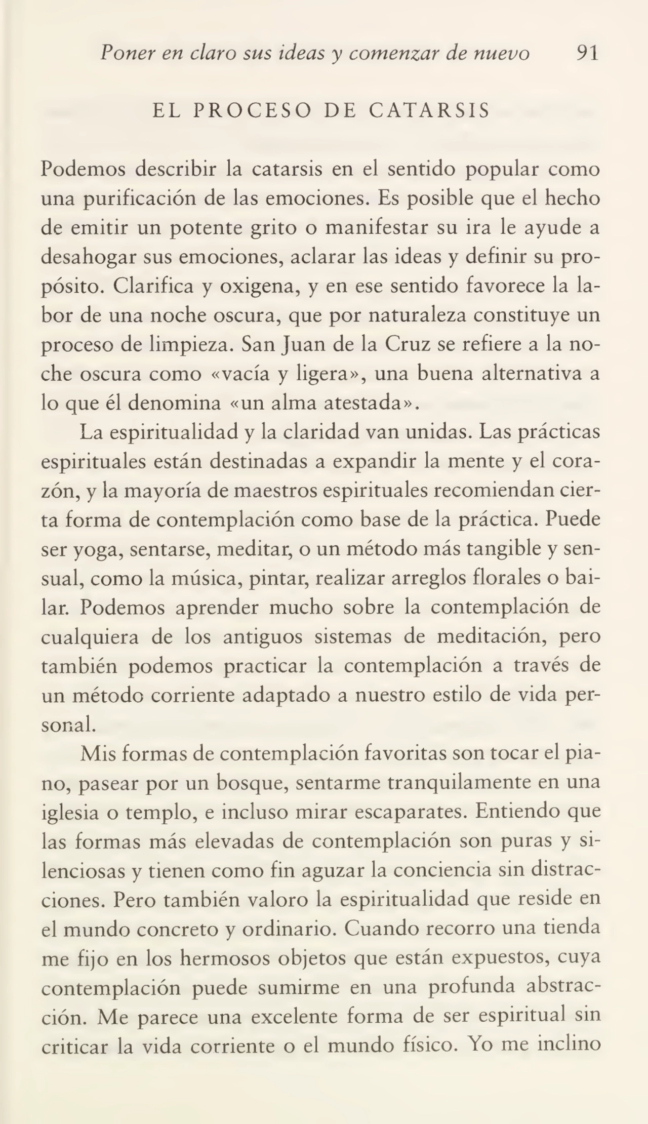Poner en claro sus ideas y comenzar de nuevo 91
EL PROCESO DE CATARSIS
Podemos describir la catarsis en el sentido popular como
una purificación de las emociones. Es posible que el hecho
de emitir un potente grito o manifestar su ira le ayude a
desahogar sus emociones, aclarar las ideas y definir su pro¬
pósito. Clarifica y oxigena, y en ese sentido favorece la la¬
bor de una noche oscura, que por naturaleza constituye un
proceso de limpieza. San Juan de la Cruz se refiere a la no¬
che oscura como «vacía y ligera», una buena alternativa a
lo que él denomina «un alma atestada».
La espiritualidad y la claridad van unidas. Las prácticas
espirituales están destinadas a expandir la mente y el cora¬
zón, y la mayoría de maestros espirituales recomiendan cier¬
ta forma de contemplación como base de la práctica. Puede
ser yoga, sentarse, meditar, o un método más tangible y sen¬
sual, como la música, pintar, realizar arreglos florales o bai¬
lar. Podemos aprender mucho sobre la contemplación de
cualquiera de los antiguos sistemas de meditación, pero
también podemos practicar la contemplación a través de
un método corriente adaptado a nuestro estilo de vida per¬
sonal.
Mis formas de contemplación favoritas son tocar el pia¬
no, pasear por un bosque, sentarme tranquilamente en una
iglesia o templo, e incluso mirar escaparates. Entiendo que
las formas más elevadas de contemplación son puras y si¬
lenciosas y tienen como fin aguzar la conciencia sin distrac¬
ciones. Pero también valoro la espiritualidad que reside en
el mundo concreto y ordinario. Cuando recorro una tienda
me fijo en los hermosos objetos que están expuestos, cuya
contemplación puede sumirme en una profunda abstrac¬
ción. Me parece una excelente forma de ser espiritual sin
criticar la vida corriente o el mundo físico. Yo me inclino